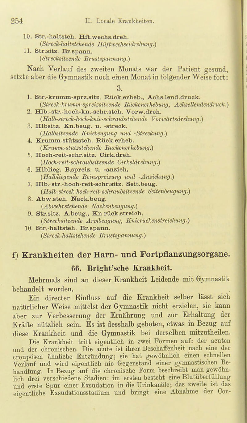 10. Str.-haltsteh. Hft.wechs.dreh. (Streclc-haltstehende nüftv)€chseldrehung.) 11. Str.sitz. Br.spann. (Strecksitzende Briistspannung.) Nach Verlauf des zweiten Monats war der Patient gesund, setzte aber die Gymnastik noch einen Monat in folgender Weise fort: 3. 1. Str.-krumm-3prz.sitz. Eück.erheb., Achs.lend.druok. {StrecTc-lcrumm-spreissitzende Büclcenerhehung, Ächsellendendruck.) 2. Hlb.-str.-hoch-kn.-schr.steh. Vorw.dreh. {Halb-streclc-lwch-lcnie-schraubsteUende Vorwärtsdrelmng.) 3. Hlbsitz. Kn.beug. u. -streck. [Halbsitzende Kniebeugung und -Streckung.) 4. Krumm-stützsteh. Rück.erheb. {Krumm-stützsteliende Büekenerhebung.) 5. Hoch-reit-sohr.sitz. Cirk.dreh. (Hoch-reit-schraubsitzende Cirkeldrehung.) 6. Hlblieg. B.spreiz. u. -anzieh. (Halbliegende Beinspreizung und -Anziehung.) 7. Hlb.-str.-hoch-reit-sohr.sitz. Seit.beug. (Halb-streck-liocli-reit-scliraubsitzende Seitenbeugung) 8. Abw.steh. Nack.beug. (Abwehrstehende Naclienbeugung.) 9. Str.sitz. A.beug., Kn.rück.streich. (Strecksitzende Armbeugung, Knierückenstreichung.) 10. Str.-haltsteh. Br.spann. (Streck-haltstehende Brustspannung.) f) Krankheiten der Harn- und Portpflanzungsorgane. 66. BrigM'sche Krankheit. Mehrmals sind an dieser Krankheit Leidende mit Gymnastik behandelt worden. Ein directer Einfluss auf die Krankheit selber lässt sich natürlicher Weise mittelst der Gymnastik nicht erzielen, sie kann aber zur Verbesserung der Ernährung und zur Erhaltung der Kräfte nützlich sein. Es ist desshalb geboten, etwas in Bezug auf diese Krankheit und die Gymnastik bei derselben mitzutheilen. Die Krankheit tritt eigentlich in zwei Formen auf: der acuten und der chronischen. Die acute ist ihrer Beschaffenheit nach eine der croupösen ähnhche Entzündung; sie hat gewöhnhch einen schnellen Verlauf und wird eigentlich nie Gegenstand einer gymnastischen Be- handlung. In Bezug auf die chronische Form beschreibt man gewöhn- hch drei verschiedene Stadien: im ersten besteht eine Blutüberfüllung und erste Spur einer Exsudation in die Urinkanäle; das zweite ist das eigentliche Exsudationsstadium und bringt eine Abnahme der Con-