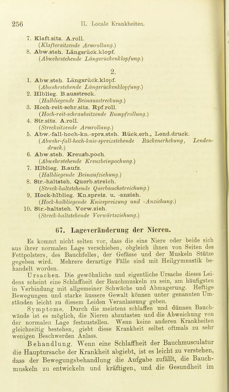 7. Klaft.sitz. A.roll. {Klaftersitzende Armrollung.) 8. Abw.steh. Längsrück.klopf. {Abwehrstehende Längsrückenklopfung.) 2. 1. Abw.steh. Längsrück.klopf. {Abwehrstehende Längsrückenklopfung.) 2. Hlblieg. B.ausstreck. (Halbliegende Beinausstreckung.) 3. Hoch-reit-schr.sitz. Rpf.roll. (Hoch-reü-schraubsitzende Rumpf rollung.) 4. Str.sitz. A.roll. {Streclcsitzende Armrollung.) 5. Abw.-fall-hoch-kn.-sprz.steh. Rück.erh., Lend.druck. {Abivehr-fall-hoch-knie-spreizstehende Rückenerhebung, Lenden^ druck.) 6. Abw.steh. Kreuzb.poeh. {Abic ehr stehende Kreuzbeiwpochung.) 7. Hlblieg. B.aufz. {Halbliegende Beinaufziehung.) 8. Str.-baltsteh. Querb.streich. {Streck-haltstehende Querbauchstreichung.) 9. Hock-hlblieg. Kn.spreiz. u. -anzieh. {Hoclc-halbliegende Kniespreizung und -Anziehung.) 10. Str.-haltsteh. Vorw.zieh. {Streck-haltstehende Vorivärtsziehung.) 67. Lageveräuderung der Nieren. Es kommt nicht selten vor, dass die eine Niere oder beide sich aus ihrer normalen Lage verschieben, obgleich ihnen von Seiten des Fettpolsters, des Bauchfelles, der Gefässe und der Muskeln Stütze gegeben wird. Mehrere derartige Fälle sind mit Heilgymnastik be- handelt worden. Ursachen. Die gewöhnliche und eigentliche Ursache dieses Lei- dens scheint eine Schlaffheit der Bauchmuskeln zu sein, am häufigsten in Verbindung mit allgemeiner Schwäche und Abmagerung. Heftige Bewegungen und starke äussere Gewalt können unter genannten Um- ständen leicht zu diesem Leiden Veranlassung geben. Symptome. Durch die meistens schlaffen und dünnen Bauch- wände ist es möglich, die Nieren abzutasten und die Abweichung von der normalen Lage festzustellen. Wenn keine anderen Ki-ankheiten gleichzeitig bestehen, giebt diese Krankheit selbst oftmals zu sehr wenigen Beschwerden Anlass. Behandlung. Wenn eine Schlaffheit der Bauchmusculatur die Hauptursache der Krankheit abgiebt, ist es leicht zu verstehen, dass der Bewegungsbehandlung die Aufgabe zufäUt, die Bauch- muskeln zu entwickeln und kräftigen, und die Gesundheit im