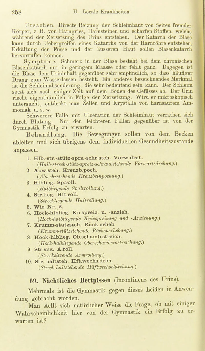 i Ursachen. Dii-ecte Reizung der Schleimhaut von Seiten fremder Köi-per, z. B. von Harngries, Harnsteinen und scharfen Stoffen, welche wilhrend der Zersetzung des Urins entstehen. Der Katarrh der Blase kann durch Uebergreifen eines Katarrhs von der Harnröhre entstehen. Erkältung der Füsse und der äusseren Haut sollen Blasenkatarrh hervorrufen können. Symptome. Schmerz in der Blase besteht bei dem chronischen Blasenkatarrh nur in geringem Maasse oder fehlt ganz. Dagegen ist die Blase dem Urininhalt gegenüber sehr empfindlich, so dass häufiger Drang zum Wasserlassen besteht. Ein anderes bezeichnendes Merkmal ist die Schleimabsonderung, die sehr bedeutend sein kann. Der Schleim setzt sich nach einiger Zeit auf dem Boden des Gefässes ab. Der Urin riecht eigenthümlich in Folge der Zersetzung. Wird er mikroskopisch mtersucht, entdeckt man Zellen und KrystaUe von harnsaurem Am- moniak u. s. w. Schvrerere Fälle mit Ulceration der Schleimhaut verrathen sich durch Blutung. Nur den leichteren Fällen gegenüber ist von der Gymnastik Erfolg zu erwarten. Behandlung. Die Bewegungen sollen von dem Becken ableiten und sich übrigens dem individuellen Gesundheitszustände anpassen. 1. Hlb.-str.-atütz-sprz.-schr.steh. Vorw.dreh. [Halb-streclc-stütz-spreiz-schraubstehende Vorwärtsdrehung.) 2. Abw.stehL. Kreuzb.poeh. {Abwehrstellende Kreuzbeinpochung.) 3. Hlblieg. Sp.roU. {Halbliegende Spaltrollung.) 4. Str.lieg. Hft.roU. {Streckliegende Hüftrollung.) 5. Wie Nr. 2. 6. Hock-hlblieg. Kn.spreiz. u. -anzieli. {Hoclc-halbliegende Kniespreizung und -Anziehung.) 7. Kruinin-3tütz3te]i. Eück.erheb. {Krumm-stützstehende Büclcenerhebung.) 8. Hock-hlblieg. Ob.schamb.streich. {Hoclc-halbliegende Oberschambeinstreichung.) 9. Str.sitz. A.roU. {Strecksitzende Armrollung.) 10. Str.-haltsteli. Hft.wechs.dreh. {Streclc-haltstehende Hüftwechseldrehwng.) 69. Nächtliches Bettpissen (Incontinenz des Urins). Mehrmals ist die Gymnastik gegen dieses Leiden in Anwen- dung gebracht vrorden. Man steUt sich natürlicher Weise die Frage, ob mit einiger Wahrscheinlichkeit hier von der Gymnastik ein Erfolg zu er- warten ist? i