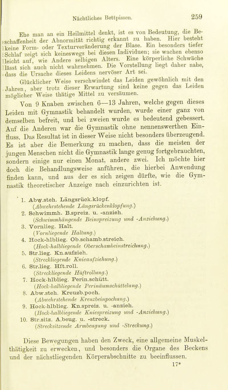Ehe mau an ein Heilmittel denkt, ist es von Bedeutung, die Be- = scha£fenheit der Abnormitüt richtig erkannt zu haben. Hier besteht i keine Form- oder Texturveränderung der Blase. Ein besonders tieter •Schlaf zei^t sich keineswegs bei diesen Individuen; sie wachen ebenso 1 leicht auf° wie Andere selbigen Alters. Eine körperUche Schwäche Ilässt sich auch nicht wahi-nehmen. Die Vorstelliing liegt daher nahe, ■ dass die Ursache dieses Leidens nervöser Art sei. Glücklicher Weise verschwindet das Leiden gewöhnlich mit den .Jahren, aber trotz dieser Erwartung sind keine gegen das Leiden möglicher Weise thätige Mittel zu versäumen. Von 9 Knaben zwischen G—13 Jahren, welche gegen dieses Leiden mit Gymnastik behandelt wurden, wurde einer ganz von demselben befreit, und bei zweien wurde es bedeutend gebessert. Auf die Anderen war die Gymnastik ohne nennenswerthen Ein- fluss. Das Resultat ist in dieser Weise nicht besonders überzeugend. Es ist aber die Bemerkung zu machen, dass die meisten der jungen Menschen nicht die Gymnastik lange genug fortgebrauchten, sondern einige nur einen Monat, andere zwei. Ich möchte hier doch die Behandlungsweise anführen, die hierbei Anwendung finden kann, und aus der es sich zeigen dürfte, wie die Gym- nastik theoretischer Anzeige nach einzurichten ist. 1. AbTy.steh. Längsrück.klopf. {Abwehrstellende Längsrüclccnlclopfung.) 2. Sehwimmh. B.spreiz. u. -anzieh. {Schwimmhängende Beinspreizung und -Anziehung.) 3. Vornlieg. Halt. {Vornliegende Haltung.) 4. Hock-hlblieg. Ob.sehamb.streicli. {Hock-halbliegende Obersehambeinstreichung.) 5. Str.lieg. Kn.aufzieh. {Streckliegende Kniea ufsiehung.) 6. Str.lieg. Hft.roU. {Streckliegende Hüftrollung.) 7. Hock-hlblieg. Perin.schütt. {Hock-halbliegende Perinäumschüttelung.) 8. Abw.steh. Kreuzb.poch. {Abtvehrstehen de Kreusbeinpochung.) 9. Hock-hlblieg. Kn.spreiz. u. -anzieh. {Hock-halbliegende Kniespreizung und -Anziehung.) 10. Str.sitz. A.beug. u. -streck. {Strecksitzende Armbeugung und -Streckung) Diese Bewegungen haben den Zweck, eine allgemeine Muskel- thätigkeit zu erwecken, und besonders die Organe des Beckens und der nächstliegenden Körperabschnitte zu beeinflussen. 17*
