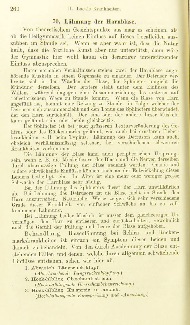 70. Lähmung der Harnblase. Von theoretischem Gesichtspunkte aus mag es scheinen, als ob die Heilgymnastik keinen Einüuss auf dieses Localleiden aus- zuüben im Stande sei. Wenn es aber wahr ist, dass die Natur heilt, dass die ärztliche Kvmst aber nur unterstützt, daim wäre der Gymnastik hier wohl kaum ein derartiger unterstützender Einfluss abzusprechen. Unter normalen Verhältnissen stehen zwei der Harnblase ange- hörende Muskeln in einem Gegensatz zu einander. Der Detrusor ver- breitet sich in den Wänden der Blase, der Sphiacter umgiebt die Mündung derselben. Der letztere steht unter dem Einflüsse des Willens, während dagegen eine Zusammenziehung des ersteren auf refiectorischem Wege zu Stande kommt. Wenn die Blase von Harn angefüllt ist, kommt eine Reizving zu Stande, in Folge welcher der Detrusor sich zusammenzieht und den Tonus des Sphincters überwindet, der den Harn zurückhält. Der eine oder der andere dieser Muskeln kann gelähmt sein, oder beide gleichzeitig. Der Sphincter ist bei jeder grösseren Texturveränderung des Ge- hirns oder des Rückenmarks gelähmt, wie auch bei ernsteren Fieber- krankheiten, z. B. beim Typhus, Lähmung des Detrusors kann auch, obgleich verhältnissmässig seltener, bei verschiedenen schwereren Krankheiten vorkommen. Die Lähmung der Blase kann auch peripherischen Ursprungs sein, wenn z. B. die Muskelfasern der Blase und die Nerven derselben durch übermässige FüUrmg der Blase gedehnt werden. Onanie und andere schwächende Einflüsse können auch an der Entwickelung dieses Leidens betheiHgt sein. Im Alter ist eine mehr oder weniger grosse Schwäche der Harnblase sehr häufig. Bei der Lähmung des Sphincters fliesst der Harn unwülküi-lich ab. Bei Lähmung des Detrusors ist die Blase nicht im Stande, den Harn auszutreiben. NatürKcher Weise zeigen sich sehr verschiedene Grade dieser Krankheit, von einfacher Schwäche an bis zu voll- kommener Lähmung. Bei Lähmung beider Muskeln ist ausser dem gleichzeitigen Un- vermögen, den Harn zu entleeren und zurückzuhalten, gewöhnhch auch das Gefühl der Füllung und Leere der Blase aufgehoben. Behandlung. Blasenlähmung bei Gehirn- und Rücken- markskrankheiten ist einfach ein Symptom dieser Leiden imd danach zu behandeln. Von den durch Ausdehnung der Blase ent- stehenden Fällen und denen, welche durch allgemein schwächende Einflüsse entstehen, sehen wir hier ab. 1. Abw.steh. Längsrüok.klopf. (Ähwehrsteliende Längsrüclüenldopfang.) 2. Hock-lilblieg. Ob.schamb.streich. (Hoclc-halhliegende Oherschambeinstreichung.) 3. Hoek-lüblieg. Kn.spreiz. u. -anzieli. {Hoclc-halUiegende Kniespreizung und -Anziehung.)