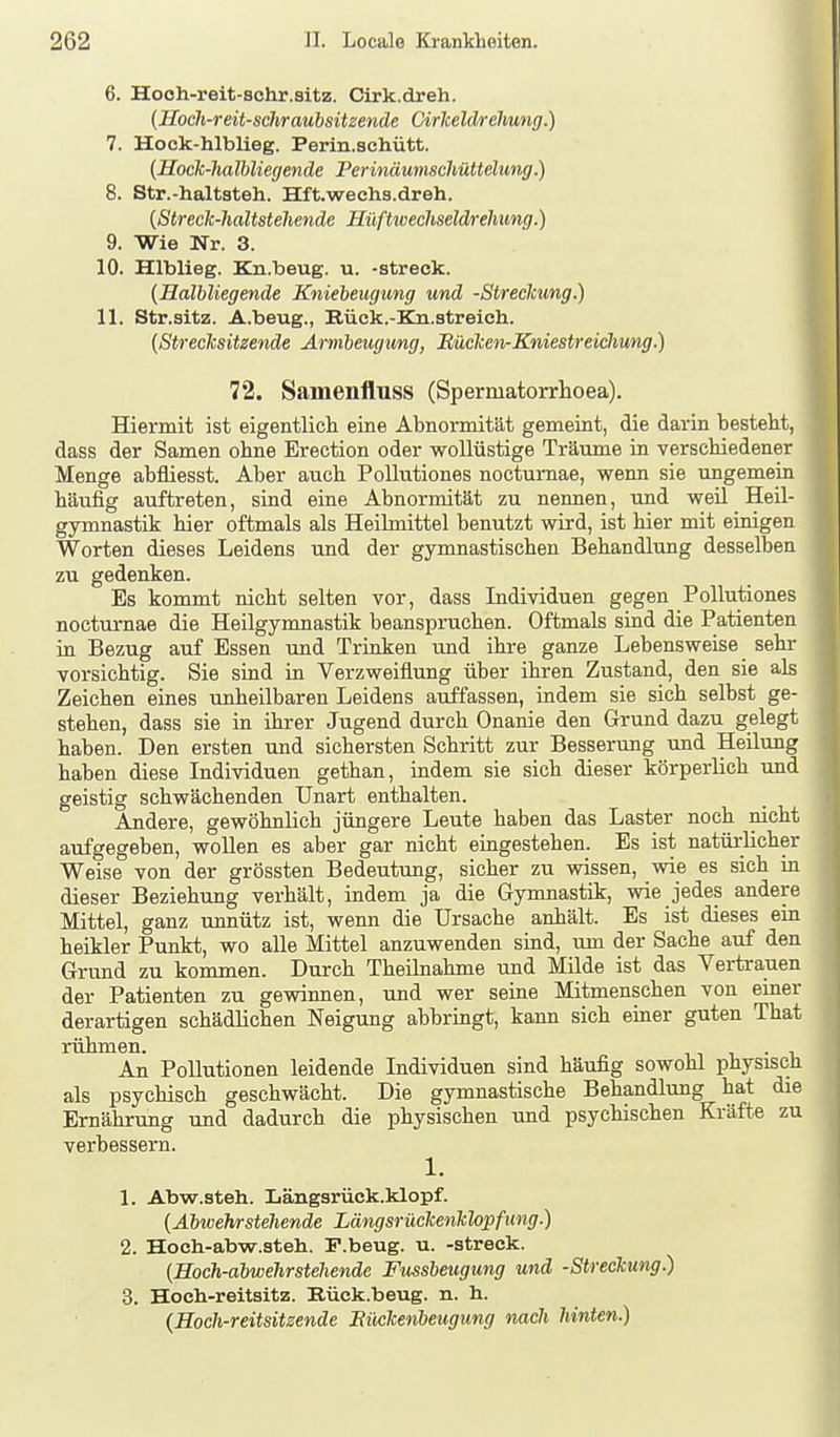 6. Hooh-reit-schr.sitz. Cirk.dreh. {Uoch-reit-schraubsitzende Cirlceldrehung.) 7. Hock-hlblieg. Perin.schütt. {HocTc-halbliegende Perinäumschüttelung.) 8. Str.-haltsteh. Hft.wech3.dreh. {Strecic-haltstehende Hüftweehseldrehung.) 9. Wie Nr. 3. 10. Hlblieg. Kn.beug. u. -streck. {Halbliegende Kniebeugung und -Streckung.) 11. Str.sitz. A.beug., Rück.-Ka.streich. {Streclcsitzende Arnibeugung, Büclceiv-Kniestreicliung.) 72. Samenfluss (Spermatorrlioea). Hiermit ist eigentlich eine Abnormität gemeint, die darin besteht, dass der Samen ohne Erection oder wollüstige Träume in verschiedener Menge abfliesst. Aber auch PoUutiones nocturnae, wenn sie ungemein häufig auftreten, sind eine Abnormität zu nennen, und weil Heil- gymnastik hier oftmals als Heilmittel benutzt wird, ist hier mit einigen Worten dieses Leidens und der gymnastischen Behandlung desselben zu gedenken. Es kommt nicht selten vor, dass Individuen gegen PoUutiones nocturnae die Heilgymnastik beanspruchen. Oftmals sind die Patienten in Bezug auf Essen und Trinken und ihre ganze Lebensweise sehr vorsichtig. Sie sind in Verzweiflung über ihren Zustand, den sie als Zeichen eines unheilbaren Leidens auffassen, indem sie sich selbst ge- stehen, dass sie in ibrer Jugend durch Onanie den Grund dazu gelegt haben. Den ersten und sichersten Schritt zur Besserung und Heilung haben diese Individuen gethan, indem sie sich dieser körperlich imd geistig schwächenden Unart enthalten. Andere, gewöhnlich jüngere Leute haben das Laster noch nicht aufgegeben, woUen es aber gar nicht eingestehen. Es ist natürlicher Weise von der grössten Bedeutimg, sicher zu wissen, wie es sich in dieser Beziehung verhält, indem ja die Gymnastik, wie jedes andere Mittel, ganz unnütz ist, wenn die Ursache anhält. Es ist dieses em heikler Punkt, wo alle Mittel anzuwenden sind, um der Sache auf den Grund zu kommen. Durch Theilnahme und Müde ist das Vertrauen der Patienten zu gewinnen, und wer seine Mitmenschen von einer derartigen schädlichen Neigung abbringt, kann sich einer guten That rühmen. . An Pollutionen leidende Individuen sind häufig sowohl physisch als psychisch geschwächt. Die gymnastische Behandlung hat die Ernährung und dadurch die physischen und psychischen Kräfte zu verbessern. 1. 1. Abwr.steh. Längsrück.klopf. {Abwehrstellende Längsrüclcenlclopfung.) 2. Hoch-abw.steh. P.beug. u. -streck. (Hoch-abwelirstehende Fussbeugung und -Streckung.) 3. Hoch-reitsitz. Eück.beug. n. h. {Hoch-reitsitzende Bückenbeugung nach hinten.)