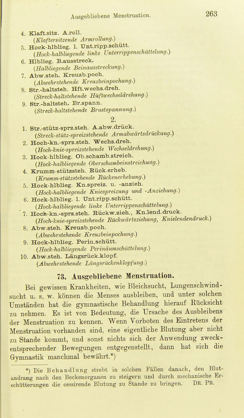 Ausgebliebene Menstruation. 4. Klaft.sltz. A.roU. {Klaftersitzende Armrollung.) 5 Hock-hlblieg. 1. Unt.ripp.schütt. {Hoclc-haTbliegende linke UnterrippenscMttelung.) 6. Hlblieg. B.ausstreck. (Halbliegende Beinausstreckung.) 7. Abw.steh. Kreuzb.poch. (Abwehrstellende Kreuzheinpochung.) 8. Str.-haltsteh. Hft.wachs.dreh. (Streck-haltstehende Hüftwechseldrehung.) 9. Str.-haltsteh. Br.spann. (Streck-haltstehende Brustspanmmg.) 2. 1. Str.-stütz-sprz.steh. A.abw.drück. (Streck-stütz-spreizstehende Ärmabwärtsdrückimg.) 2. Hocli-lm.-sprz.steh. Wechs.dreh. (Hoch-knie-spreizstehende Wechseldrehmg.) 3. Hock-hlblieg. Ob.schamb.streich. (Hock-halUiegende Oherscliambeimtreichung.) 4. Krumm-stützsteh. Büek.erheb. (Krumm-stützstehende Bückenerhebung.) 5. Hock-hlblieg. Kn.spreiz. u. -anzieh. (Hock-halbliegende Kniespreizung und -Anziehung.) 6. Hock-hlblieg. 1. Unt.ripp.schütt. (Hock-halbliegende linke Unterrippenschüttelung.) ' 7. Hoch-kn.-sprz.steh. Bückw.zieh., Kn.lend.druck. (Hoch-knie-spreizstehende Bückwärtsziehung, Knielendendruck.) 8. Abw.steh. Kreuzb.poch. (Abwehrstehende Kreuzbeinpochung.) 9. Hock-hlblieg. Perin.schütt. {Hock-halbliegende Perinäumschüttelung.) 10. Abw.steh. Längsrück.klopf. (Abwehrstehende Längsrückenklopfung.) 73. Ausgelilieljene Menstruation. Bei gewissen Krankheiten, wie Bleiclisuclit, Lungenschwind- suclit u. s. w. können die Menses ausbleiben, und unter solchen Umständen hat die gymnastische Behandlung hierauf Rücksicht zu nehmen. Es ist von Bedeutung, die Ursache des Ausbleibens der Menstruation zu kennen. Wenn Vorboten des Eintretens der Menstruation vorhanden sind, eine eigenthche Blutung aber nicht zu Stande kommt, und sonst nichts sich der Anwendung zweck- entsprechender Bewegungen entgegenstellt, dann hat sich die Gymnastik manchmal bewährt.*) *) Die Behandlung strebt ia solchen Fällen danach, den Blut- andrang nach den Beckenorganen zu steigern und durch mechanische Er- schütterungen die cessirende Blutung zu Stande zu bringen. DE. PE.