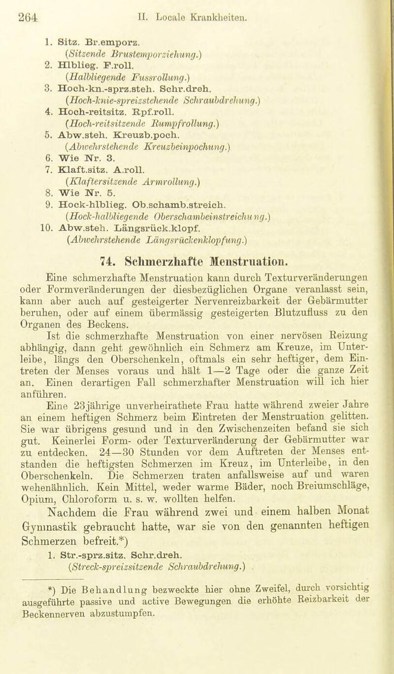 1. Sitz. Br.emporz. {Sitzende Brustemporzielmng.) 2. Hlblieg. F.roU. {Halbliegende Fmsrollung.) 3. Hoch-kn.-sprz.ateh. Schr.dreh. {Hoch-hnie-spreissteliende Schraubdrehung.) 4. Hoch-reitsitz. E.pf.roll. {Hoch-reitsitzende Rumpf rollung.) 5. Abw.steh. Kreuzb.poeh. {AMvehrstehen de Kreuzbeinpochung.) 6. Wie Nr. 3. 7. Klaft.sitz. A.roll. (Klaftersitzende Ärinrollung.) 8. Wie Nr. 5. 9. Hock-hlblieg. Ob.schamb.streich. {Hock-halbliegende Oberschambeinstreichung.) 10. Abw.steh. Längarück.klopf. {Äbwehrstehende LängsriXclcenldopfung.) 74. Schmerzhafte Menstruation. Eine schmerzhafte Menstruation kann durch Texturveränderungen oder Pormveränderungen der diesbezüglichen Organe veranlasst sein, kann aber auch auf gesteigerter Nervenreizbarkeit der Gebärmutter beruhen, oder auf einem übermässig gesteigerten Blutzufluss zu den Organen des Beckens. Ist die schmerzhafte Menstruation von einer nervösen Reizung abhängig, dann geht gewöhnlich ein Schmerz am Kreuze, im Unter- leibe, längs den Oberschenkeln, oftmals ein sehr- heftiger, dem Ein- treten der Menses voraus und hält 1—2 Tage oder die ganze Zeit an. Einen derartigen Fall schmerzhafter Menstruation will ich hier anführen. Eine 23jährige unverheirathete Frau hatte während zweier Jahi-e an einem heftigen Schmerz beim Eintreten der Menstruation gelitten. Sie war übrigens gesund und in den Zwischenzeiten befand sie sich gut. Keinerlei Form- oder Texturveränderung der Gebärmutter war zu entdecken. 24—30 Stunden vor dem Auftreten der Menses ent- standen die heftigsten Schmerzen im Kreuz, im Unterleibe, in den Oberschenkeln. Die Schmerzen traten anfallsweise auf und waren wehenähnlich. Kein Mittel, weder warme Bäder, noch Breiumschläge, Opium, Chloroform u. s. w. wollten helfen. Nachdem die Frau während zwei und einem halben Monat Gymnastik gebraucht hatte, war sie von den genannten heftigen Schmerzen befreit.*) 1. Str.-sprz.3itz. Schr.dreh. {Streclc-spreizsitzende Schraubdrehung.) *) Die Behan dlung bezweckte hier ohne Zweifel, durch vorsichtig ausgeführte passive und active Bewegungen die erhöhte Keizbarkeit der Beckennerven abzustumpfen.