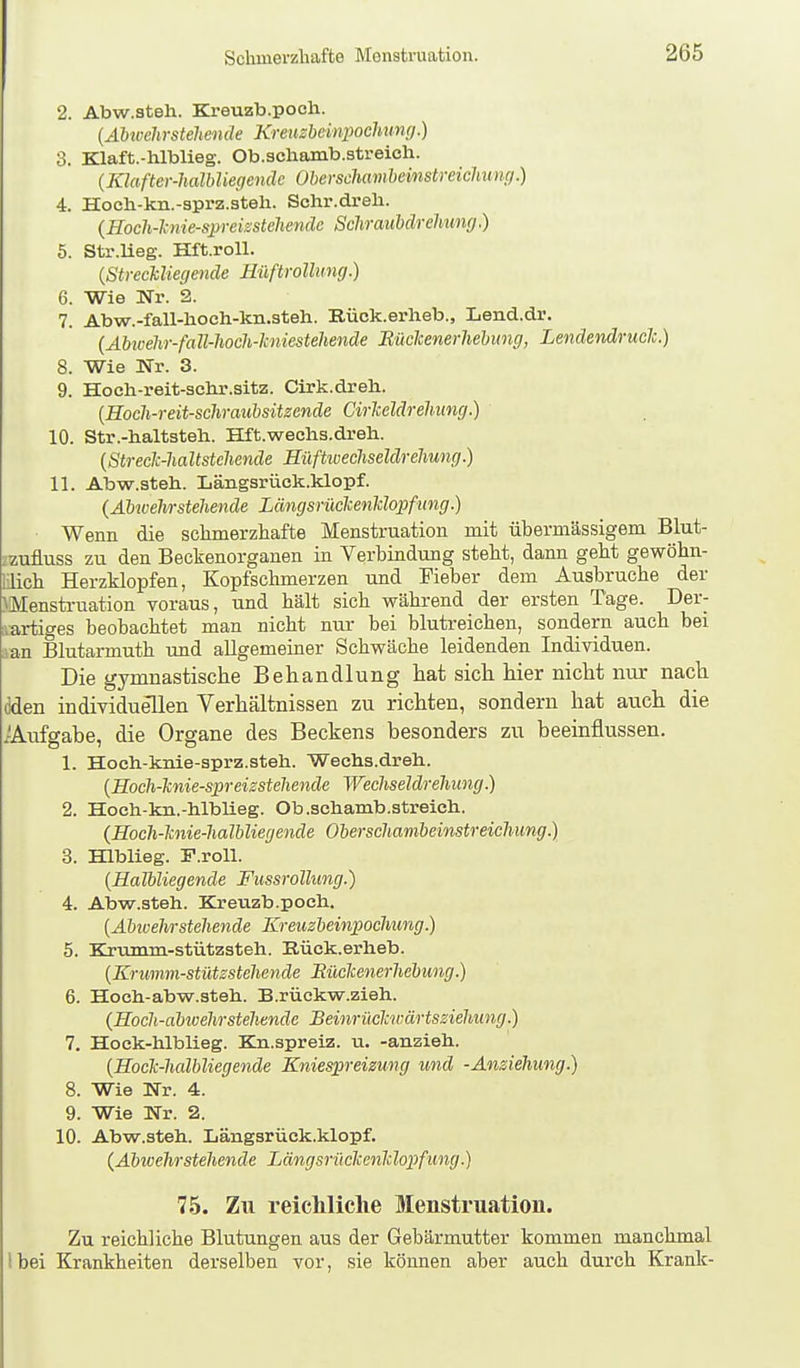 2. Abw.steli. Kreuzb.poch. (Abwehrstehende Kreuzheinpochimg.) 3. Klaft.-hlblieg. Ob.scliamb.streich. {Klafter-haMiegcnde Oberschamheinstreichunej.) 4. Hoeli-kn.-sprz.steh. Schr.dreh. {Hoch-1; nie-spreisstehenäc Sclirauhärehung.) 5. Str.lieg. Hft.roU. {StrecJcliegende HilftroUung.) 6. Wie Nr. 2. 7. Abw.-fall-lioch-kn.steh. Bück.erheb., Lend.dr. (Äbwehr-fa ll-hoch-Jcniestehende Rüclcenerhehimg, Lendendrueh.) 8. Wie Nr. 3. 9. Hoch-reit-sclir.sitz. Cirk.dreli. {Hoch-reit-scliraubsitzende Cirlceldrehung.) 10. Str.-haltstell. Hft.wechs.dreh. [Streclc-haltstchende HüfUvechseldrehung.) 11. Abw.ateh. Längsrück.klopf. (Äbwehrstehende Längsrüclcenhlopfung.) Wenn die schmerzhafte Menstruation mit übermässigem Blut- izufluss zu den Beckenorganen in Verbindung steht, dann geht gewöhn- llich Herzklopfen, Kopfschmerzen und Fieber dem Ausbruche der Menstruation voraus, und hält sich während der ersten Tage. Der- iartiges beobachtet man nicht nur bei blutreichen, sondern auch bei aan Blutarmuth und allgemeiner Schwäche leidenden Individuen. Die gymnastische Behandlung hat sich hier nicht nur nach dden individuellen Verhältnissen zu richten, sondern hat auch die xÄufgabe, die Organe des Beckens besonders zu beeinflussen. 1. Hoch-knie-sprz.steh. Wechs.dreh.. {Eoch-hnie-spreizsteliende Wechseldrehung.) 2. Hoch-kn.-hlblieg. Ob.schamb.streich. (Hoch-lcnie-halhliegende Oberschambeinstreichung.) 3. Hlblieg. F.roU. {Halbliegende Fiissrollung.) 4. Abw.steh. Kreuzb.poch. [Äbivehrsteliende Kreuzbeinpocliung.) 5. Krumm-stützsteh. Rüek.erheb. {Krwnm-stützstehende Eüclcenerhcbung.) 6. Hoch-abw.steh. B.rückw.zieh. {Hoch-abivehrstehende Beinrüclm-ärtsziehung.) 7. Hock-hlblieg. Kn.spreiz. u. -anzieh. (Hock-halbliegende Kniespreizung und -Anziehung.) 8. Wie Nr. 4. 9. Wie Nr. 2. 10. Abw.steh. Längsrück.klopf. {Äbwehrstehende Längsrüchenlilopfung.) 75. Zu reicMiclie Menstruation. Zu reichliche Blutungen aus der Gebärmutter kommen manchmal Ibei Krankheiten derselben vor, sie können aber auch durch Krank-