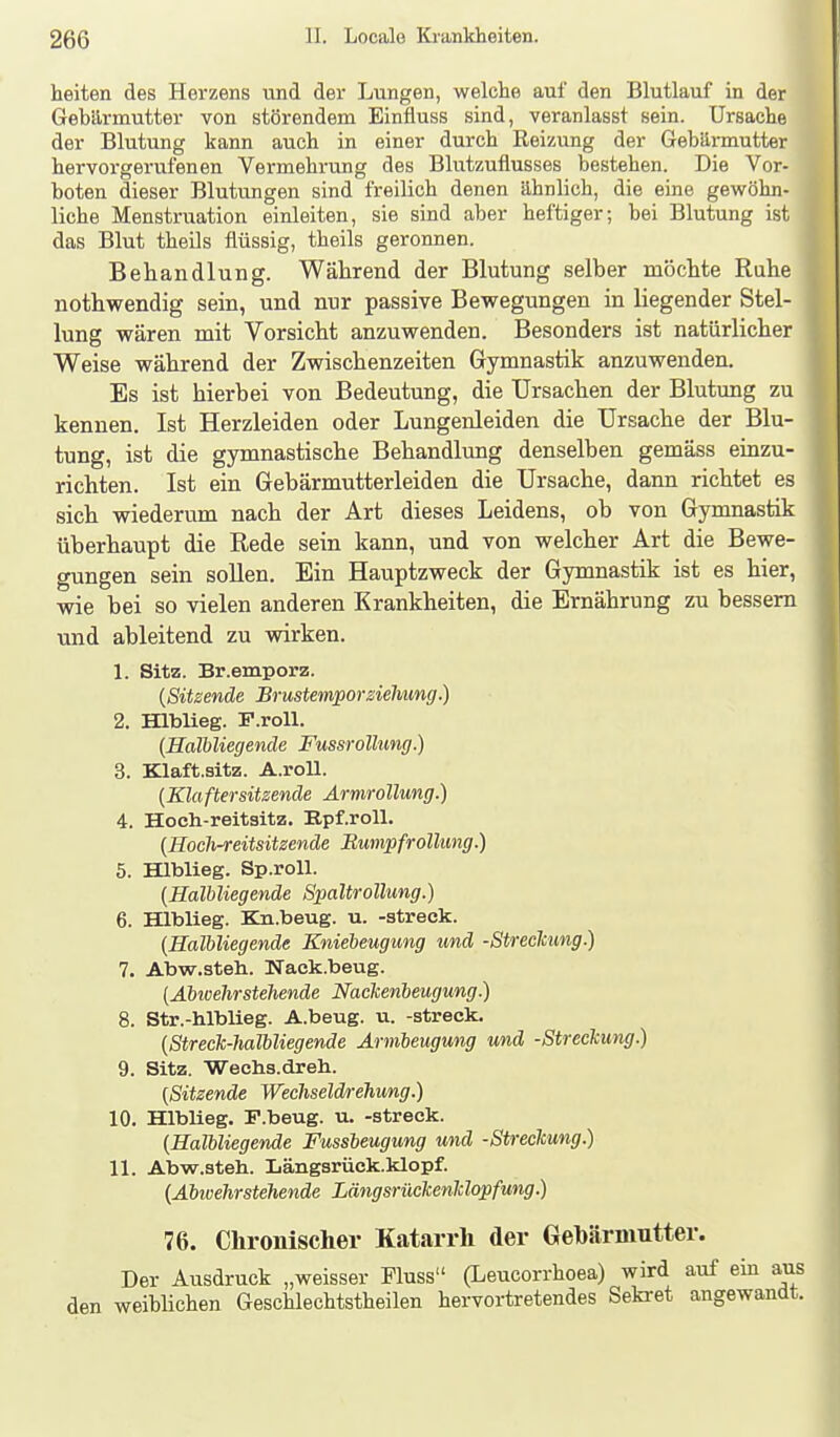 heiten des Herzens und der Lungen, welche auf den Blutlauf in der Gebärmutter von störendem Einfluss sind, veranlasst sein. Ursache der Blutung kann auch in einer durch Reizung der Gebännutter hervorgerufenen Vermehrung des Blutzufiusses bestehen. Die Vor- boten dieser Blutungen sind freilich denen ähnlich, die eine gewöhn- liche Menstruation einleiten, sie sind aber heftiger; bei Blutung ist das Blut theils flüssig, theils geronnen. Behandlung. Während der Blutung selber möchte Ruhe nothwendig sein, und nur passive Bewegungen in liegender Stel- lung wären mit Vorsicht anzuwenden. Besonders ist natürlicher Weise während der Zwischenzeiten Gymnastik anzuwenden. Es ist hierbei von Bedeutung, die Ursachen der Blutung zu kennen. Ist Herzleiden oder Lungenleiden die Ursache der Blu- tung, ist die gymnastische Behandlimg denselben gemäss einzu- richten. Ist ein Gebärmutterleiden die Ursache, dann richtet es sich wiederum nach der Art dieses Leidens, ob von Gymnastik überhaupt die Rede sein kann, und von welcher Art die Bewe- gungen sein soUen. Ein Hauptzweck der Gymnastik ist es hier, wie hei so vielen anderen Krankheiten, die Ernährung zu bessern und ableitend zu wirken. 1. Sitz. Br.emporz. {Sitzende BrustemporZiehung.) 2. EQbUeg. F.roll. (Halbliegende Fussrollung.) 3. Klaft.sitz. A.roll. (Klaftersitsende Ärnirollung.) 4. Hocli-reitsitz, Epf.roU. {Hoch-reitsitzende Bumpfrollung.) 5. Hlblieg. Sp.roU. {Halbliegende Spaltrollung.) 6. Hlblieg. Kn.beug. u. -streck. {Halbliegende Kniebeugung und -Streclcung.) 7. Abw.steh. Nack.beug. (Abwehrstehende Nackenbeugung.) 8. Str.-hlblieg. A.beug. u. -streck. {Streck-halbliegende Armbeugung und -Streckung.) 9. Sitz. 'Wechs.äreh. {Sitzende Wechseldrehung.) 10. Hlblieg. F.beug. u. -streck. {Halbliegende Fussbeugung und -Streckung.) 11. Abw.steh. Längsrück.klopf. {Abivehrstehende Längsrückenldopfutig.) 76. Chronischer Katarrh der Gehärnnitter. Der Ausdruck „weisser Fluss (Leucorrhoea) wird auf ein aus den weiblichen Geschlechtstheilen hervortretendes Sekret angewandt.