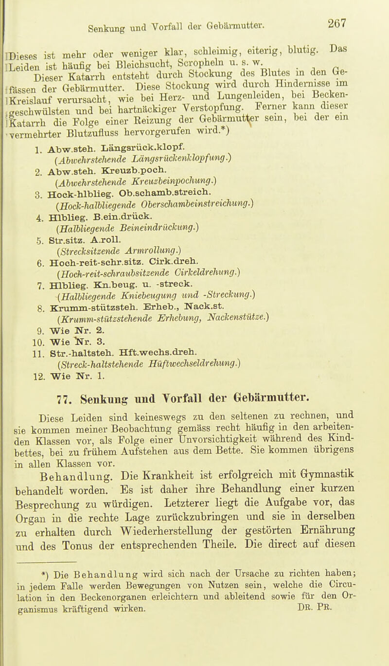 Senkung und Vorfall der Gebännutter. ^Dieses ist mehr oder weniger klar, schleimig, eiterig, blutig. Das [Leiden ist häufig bei Bleichsucht, Scropheln u s. w Dieser Katarrh entsteht durch Stockung des Blutes m den Ge- -fUssen der Gebärmutter. Diese Stockung wird durch Hindernisse im IKreislauf verursacht, wie bei Herz- und Lungenleiden, bei Becken- aeschwülsten und bei hartnäckiger Verstopfung Ferner kann dieser IKatarrh die Folge einer Reizung der Gebärmutt^er sem, bei der ein •vermehrter Blutzufluss hervorgerufen wird. ) 1. Abw.steh. Längsrück.klopf. {Abwehrstehende LängsrückenUopfung.) 2. Abw.steh. Kreuzb.poch. (Abwehrstehende Kreuzbeinpochung.) 3. Hoek-hlblleg. Ob.schamb.streich. {Eock-halUiegende Oberschambeinstreichung.) A. Hlblieg. B.ein.drüok. (Halbliegende Beineindrüclcung.) •5. Str.sitz. A.roll. (Strecksitzende Armrollimg.) 6. Hoeh-reit-schr.sitz. Cirk.dreli. (Hoch-reit-schraubsitzende CirMdrehimg.) 7. Hlblieg. Kn.beug. u. -streck. '(Halbliegende Kniebeugung und -Streckung.) 8. Krumm-stützsteli. Erheb., Nack.st. (Krumm-stützstehende Erhebung, Nackenstütze.) 9. Wie Nr. 2. 10. Wie Nr. 3. 11. Str.-haltsteh. Hft.wechs.dreh. (Streck-haltstehende Hüftwechseldrehung.) 12. Wie Nr. 1. 77. Senkung und Yorfall der Gebärmutter. Diese Leiden sind keineswegs zu den seltenen zu rechnen, und sie kommen meiner Beobachtung gemäss recht häufig in den arbeiten- den Klassen vor, als Folge einer Unvorsichtigkeit während des Kind- bettes, bei zu frühem Aufstehen aus dem Bette. Sie kommen übrigens in allen Klassen vor. Behandlung. Die Krankheit ist erfolgreich mit Gymnastik behandelt worden. Es ist daher ihre Behandlung einer kurzen Besprechung zu würdigen. Letzterer liegt die Aufgabe vor, das Organ in die rechte Lage zurückzubringen und sie in derselben zu erhalten durch Wiederherstellung der gestörten Ernährung und des Tonus der entsprechenden Theile. Die direet auf diesen *) Die Behandlung wird sich nach der Ursache zu richten haben; in jedem Falle werden Bewegungen von Nutzen sein, welche die Circu- lation in den Beckenorganen erleichtern und ableitend sowie füi- den Or- ganismus kräftigend wirken. DR. PR.
