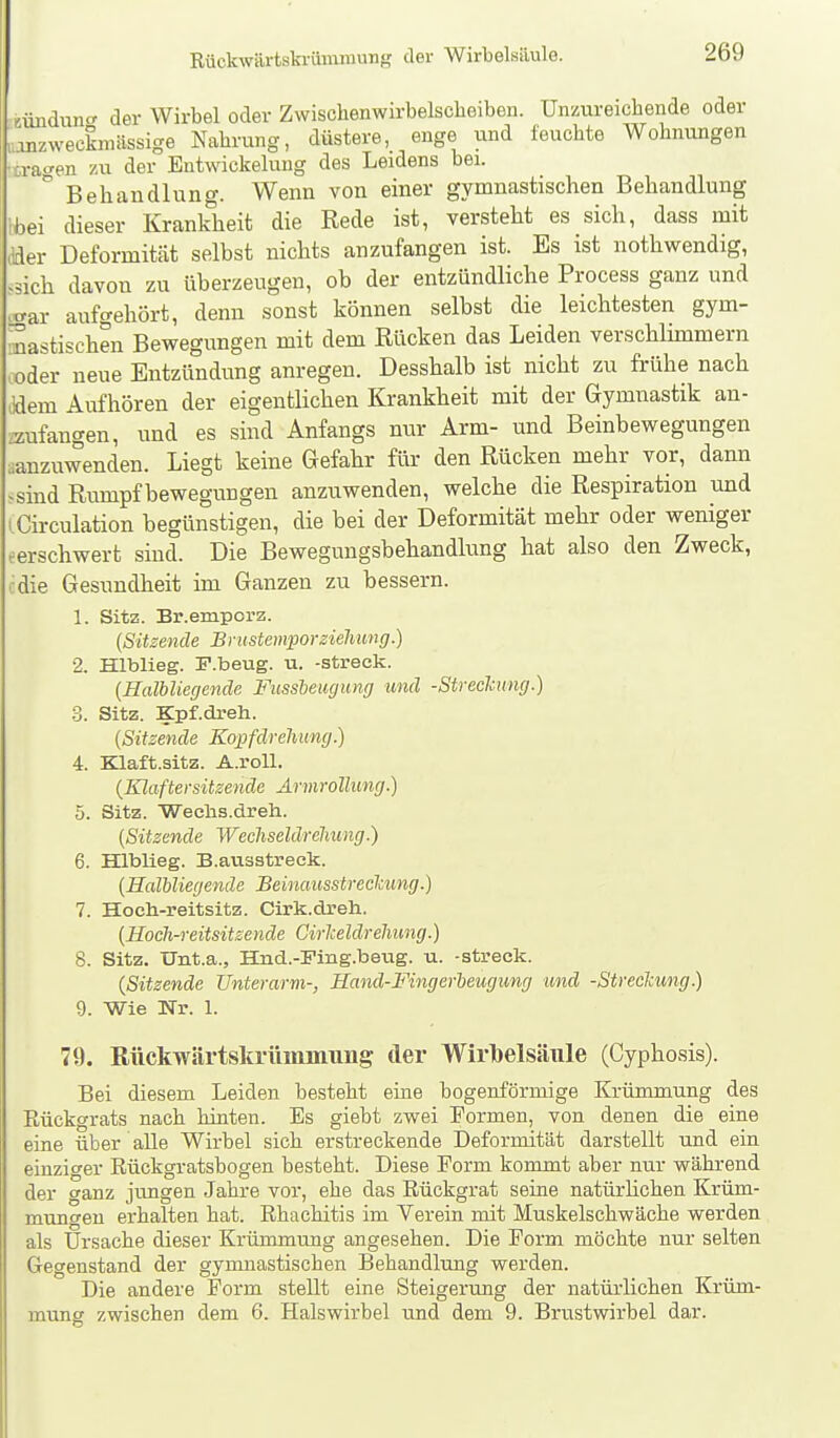 auidunc der Wirbel oder Zwischenwirbelscbeibeii. Unzureichende oder „onzweekniässige Nahrung, düstere, enge und feuchte Wohnungen •ira-^en zu der Entwickeluug des Leidens bei.  Behandlung. Wenn von einer gymnastischen Behandlung '*ei dieser Krankheit die Rede ist, versteht es sich, dass mit ader Deformität selbst nichts anzufangen ist. Es ist nothwendig, .sich davon zu überzeugen, ob der entzündliche Process ganz und .trar aufgehört, denn sonst können selbst die leichtesten gym- nastischen Bewegungen mit dem Rücken das Leiden verschlimmern ooder neue Entzündung anregen. Desshalb ist nicht zu frühe nach Jdem Aufhören der eigentlichen Krankheit mit der Gymnastik an- zufangen, und es sind Anfangs nur Arm- und Beinbewegungen ^anzuwenden. Liegt keine Gefahr für den Rücken mehr vor, dann -sind Rumpf bewegungen anzuwenden, welche die Respiration und I Girculation begünstigen, die bei der Deformität mehr oder weniger eerschwert sind. Die Bewegungsbehandlung hat also den Zweck, cdie Gesundheit im Ganzen zu bessern. 1. Sitz. Br.empora. {Sitzende Bnistemporziehung.) 2. Hlblieg. F.beug. u. -streck. {Halbliegende Fussbeugung und -Streckung.) .3. Sitz. Kpf.dreh. {Sitzende Kopfdreliung) 4. Klaft.sitz. A.roU. {Klaftersitzende AnnroUung.) 5. Sitz. Weohs.dreh. {Sitzende Wecliseldreliung.) 6. Hlblieg. B.ausatreek. {Halbliegende Beinaiisstreclcung.) 7. Hoeli-reitsitz. Cirk.dreh. {Hoch-reitsitsende Cirlceldrehung.) 8. Sitz. Unt.a., Hnd.-Fing.beug. u. -streck. (Sitzende Unterarm-, Hand-Fingerbeugung und -Streckung.) 9. Wie Nr. 1. 79. Rückwärtsla-ümmung der Wirlbelsäule (Cyphosis). Bei diesem Leiden besteht eine bogenförmige Krümmung des Rückgrats nach hinten. Es giebt zwei Formen, von denen die eine eine über alle Wirbel sich erstreckende Deformität darstellt und ein einziger Rückgratsbogen besteht. Diese Form kommt aber nur während der ganz jungen Jahre vor, ehe das Rückgrat seine natürlichen Krüm- mungen erhalten hat. Rhachitis im Verein mit Muskelschwäche werden als Ursache dieser Krümmung angesehen. Die Form möchte nur selten Gegenstand der gymnastischen Behandlung werden. Die andere Form stellt eine Steigerung der natürlichen Krüm- mung zwischen dem 6. Halswirbel und dem 9. Brustwirbel dar.