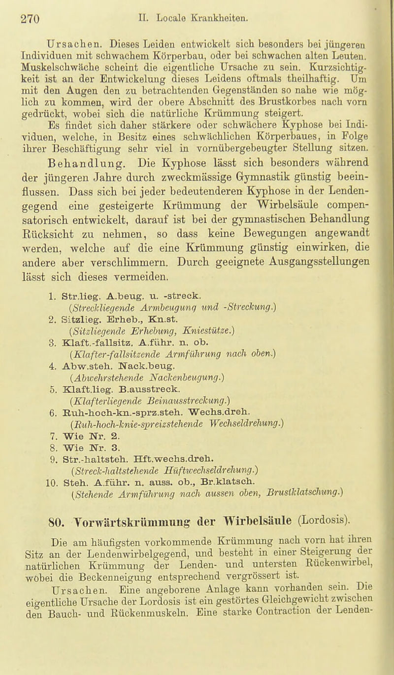 Ursachen. Dieses Leiden entwickelt sich besonders bei jüngeren Individuen mit schwachem Körperbau, oder bei schwachen alten Leuten. Muskelschwäche scheint die eigentliche Ursache zu sein. Kurzsichtig- keit ist an der Entwickelung dieses Leidens oftmals theilhaftig. Um mit den Augen den zu betrachtenden Gegenständen so nahe wie mög- lich zu kommen, wird der obere Abschnitt des Brustkorbes nach vorn gedrückt, wobei sich die natürliche Krümmung steigert. Es findet sich daher stärkere oder schwächere Kyphose bei Indi- viduen, welche, in Besitz eines schwächlichen Körperbaues, in Folge ihrer Beschäftigung sehr viel in vornübergebeugter Stellung sitzen. Behandlung. Die Kypliose lässt sich besonders während der jüngeren Jahre durch zweckmässige Gymnastik günstig beein- flussen. Dass sich bei jeder bedeutenderen Kyphose in der Lenden- gegend eine gesteigerte Krümmung der Wirbelsäule compen- satorisch entwickelt, darauf ist bei der gymnastischen Behandlung Rücksicht zu nehmen, so dass keine Bewegungen angewandt vi^erden, welche auf die eine Krümmung günstig einwirken, die andere aber verschlimmern. Durch geeignete Ausgangsstellungen lässt sich dieses vermeiden. 1. Str.lieg. A.beug. u. -streck. (Streckliegende Ärmbeugung und -Streckung.) 2. Sitzlieg. Erheb., Kn.st. {Sitzliegende Erhebung, Kniestütze.) 3. Klaft.-fallsitz. A.fmhr. n. ob. {Klafter-fallsitzende Armfülirung nach oben.) 4. Abw.steh. Nack.beug. {Abwehrstehende Nackenbeugung.) 5. Klaft.lieg. B.ausstreck. [Klafterliegende Beinausstreckung.) 6. Ruli-hocli-kii.-3prz.steh. 'Wechs.dreh. {Biüi-hoch-knie-spreizstehende Wechseldrehung.) 7. Wie Nr. 2. 8. Wie ÜTr. 3. 9. Str.-haltsteh. Hft.wechs.dreh. {Streclc-haltstehende Hüfticechseldrehung.) 10. Steh. A.führ. n. auss. ob., Br.klatsch. [Stehende Armführung nach aussen oben, Brusiklatschxmg.) 80. Yorwärtskrümmung der Wirbelsäule (Lordosis). Die am häufigsten vorkommende Krümmung nach vorn hat ihren Sitz an der Lendenwirbelgegend, und besteht in einer Steigerung der natürlichen Krümmung der Lenden- und untersten Rückenwirbel, wobei die Beckenneigung entsprechend vergrössert ist. Ursachen. Eine angeborene Anlage kann vorhanden sein. Die eigentliche Ursache der Lordosis ist ein gestörtes Gleichgewicht zwischen den Bauch- und Rückenmuskehi. Eine starke Contraction der Lenden-