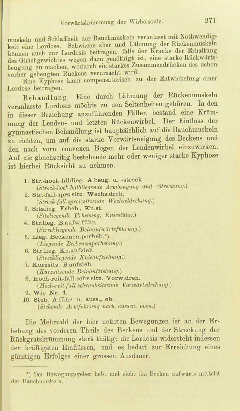 muskeln und Schlaffheit der Bauchmuskeln veranlasst mit Nothwendig- keit eine Lordose. Schwäche aber und Lähmung der Rückenmuskeln können auch zur Lordosis beitragen, falls der Kranke der Erhaltung des Gleichgewichtes wegen dazu genöthigt ist, eine starke Ruckwarts- beugmig zumachen, wodurch ein starkes Zusammendrücken des schon vorher gebeugten Rückens verursacht wird. „ , . , , Eine Kyphose kann compensatorisch zu der Entwickelung emer Lordose beitragen. Behandlung. Eine durch Lähmung der Rückenmuskeln veranlasste Lordosis möchte zu den Seltenheiten gehören. In den in dieser Beziehung anzuführenden Fällen bestand eine Krüm- mung der Lenden- und letzten Rückenwirbel. Der Einfluss der gymnastischen Behandlung ist hauptsächlich auf die Bauchmuskehi zu richten, um auf die starke Vorwärtsneigung des Beckens und den nach vorn convexen Bogen der Lendenwirbel einzuwirken. Auf die gleichzeitig bestehende mehr oder weniger starke Kyphose ist hierbei Rücksicht zu nehmen. 1. Str.-hock-hlbUeg. A.beug. u. -streck. {Streclc-lioclc-halbliegende Armbeugung und -Streclmng.) 2. Str.-fall-sprz.sitz. 'Weehs.dreh. (Str'eclc-fall-spreizsitzende Wechseldrehung.) 3. Sitzlieg. Erheb., Kn.st. {Sitzliegende Erhebung, Kniestütze.) 4. Str.lieg. B.aufvir.führ. {Streckliegende Beinaufivärtsführung.) 5. Lieg. Beckenemporheb.*) (Liegende Beckenenvporheliung.) 6. Str.lieg. Bln.aufzieh. (Streckliegende Knieaufzielmng.) 7. Kurzsitz. B.aufzieh.. (Kurzsitzende Beinaufziehung.) 8. Hoeh-reit-fall-sehr.sitz. Vorw.dreh. (Hoch-reit-fall-schraubsitzende Vorwärtsd/rehung.) 9. Wie Nr. 4. 10. Steh. A.führ. n. auss., ob. (Stehende Armführung nach aussen, oben.) Die Mehrzahl der hier notirten Bewegungen ist an der Er- hebung des vorderen Theils des Beckens und der Streckung der Rückgratskrümmung stark thätig; die Lordosis widersteht indessen den kräftigsten Einflüssen, und es bedarf zur Erreichung eines günstigen Erfolges einer grossen Ausdauer. *) Der Bewegungsgeber hebt und zieht das Becken aufwärts mittelst der Bauchmuskeln.