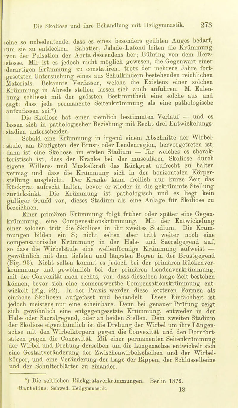 (eine so unbedeutende, dass es eines besonders geübten Auges bedarf, luin sie zu entdecken. Sabatier, Jalade-Lafond leiten die Krümmung •von der Pulsation der Aorta descendens her; Bühring von dem Herz- • stosse. Mir ist es jedoch nicht möglich gewesen, die Gegenwart einer (derartigen Krümmung zu constatiren, trotz der mehrere Jahre fort- I gesetzten üntersuchimg eines aus Schulkindern bestehenden reichlichen Materials. Bekannte Verfasser, welche die Existenz einer solchen Krümmung in Abrede stellen, lassen sich auch anführen. M. Eulen- burg schliesst mit der grössten Bestimmtheit eine solche aus und sagt: dass jede permanente Seitenkrümmung als eine pathologische aulzufassen sei.*) Die Skoliose hat einen ziemlich bestimmten Verlauf — und es lassen sich in pathologischer Beziehung mit Recht drei Entwickelungs- I Stadien unterscheiden. Sobald eine Krümmung in irgend einem Abschnitte der Wirbel- ; Säule, am häufigsten der Brust- oder Lendenregion, hervorgetreten ist, • dann ist eine Skoliose im ersten Stadium — für welches es charak- teristisch ist, dass der Kranke bei der musculären Skoliose durch eigene Willens- und Muskelkraft das Rückgrat aufrecht zu halten vermag und dass die Krümmung sich in der horizontalen Körper- : Stellung ausgleicht. Der Kranke kaim freilich nur kurze Zeit das Rückgrat axifrecht halten, bevor er wieder in die gekrümmte Stellung zurücksinkt. Die Krümmung ist pathologisch und es liegt kein gültiger Grund vor, dieses Stadium als eine Anlage für Skoliose zu bezeichnen. Einer primären Krümmung folgt früher oder später eine Gegen- krümmung, eine Compensationskrümmung. Mit der Entwickelung einer solchen tritt die Skoliose in ihr zweites Stadium. Die Krüm- mungen büden ein S; nicht selten aber tritt weiter noch eine compensatorische Krümmung in der Hals- und Sacralgegend auf, so dass die Wirbelsäule eine wellenförmige Krümmung aufweist — gewöhnlich mit dem tiefsten und längsten Bogen in der Brustgegend (Fig. 93). Nicht selten kommt es jedoch bei der primären Rückenver- krümmung und gewöhnlich bei der primären Lendenverkrümmung, mit der Convexität nach rechts, vor, dass dieselben lange Zeit bestehen können, bevor sich eine nennenswerthe Compensationskrümmung ent- wickelt (Fig. 92). In der Praxis werden diese letzteren Formen als einfache Skoliosen aufgefasst und behandelt. Diese Einfachheit ist jedoch meistens nur eine scheinbare. Denn bei genauer Prüfung zeigt sich gewöhnlich eine entgegengesetzte Krümmung, entweder in der Hals- oder Sacralgegend, oder an beiden Stellen. Dem zweiten Stadium der Skoliose eigenthümlich ist die Drehung der Wirbel um ihre Längen- achse mit den Wirbelkörpern gegen die Convexität und den Dornfort- sätzen gegen die Concavität. Mit einer permanenten Seitenkrümmung der Wirbel und Drehung derselben um die Längenachse entwickelt sich eine Gestaltveränderung der Zwischenwirbelscheiben und der Wirbel- körper, und eine Veränderung der Lage der Rippen, der Schlüsselbeine und der Schulterblätter zu einander. *) Die seitlichen Rückgratsverkrümnmngen. Berlin 1876. Härtelius, Sohwed. Heilgymnastik. Ig