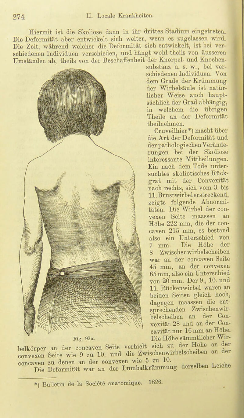 Hiermit ist die Skoliose dann in ihr drittes Stadium eingetreten. Die Deformität aber entwickelt sich weiter, wenn es zugelassen wird. Die Zeit, während welcher die Deformität sich entwickelt, ist bei ver- schiedenen Individuen verschieden, und hängt wohl theils von äusseren Umständen ab, theils von der BeschafPenheit der Knorpel- und Knochen- substanz u. s. w., bei ver- schiedenen Individuen. Von dem Grade der Krümmung der Wirbelsäule ist natür- licher Weise auch haupt- sächlich der Grad abhängig, in welchem die übrigen Theile an der Deformität theilnehmen. Cruveilhier*) macht über die Art der Deformität und der pathologischen Verände- rungen bei der Skoliose interessante Mittheilungen. Ein nach dem Tode unter- suchtes skoliotisches Rück- grat mit der Convexität nach rechts, sich vom 3. bis 11. Brustwirbel erstreckend, zeigte folgende Abnormi- täten. Die Wirbel der con- vexen Seite maassen an Höhe 222 mm, die der con- caven 215 mm, es bestand also ein Unterschied von 7 mm. Die Höhe der 8 Zwischenwirbelscheiben war an der concaven Seite 45 mm, an der convexen 65 mm, also ein Unterschied von 20 mm. Der 9., 10. und 11. Rückenwirbel waren an beiden Seiten gleich hoch, dagegen maassen die ent- sprechenden Zwischenwir- belscheiben an der Con- vexität 28 und an der Con- cavität nur 16 mm an Höhe. Fig. 92a. Die Höhe sämmtlicher Wir- belkörper an der concaven Seite verhielt sich zu der Höhe an der convexen Seite wie 9 zu 10, und die Zwischenwirbelscheiben an der concaven zu denen an der convexen wie 5 zu 10. , ^ Die Deformität war an der Lumbaikrümmung derselben Leiche *) Bulletin de la Societe anatomique. 1826.