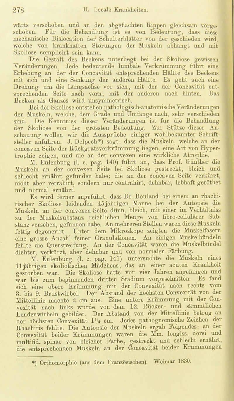 wärts verschoben und au den abgeflachten Rippen gleichsam vorge- schoben. Für die Behandlung ist es von Bedeutung, dass diese mechanische Dislocation der Schulterblätter von der geschieden wird, welche von krankhaften Störungen der Muskeln abhängt und mit Skoliose compUcirt sein kann. Die Gestalt des Beckens unterliegt bei der Skoliose gewissen Veränderungen. Jede bedeutende lumbale Verkrümmung führt eine Erhebung an der der Concavität entsprechenden Hälfte des Beckens mit sich und eine Senkung der anderen HäKte. Es geht auch eine Drehung um die Längsachse vor sich, mit der der Concavität ent- sprechenden Seite nach vorn, mit der anderen nach hinten. Das Becken als Ganzes wird unsymmetrisch. Bei der Skoliose entstehen pathologisch-anatomische Veränderungen der Muskeln, welche, dem Grade und Umfange nach, sehr verschieden sind. Die Kenntniss dieser Veränderungen ist für die Behandlung der Skoliose von der grössten Bedeutung. Zur Stütze dieser An- schauung wollen wir die Aussprüche einiger wohlbekannter Schrift- steller anführen. J. Delpech*) sagt: dass die Muskeln, welche an der concaven Seite der ßückgratsverkrümmung liegen, eine Art von Hyper- trophie zeigen, und die an der convexen eine wirkliche Atrophie. M. Eulenburg (1. c. pag. 140) fühi-t au, dass Prof. Günther die Muskeln an der convexen Seite bei Skoliose gestreckt, bleich vmd schlecht ernährt gefunden habe; die an der concaven Seite verkürzt, nicht aber retrahirt, sondern nui- contrahirt, dehnbar, lebhaft geröthet und normal ernährt. Es wird ferner angeführt, dass Dr. Bouland bei einem an rhachi- tischer Skoliose leidenden 45jährigen Manne bei der Autopsie die Muskeln an der convexen Seite dünn, bleich, mit einer im Verhältniss zu der Muskelsubstanz reichlichen Menge von fibro-cellulärer Sub- stanz versehen, gefunden habe. An mehreren Stellen waren diese Muskeln fettig degenerirt. Unter dem Mikroskope zeigten die Muskelfasern eine grosse Anzahl feiner Granulationen. An einigen Muskelbündeln fehlte die Querstreifung. An der Concavität waren die Muskelbündel dichter, verkürzt, aber dehnbar und von normaler Färbung. M. Eulenburg (1. c. pag. 141) untersuchte die Muskeln eines 11 jährigen skoliotischen Mädchens, das an einer acuten Krankheit gestorben war. Die Skoliose hatte vor vier Jahren angefangen und war bis zum beginnenden dritten Stadium vorgeschritten. Es fand sich eine obere Krümmung mit der Convexität nach rechts vom 3. bis 9. Brustwirbel. Der Abstand der höchsten Convexität von der Mittellinie machte 2 cm aus. Eine untere Krümmung mit der Con- vexität nach links wurde von dem 12. Eücken- und sämmtlichen Lendenwirbeln gebildet. Der Abstand von der Mittellinie betrug an der höchsten Convexität 1^4 cm. Jedes patbognomische Zeichen der Ehachitis fehlte. Die Autopsie der Muskeln ergab Folgendes: a.n der Convexität beider Krümmungen waren die Mm. longiss. dorsi und multifid. Spinae von bleicher Farbe, gestreckt und schlecht ernährt, die entsprechenden Muskehi an der Concavität beider Krümmungen *) Orthomoi-pMe (aus dem Französischen). Weimar 1830.