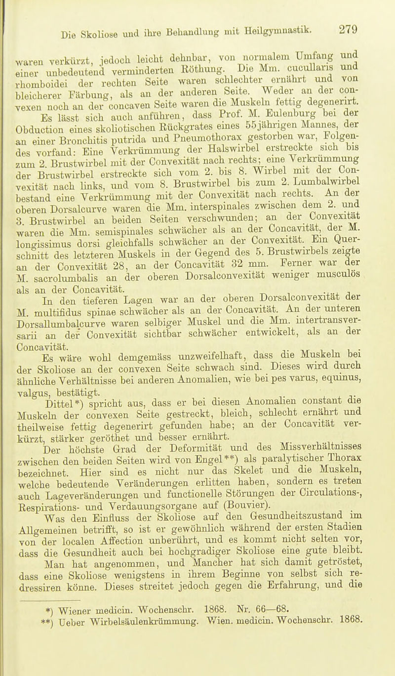 waren verkürzt, iedocli leicht dehnbar, von normalem Umfang und einer unbedeutend verminderten Röthung Die Mm. cucullaris und rhomboidei der rechten Seite waren schlechter ernährt und von bleicherer Färbung, als an der anderen Seite. Weder an der con- vexen noch an der concaven Seite waren die Muskeln iettig degenerirt. Es lässt sich auch anführen, dass Prof. M. Eulenburg bei der Obduction eines skoliotischen Rückgrates emes 55jähi-igen Mannes der an einer Bronchitis putrida und Pneumothorax gestorben war, Folgen- des vorfand: Eine Verkrümmung der Halswirbel erstreckte sich bis zum 2. Brustwirbel mit der Convexität nach rechts; eine Verkrümmung der Brustwirbel erstreckte sich vom 2. bis 8. Wirbel mit der Con- vexität nach links, und vom 8. Brustwirbel bis zum 2. Lumbalwirbel bestand eine Verki-ümmung mit der Convexität nach rechts. An der oberen Dorsalcurve waren die Mm. interspinales zwischen dem 2. und 3 Brustwii-bel an beiden Seiten verschwunden; an der Convexität waren die Mm. semispinales schwächer als an der Concavita^, dei- M. lonffissimus dorsi gleichfalls schwächer an der Convexität. Em Quer- schnitt des letzteren Muskels in der Gegend des 5. Brustwirbels zeigte an der Convexität 28, an der Concavität 32 mm. Ferner war der M. sacrolumbaHs an der oberen Dorsalconvexität wemger musculos als an der Concavität. In den tieferen Lagen war an der oberen Dorsalconvexität der M multifidus spinae schwächer als an der Concavität. An der unteren DorsaUumbalcurve waren selbiger Muskel und die Mm. mtertransver- sarii an der Convexität sichtbar schwächer entwickelt, als an der Concavität. t i i u • Es wäre wohl demgemäss unzweifelhaft, dass die Muskehi bei der Skoliose an der convexen Seite schwach sind. Dieses wird durch ähnliche Verhältnisse bei anderen Anomalien, wie bei pes varus, equmus, valgus, bestätigt. , . Dittel*) spricht aus, dass er bei diesen Anomahen constant die Muskehl der convexen Seite gestreckt, bleich, schlecht ernährt und theilweise fettig degenerirt gefunden habe; an der Concavität ver- kürzt, stärker geröthet und besser ernährt. Der höchste Grad der Deformität und des Missverhältmsses zwischen den beiden Seiten wird von Engel**) als paralytischer Thorax bezeichnet. Hier smd es nicht nur das Skelet und die Muskehi, welche bedeutende Veränderungen erlitten haben, sondern es treten auch Lageverändemngen und functionelle Störungen der Circulations-, Respirations- und Verdauungsorgane auf (Bouvier). Was den Einfluss der Skoliose auf den Gesundheitszustand im Allgememen betrifft, so ist er gewöhnlich während der ersten Stadien von der localen Affection unberührt, und es kommt nicht selten vor, dass die Gesundheit auch bei hochgradiger Skoliose eme gute bleibt. Man hat angenommen, und Mancher hat sich damit getröstet, dass eine Skohose wenigstens in ihrem Beginne von selbst sich re- dressiren könne. Dieses streitet jedoch gegen die Erfahrung, und die *) Wiener medicin. Wochenschr. 1868. Nr. 66—68. **) Ueber Wirbelsäulenkrümmung. V/ien. medicin. Wochenschr. 1868.