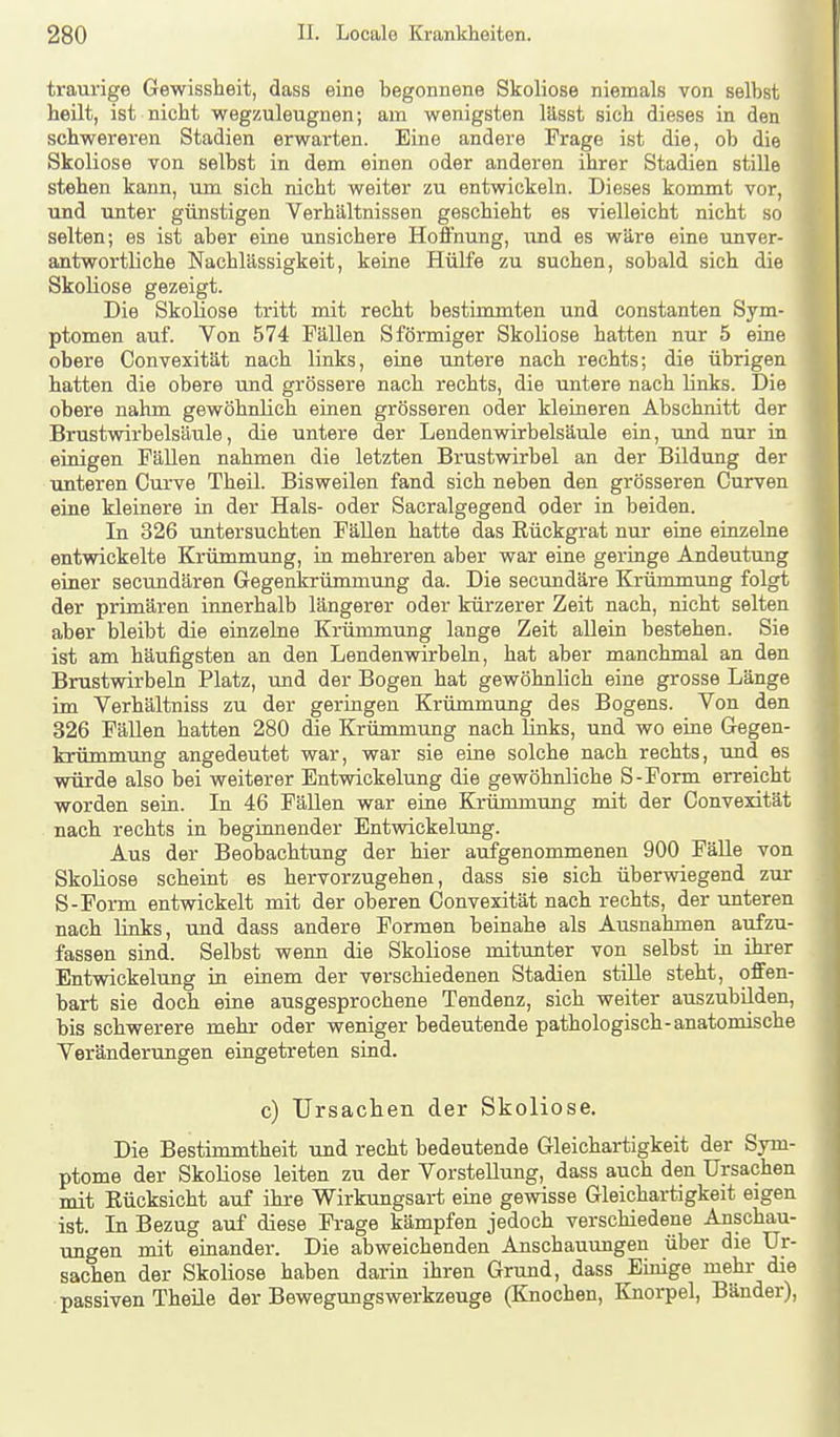 traurige Gewissheit, dass eine begonnene Skoliose niemals von selbst heilt, ist nicht wegzuleugnen; am wenigsten lässt sich dieses in den schwereren Stadien erwarten. Eine andere Frage ist die, ob die Skoliose von selbst in dem einen oder anderen ihrer Stadien stille stehen kann, tun sich nicht weiter zu entwickeln. Dieses kommt vor, und unter günstigen Verhältnissen geschieht es vielleicht nicht so selten; es ist aber eine unsichere Hoffnung, xmi es wäre eine unver- antwortliche Nachlässigkeit, keine Hülfe zu suchen, sobald sich die Skoliose gezeigt. Die Skoliose tritt mit recht bestimmten und Constanten Sym- ptomen auf. Von 574 Fällen Sförmiger Skoliose hatten nur 5 eine obere Convexität nach links, eine untere nach rechts; die übrigen hatten die obere und grössere nach rechts, die untere nach links. Die obere nahm gewöhnlich einen grösseren oder kleineren Abschnitt der Brustwirbelsäule, die untere der Lendenwirbelsäule ein, und nur in einigen Fällen nahmen die letzten Brustwirbel an der Bildung der unteren Curve Theil. Bisweilen fand sich neben den grösseren Curven eine kleinere in der Hals- oder Sacralgegend oder in beiden. In 326 untersuchten Fällen hatte das Rückgrat nur eine einzelne entwickelte Krümmung, in mehreren aber war eine geringe Andeutung einer secundären Gegenkrümmung da. Die secundäre Krümmung folgt der primären innerhalb längerer oder kürzerer Zeit nach, nicht selten aber bleibt die einzelne Krümmung lange Zeit allein bestehen. Sie ist am häufigsten an den Lendenwirbeln, hat aber manchmal an den Brustwirbeln Platz, und der Bogen hat gewöhnlich eine grosse Länge im Verhältniss zu der geringen Krümmimg des Bogens. Von den 326 Fällen hatten 280 die Krümmung nach links, und wo eine Gegen- krümmung angedeutet war, war sie eine solche nach rechts, und es würde also bei weiterer Entwickelung die gewöhnliche S-Form erreicht worden sein. In 46 FäUen war eine Krümmung mit der Convexität nach rechts in beginnender Entwickelung. Aus der Beobachtung der hier aufgenommenen 900 FäUe von Skoliose scheint es hervorzugehen, dass sie sich überwiegend zur S-Form entwickelt mit der oberen Convexität nach rechts, der unteren nach links, und dass andere Formen beinahe als Ausnahmen aufzu- fassen sind. Selbst wenn die Skoliose mitunter von selbst in ihrer Entwickelung ia einem der verschiedenen Stadien stiUe steht, offen- bart sie doch eine ausgesprochene Tendenz, sich weiter auszubilden, bis schwerere mehr oder weniger bedeutende pathologisch-anatomische Veränderungen eingetreten sind. c) Ursaclien der Skoliose. Die Bestimmtheit und recht bedeutende Gleichartigkeit der Sym- ptome der Skoliose leiten zu der Vorstellung, dass auch den Ursachen mit Rücksicht auf ihre Wirkungsart eine gewisse Gleichartigkeit eigen ist. In Bezug auf diese Frage kämpfen jedoch verschiedene Anschau- ungen mit einander. Die abweichenden Anschauungen über die Ur- sachen der Skoliose haben darin ihren Grund, dass Emige mehr die passiven Theüe der Bewegungswerkzeuge (Knochen, Knoi-pel, Bänder),