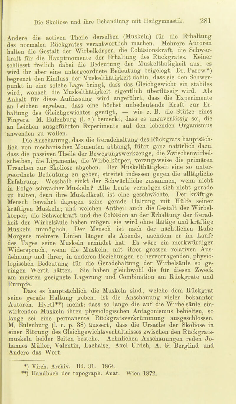 Andere die activen Theile derselben (Muskeln) für die Erhaltung des normalen Rückgrates verantwortlich machen. Mehrere Autoren halten die Gestalt der Wirbelkörper, die Cohäsionskraft, die Schwer- kraft für- die Hauptmomente der Erhaltung des Rückgrates. Keiner schliesst freilich dabei die Bedeutung der Muskelthätigkeit aus, es wird ihr aber eine untergeordnete Bedeutung beigelegt. Dr. Parow*) begrenzt den Einfluss der Muskelthätigkeit dahin, dass sie den Schwer- prmkt in eine solche Lage bringt, dass das Gleichgewicht ein stabiles wird, wonach die Muskelthätigkeit eigentlich überflüssig wird. Als Anhalt für diese Auffassung wird angeführt, dass die Experimente an Leichen ergeben, dass eine höchst unbedeutende Kraft zur Er- haltung des Gleichgewichtes genügt, — wie z. B. die Stütze eines Fingers. M. Eulenburg (1. c.) bemerkt, dass es unzuverlässig sei, die an Leichen ausgeführten Experimente auf den lebenden Organismus anwenden zu wollen. Die Anschauung, dass die Geradehaltung des Rückgrats hauptsäch- lich von mechanischen Momenten abhängt, führt ganz natürlich dazu, dass die passiven Theile der Bewegungswerkzeuge, die Zwischenwirbel- scheiben, die Ligamente, die Wirbelkörper, vorzugsweise die primären Ursachen zur Skoliose abgeben. Der Muskelthätigkeit eine so unter- geordnete Bedeutung zu geben, streitet indessen gegen die alltägliche Erfahrung. Wesshalb sinkt der Schwächliche zusammen, wenn nicht in Folge schwacher Muskeln? Alte Leute vermögen sich nicht gerade zu halten, denn ihre Muskelkraft ist eine geschwächte. Der kräftige Mensch bewahrt dagegen seine gerade Haltung mit Hülfe seiner kräftigen Muskeln; und welchen Antheü auch die Gestalt der Wirbel- körper, die Schwerkraft imd die Cohäsion an der Erhaltung der Gerad- heit der Wirbelsäule haben mögen, sie wird ohne thätige und kräftige Muskeln unmöglich. Der Mensch ist nach der nächtlichen Ruhe Morgens mehrere Linien länger als Abends, nachdem er im Laufe des Tages seine Muskeln ermüdet hat. Es wäre ein merkwürdiger Widerspruch, wenn die Muskeln, mit ihrer grossen relativen Aus- dehnung und ihrer, in anderen Beziehtmgen so hervorragenden, physio- logischen Bedeutung für die Geradehaltung der Wirbelsäule so ge- ringen Werth hätten. Sie haben gleichwohl die für diesen Zweck am meisten geeignete Lagerung und Combination am Rückgrate und Rumpfe. Dass es hauptsächlich die Muskeln sind, welche dem Rückgrat seine gerade Haltung geben, ist die Anschauung vieler bekannter Autoren. Hyrtl**) meint: dass so lange die auf die Wirbelsäule ein- wirkenden Muskeln ihren physiologischen Antagonismus behielten, so lange sei eine permanente Rückgratsverkrümmung ausgeschlossen. M. Eulenburg (1. c. p. 38) äussert, dass die Ursache der Skoliose in einer Stönmg des Gleichgewichtsverhältnisses zwischen den Rückgrats- muskeln beider Seiten bestehe. Aehnlichen Anschauungen reden Jo- hannes Müller, Valentin, Lachaise, Axel Ulrich, A. G. Berglind und Andere das Wort. *) Virch. Archiv. Bd. 31. 1864. '*) Handbuch der topograph. Anat. Wien 1872.