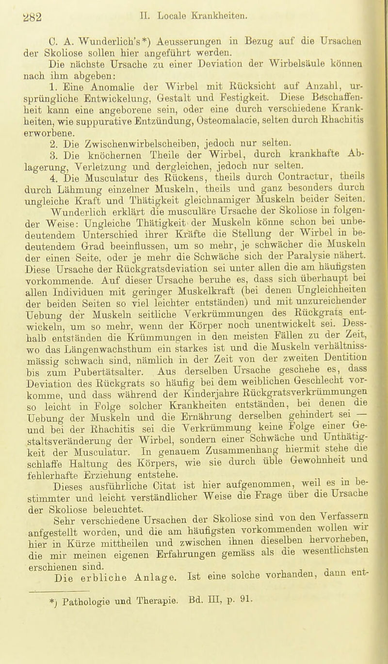 C. A. Wunderlich's *) Aeusserungen in Bezug auf die Ursachen der Skoliose sollen hier angefühi't werden. Die nächste Ursache zu einer Deviation der Wirbelsäule können nach ihm abgeben: 1. Eine Anomalie der Wirbel mit Rücksicht auf Anzahl, ur- sprüngliche Entwickelung, Gestalt und Festigkeit. Diese BöschaflFen- heit kann eine angeborene sein, oder eine durch verschiedene Krank- heiten, wie suppurative Entzündung, Osteomalacie, selten durch Rhachitis erworbene. 2. Die Zwischenwirbelscheiben, jedoch nur selten. 3. Die knöchernen Theile der Wirbel, durch krankhafte Ab- lagerung, Verletzung und dergleichen, jedoch nur selten. 4. Die Musculatur des Rückens, theils durch Contractur, theils durch Lähmung einzelner Muskeln, theils und ganz besonders durch ungleiche Kraft und Thätigkeit gleichnamiger Muskehi beider Seiten. Wunderlich erklärt die musculäre Ursache der Skoliose in folgen- der Weise: Ungleiche Thätigkeit der Muskeln könne schon bei unbe- deutendem Unterschied ihrer Kräfte die Stellung der Wirbel in be- deutendem Grad beeinflussen, um so mehr, je schwächer die Muskeln der einen Seite, oder je mehr die Schwäche sich der Paralysie nähert. Diese Ursache der Rückgratsdeviation sei unter allen die am häutigsten vorkommende. Auf dieser Ursache beruhe es, dass sich überhaupt bei allen Individuen mit geringer Muskelkraft (bei denen Ungleichheiten der beiden Seiten so viel leichter entständen) und mit unzureichender Uebung der Muskeln seitliche Verkrümmungen des Rückgrats ent- wickebi, um so mehr, wenn der Körper noch unentwickelt sei. Dess- halb entständen die Krünamungen in den meisten Fällen zu der Zeit, wo das Längenwachsthum ein starkes ist und die Muskeln verhältniss- mässig schwach sind, nämlich in der Zeit von der zweiten Dentition bis zum Pubertätsalter. Aus derselben Ursache geschehe es, dass Deviation des Rückgrats so häufig bei dem weiblichen Geschlecht vor- komme, und dass während der Kinderjahre Rückgratsverki-ümmungen so leicht in Folge solcher Krankheiten entständen, bei denen die Uebung der Muskehi und die Ernährung derselben gehindert sei — und bei der Rhachitis sei die Verkrümmung keine Folge emer Ge- staltsveränderung der Wirbel, sondern emer Schwäche und Unthaüg- keit der Musculatur. In genauem Zusammenhang hiermit stehe die schlaffe Haltung des Körpers, wie sie durch üble Gewohnheit und fehlerhafte Erziehung entstehe. . Dieses ausführliche Citat ist hier aufgenommen, weil es m be- stimmter und leicht verständlicher Weise die Frage über die Ursache der SkoKose beleuchtet. j Tr Sehr verschiedene Ursachen der SkoUose sind von den Vertassern anfgesteilt worden, und die am häufigsten vorkommenden wollen wir hier in Kürze mittheilen und zwischen ihnen dieselben hervorheben, die mir meinen eigenen Erfahrungen gemäss als die wesenthchsten erschienen sind. , i j + Die erbliche Anlage. Ist eine solche vorhanden, dann ent- *) Pathologie und Therapie. Bd. EI, p. 91.