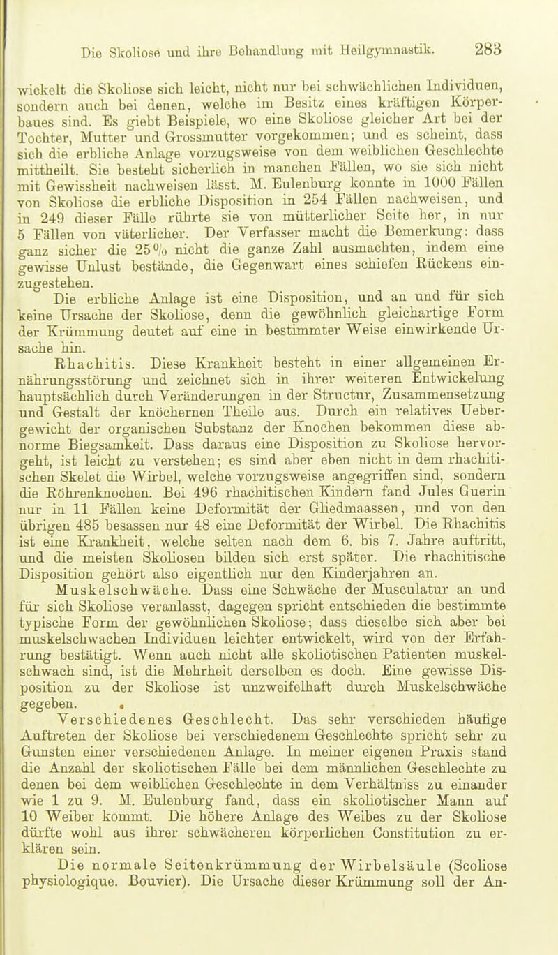 wickelt die Skoliose sich leicht, nicht nur bei schwächlichen Individuen, sondern auch bei denen, welche im Besitz eines kräftigen Körper- baues sind. Es giebt Beispiele, wo eine Skoliose gleicher Art bei der Tochter, Mutter und Grossmutter vorgekommen; und es scheint, dass sich die erbliche Anlage vorzugsweise von dem weiblichen Geschlechte mittheilt. Sie besteht sicherlich in manchen Fällen, wo sie sich nicht mit Gewissheit nachweisen lässt. M. Eulenburg konnte in 1000 Fällen von Skoliose die erbliche Disposition in 254 Fällen nachweisen, und in 249 dieser Fälle rührte sie von mütterlicher Seite her, in nur 5 Fällen von väterlicher. Der Verfasser macht die Bemerkung: dass ganz sicher die 26% nicht die ganze Zahl ausmachten, indem eine gewisse Unlust bestände, die Gegenwart eines schiefen Eückens ein- zugestehen. Die erbliche Anlage ist eine Disposition, und an und füi- sich keine Ursache der Skoliose, denn die gewöhnlich gleichartige Form der Krümmung deutet auf eine in bestimmter Weise einwirkende Ur- sache hin. Rhachitis. Diese Krankheit besteht in einer allgemeinen Er- nährungsstörung und zeichnet sich in ihrer weiteren Entwickelung hauptsächlich durch Veränderungen in der Structur, Zusammensetzung und Gestalt der knöchernen Theile aus. Dui'ch ein relatives Ueber- gewicht der organischen Substanz der Knochen bekommen diese ab- norme Biegsamkeit. Dass daraus eine Disposition zu Skoliose hervor- geht, ist leicht zu verstehen; es sind aber eben nicht in dem rhachiti- schen Skelet die Wirbel, welche vorzugsweise angegriffen sind, sondern die Röhrenknochen. Bei 496 rhachitischen Kindern fand Jules Guerin nur in 11 Fällen keine Deformität der Gliedmaassen, und von den übrigen 485 besassen nur 48 eine Deformität der Wirbel. Die Rhachitis ist eine Krankheit, welche selten nach dem 6. bis 7. Jahi-e auftritt, und die meisten Skoliosen bilden sich erst später. Die rhachitische Disposition gehört also eigentlich nur den Kinderjahren an. Muskelschwäche. Dass eine Schwäche der Musculatur an und für sich Skoliose veranlasst, dagegen spricht entschieden die bestimmte tjTpische Form der gewöhnlichen Skoliose; dass dieselbe sich aber bei muskelschwachen Individuen leichter entwickelt, wird von der Erfah- rung bestätigt. Wenn auch nicht alle skoliotischen Patienten muskel- schwach sind, ist die Mehrheit derselben es doch. Eine gewisse Dis- position zu der Skoliose ist unzweifelhaft durch Muskelschwäche gegeben. . Verschiedenes Geschlecht. Das sehr verschieden häufige Auftreten der Skoliose bei verschiedenem Geschlechte spricht sehr zu Gunsten einer verschiedenen Anlage. In meiner eigenen Praxis stand die Anzahl der skoliotischen Fälle bei dem männlichen Geschlechte zu denen bei dem weiblichen Geschlechte in dem Verhältniss zu einander wie 1 zu 9. M. Eulenburg fand, dass ein skoliotischer Mann auf 10 Weiber kommt. Die höhere Anlage des Weibes zu der Skoliose dürfte wohl aus ihrer schwächeren körperlichen Constitution zu er- klären sein. Die normale Seitenkrümmung der Wirbelsäule (Scoliose physiologique. Bouvier). Die Ursache dieser Krümmung soll der An-