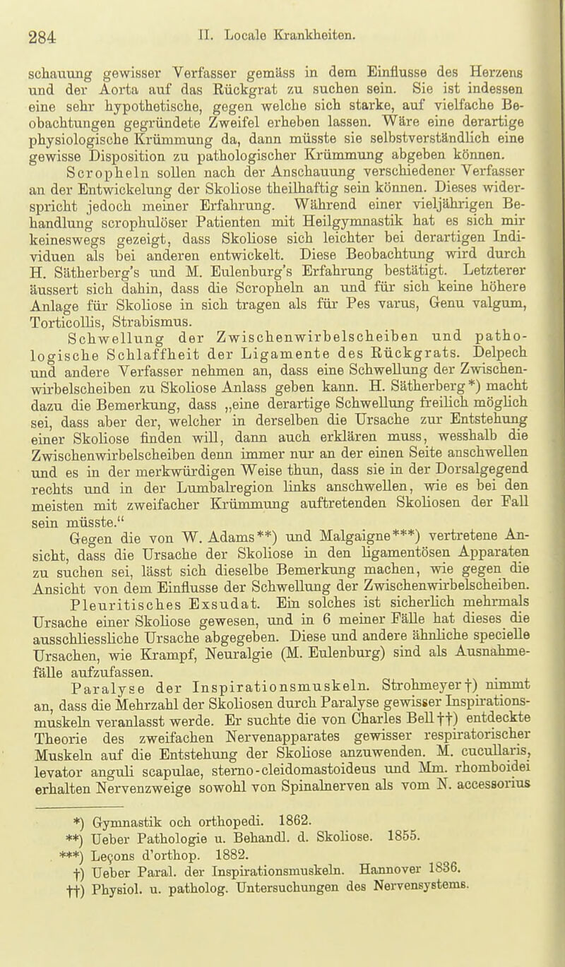 schauTing gewisser Verfasser gemäss in dem Einflüsse des Herzens und der Aoi'ta auf das Rückgrat zu suchen sein. Sie ist indessen eine sehr hypothetische, gegen welche sich starke, auf vielfache Be- obachtungen gegründete Zweifel erheben lassen. Wäre eine derartige physiologische Krümmung da, dann müsste sie selbstverständlich eine gewisse Disposition zu pathologischer Krümmung abgeben können. Scropheln sollen nach der Anschauung verschiedener Verfasser an der Entwickelung der Skoliose theilhaftig sein können. Dieses widei-- spricht jedoch meiner Erfahrung. Während einer vieljährigen Be- handlung scrophulöser Patienten mit Heilgymnastik hat es sich mir keineswegs gezeigt, dass Skoliose sich leichter bei derartigen Indi- viduen als bei anderen entwickelt. Diese Beobachtung wird durch H. Sätherberg's und M. Eulenburg's Erfahrung bestätigt. Letzterer äussert sich dahin, dass die Scropheln an und für sich keine höhere Anlage für Skoliose in sich tragen als für Pes varus, Genu valgum, Torticollis, Strabismus. Schwellung der Zwischenwirbelscheiben und patho- logische Schlaffheit der Ligamente des Rückgrats. Delpech und andere Verfasser nehmen an, dass eine Schwellung der Zwischen- wii-belscheiben zu Skoliose Anlass geben kann. H. Sätherberg *) macht dazu die Bemerkung, dass „eine derartige Schwellung freilich möglich sei, dass aber der, welcher in derselben die Ursache zur Entstehung einer Skoliose finden vdll, dann auch erklären muss, wesshalb die Zwischenwirbelscheiben denn immer nur an der einen Seite anschwellen und es in der merkwürdigen Weise thun, dass sie in der Dorsalgegend rechts und in der Lumbairegion links anschwellen, wie es bei den meisten mit zweifacher Krümmung auftretenden Skoliosen der PaU sein müsste. Gegen die von W. Adams**) und Malgaigne***) vertretene An- sicht, dass die Ursache der Skoliose in den ligamentösen Apparaten zu suchen sei, lässt sich dieselbe Bemerkung machen, vrie gegen die Ansicht von dem Einflüsse der Schwellung der Zwischenwirbelscheiben. Pleuritisches Exsudat. Ein solches ist sicherlich mehrmals Ursache einer Skoliose gewesen, und in 6 meiner Fälle hat dieses die ausschliessliche Ursache abgegeben. Diese und andere ähnliche specielle Ursachen, wie Krampf, Neuralgie (M. Eulenburg) sind als Ausnahme- fälle aufzufassen. Paralyse der Inspirationsmuskeln. Strohmeyerf) nimmt an, dass die Mehrzahl der Skoliosen durch Paralyse gewisser Inspirations- muskehi veranlasst werde. Er suchte die von Charles Bell ft) entdeckte Theorie des zweifachen Nervenapparates gewisser respiratorischer Muskeln auf die Entstehung der Skoliose anzuwenden. M. cucullaris, levator anguli scapulae, sterno-cleidomastoideus und Mm. rhomboidei erhalten Nervenzweige sowohl von Spinalnerven als vom N. accessonus ♦) Gymnastik och orthopedi. 1862. **) üeber Pathologie u. Behandl. d. Skoliose. 1855. ***) Le9ons d'orthop. 1882. t) Ueber Paral. der Inspirationsmuskeln. Hannover 1836, tt) Physiol. u. patholog. Untersuchungen des Nervensystems.
