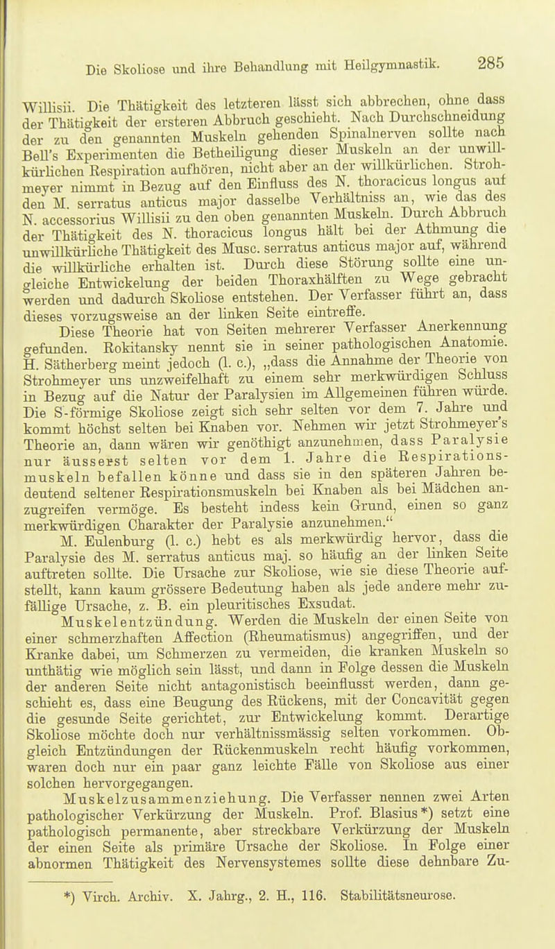 Willisii Die Thätigkeit des letzteren lässt sich abbrechen, ohne dass der Thätiffkeit der ersteren Abbruch geschieht. Nach Durchschneidmig der zu den genannten Muskeln gehenden Spinalnerven sollte nach BeU's Experimenten die Betheiligung dieser Muskeln an der unwill- küi-Hchen Respiration aufhören, nicht aber an der willldirhchen. Stroh- meyer nimmt in Bezug auf den Einfluss des N. thoracicus longus auf den M. serratus anticus major dasselbe Verhältniss an, wie das des N. accessorius Willisii zu den oben genannten Muskehi Durch Abbruch der Thätigkeit des N. thoracicus longus hält bei der Athmung die unwülkürHche Thätigkeit des Muse, serratus anticus major auf, wahrend die willküi-liche erhalten ist. Dui'ch diese Störung sollte eine un- crleiche Entwickelung der beiden Thoraxhälften zu Wege gebracht werden und dadurch SkoHose entstehen. Der Verfasser fühi-t an, dass dieses vorzugsweise an der linken Seite eintreffe. Diese Theorie hat von Seiten mehrerer Verfasser Anerkennung gefunden. Rokitansky nennt sie in seiner pathologischen Anatomie. H. Sätherberg meint jedoch (\. c), „dass die Annahme der Theorie von Strohmeyer uns unzweifelhaft zu einem sehr merkwürdigen bchluss in Bezug auf die Natur der Paralysien im Allgememen führen wurde. Die S-förmige Skoliose zeigt sich sehr selten vor dem 7. Jahre und kommt höchst selten bei Knaben vor. Nehmen wir jetzt Strohmeyer s Theorie an, dann wären wir genöthigt anzunehmen, dass Paralysie nur äusserst selten vor dem 1. Jahre die Respirations- muskeln befallen könne und dass sie in den späteren Jahren be- deutend seltener Respirationsmuskehi bei Knaben als bei Mädchen an- zugreifen vermöge. Es besteht indess kein Grund, einen so ganz merkwürdigen Charakter der Paralysie anzunehmen. M. Eulenburg (1. c.) hebt es als merkwürdig hervor, dass die Paralysie des M. serratus anticus maj. so häufig an der linken Seite auftreten sollte. Die Ursache zur Skoliose, wie sie diese Theene auf- stellt, kann kaum grössere Bedeutung haben als jede andere mehr zu- fällige Ursache, z. B. ein pleuritisches Exsudat. Muskelentzündung. Werden die Muskeln der einen Seite von einer schmerzhaften Affection (Rheumatismus) angegriffen, und der Kranke dabei, um Schmerzen zu vermeiden, die kranken Muskeln so unthätig wie möglich sein lässt, und dann in Folge dessen die Muskeln der anderen Seite nicht antagonistisch beeinflusst werden, dann ge- schieht es, dass eine Beugung des Rückens, mit der Concavität gegen die gesunde Seite gerichtet, zur Entwickelung kommt. Derartige Skoliose möchte doch nur verhältnissmässig selten vorkommen. Ob- gleich Entzündungen der Rückenmuskeln recht häufig vorkommen, waren doch nur ein paar ganz leichte Fälle von Skoliose aus einer solchen hervorgegangen. Muskelzusammenziehung. Die Verfasser nennen zwei Arten pathologischer Verkürzung der Muskeln. Prof. Blasius*) setzt eine pathologisch permanente, aber streckbare Verkürzung der Muskeln der einen Seite als primäre Ursache der Skoliose. In Folge einer abnormen Thätigkeit des Nervensystemes sollte diese dehnbare Zu- *) Virch. Archiv. X. Jahrg., 2. H., 116. Stabilitätsneurose.