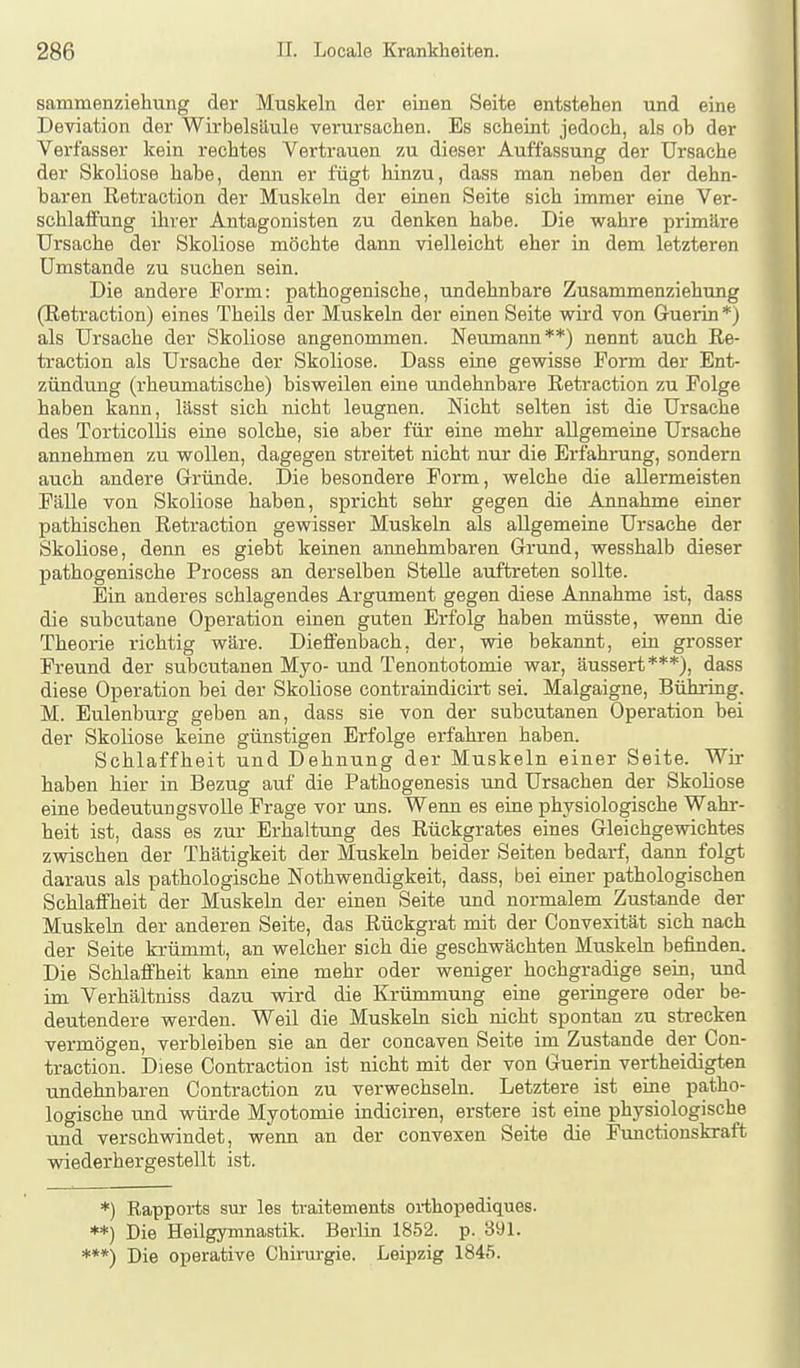 sammenziehung der Muskeln der einen Seite entstehen und eine Deviation der Wirbelsäule verursachen. Es scheint jedoch, als ob der Verfasser kein rechtes Vertrauen zu dieser Auffassung der Ursache der Skoliose habe, denn er fügt hinzu, dass man neben der dehn- baren Retraction der Muskeln der einen Seite sich immer eine Ver- schlaifung ihrer Antagonisten zu denken habe. Die wahre primäre Ursache der Skoliose möchte dann vielleicht eher in dem letzteren Umstände zu suchen sein. Die andere Form: pathogenische, undehnbare Zusammenziehung (Retraction) eines Theils der Muskeln der einen Seite wird von Guerin *) als Ursache der Skoliose angenommen. Neumann**) nennt auch Re- traction als Ursache der Skoliose. Dass eine gewisse Form der Ent- zündung (rheumatische) bisweilen eine undehnbare Retraction zu Folge haben kann, lässt sich nicht leugnen. Nicht selten ist die Ursache des Torticollis eine solche, sie aber für eine mehr allgemeine Ursache annehmen zu wollen, dagegen streitet nicht nur die Erfahrung, sondern auch andere Gründe. Die besondere Form, welche die allermeisten Fälle von Skoliose haben, spricht sehr gegen die Annahme einer pathischen Retraction gewisser Muskeln als allgemeine Ursache der Skoliose, denn es giebt keinen annehmbaren Grund, wesshalb dieser pathogenische Process an derselben Stelle auftreten sollte. Ein anderes schlagendes Argument gegen diese Annahme ist, dass die subcutane Operation einen guten Erfolg haben müsste, wenn die Theorie richtig wäre. Dieffenbach, der, wie bekannt, ein grosser Freund der subcutanen Myo- und Tenontotomie war, äussert***), dass diese Operation bei der Skoliose contraindicirt sei. Malgaigne, Bühring. M. Eulenburg geben an, dass sie von der subcutanen Operation bei der Skoliose keine günstigen Erfolge erfahren haben. Schlaffheit und Dehnung der Muskeln einer Seite. Wir haben hier in Bezug auf die Pathogenesis und Ursachen der Skoliose eine bedeutungsvolle Frage vor uns. Wenn es eine physiologische Wahr- heit ist, dass es zur Erhaltung des Rückgrates eines Gleichgewichtes zwischen der Thätigkeit der Muskeln beider Seiten bedarf, dann folgt daraus als pathologische Nothwendigkeit, dass, bei einer pathologischen Schlaifheit der Muskeln der einen Seite und normalem Zustande der Muskeln der anderen Seite, das Rückgrat mit der Convexität sich nach der Seite krümmt, an welcher sich die geschwächten Muskeln befinden. Die Schlaffheit kann eine mehr oder weniger hochgradige sein, und im Verhältniss dazu wird die Krümmung eine geringere oder be- deutendere werden. Weil die Muskeln sich nicht spontan zu strecken vermögen, verbleiben sie an der concaven Seite im Zustande der Con- traction. Diese Contraction ist nicht mit der von Guerin vertheidigten undehnbaren Contraction zu verwechseln. Letztere ist eine patho- logische und würde Myotomie iudiciren, erstere ist eine physiologische und verschwindet, wenn an der convexen Seite die Functionskraft wiederhergestellt ist. *) Rapports sur les traitements oi-thopediques. **) Die Heilgymnastik. Berlin 1852. p. 391. ***) Die operative Chirurgie. Leipzig 1845.