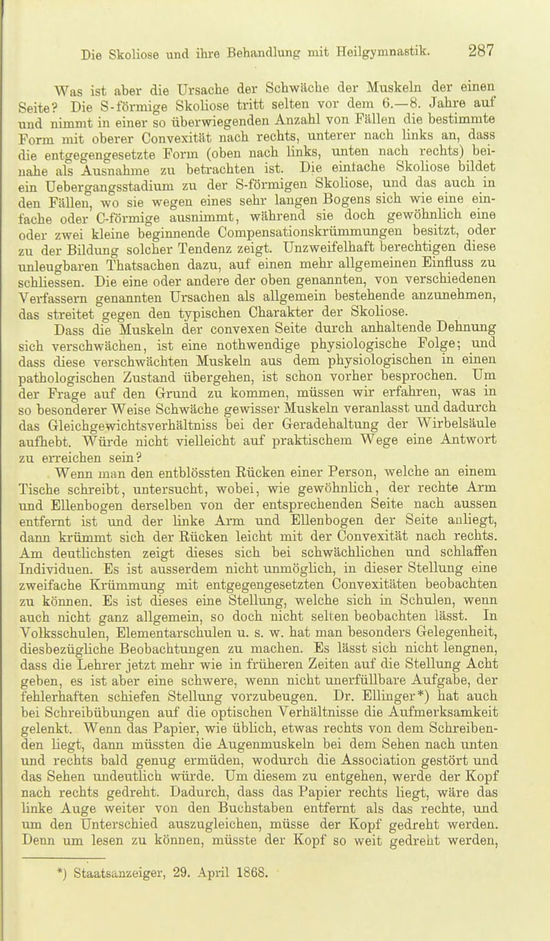 Was ist aber die Ursache der Schwäche der Muskeln der einen Seite? Die S-iormige Skoliose tritt selten vor dem 6.-8. Jahre auf und nimmt in einer so überwiegenden Anzahl von Fällen die bestimmte Form mit oberer Convexität nach rechts, unterer nach links an, dass die entgegengesetzte Form (oben nach links, unten nach rechts) bei- nahe als Ausnahme zu betrachten ist. Die einlache Skoliose bildet ein Uebergangsstadium zu der S-förmigen Skoliose, und das auch in den Fällen, wo sie wegen eines sehr langen Bogens sich wie eine ein- fache oder C-förmige ausnimmt, während sie doch gewöhnlich eine oder zwei kleine beginnende Compensationskrümmungen besitzt, oder zu der Bildung solcher Tendenz zeigt. Unzweifelhaft berechtigen diese unleugbaren Thatsachen dazu, auf einen mehr allgemeinen Einfluss zu schliessen. Die eine oder andere der oben genannten, von verschiedenen Verfassern genannten Ursachen als allgemein bestehende anzunehmen, das streitet gegen den typischen Charakter der Skoliose. Dass die Muskeln der convexen Seite durch anhaltende Dehnung sich verschwächen, ist eine nothwendige physiologische Folge; und dass diese verschwächten Muskeln aus dem physiologischen in einen pathologischen Zustand übergehen, ist schon vorher besprochen. Um der Frage auf den Grund zu kommen, müssen wir erfahren, was in so besonderer Weise Schwäche gewisser Muskeln veranlasst und dadurch das Gleichgewichtsverhältniss bei der Geradehaltung der Wirbelsäule aufhebt. Würde nicht vielleicht auf praktischem Wege eine Antwort zu en-eichen sein? Wenn man den entblössten Eücken einer Person, welche an einem Tische schreibt, untersucht, wobei, wie gewöhnlich, der rechte Arm und Ellenbogen derselben von der entsprechenden Seite nach aussen entfernt ist imd der linke Arm und Ellenbogen der Seite anliegt, dann krümmt sich der Rücken leicht mit der Convexität nach rechts. Am deutlichsten zeigt dieses sich bei schwächlichen und schlaffen Individuen. Es ist ausserdem nicht unmöglich, in dieser Stellung eine zweifache Krümmung mit entgegengesetzten Convexitäten beobachten zu können. Es ist dieses eine Stellung, welche sich in Schulen, wenn auch nicht ganz allgemein, so doch nicht selten beobachten lässt. In Volksschulen, Elementarschulen u. s. w. hat man besonders Gelegenheit, diesbezügliche Beobachtungen zu machen. Es lässt sich nicht leugnen, dass die Lehrer jetzt mehr wie in früheren Zeiten auf die Stellung Acht geben, es ist aber eine schwere, wenn nicht unerfüllbare Aufgabe, der fehlerhaften schiefen Stellung vorzubeugen. Dr. Ellinger*) hat auch bei Schreibübungen auf die optischen Verhältnisse die Aufmerksamkeit gelenkt. Wenn das Papier, wie üblich, etwas rechts von dem Schreiben- den liegt, dann müssten die Augenmuskeln bei dem Sehen nach unten und rechts bald genug ermüden, wodurch die Association gestört und das Sehen undeutlich würde. Um diesem zu entgehen, werde der Kopf nach rechts gedreht. Dadurch, dass das Papier rechts liegt, wäre das linke Auge weiter von den Buchstaben entfernt als das rechte, und um den Unterschied auszugleichen, müsse der Kopf gedreht werden. Denn um lesen zu können, müsste der Kopf so weit gedreht werden, *) Staatsanzeiger, 29. April 1868.