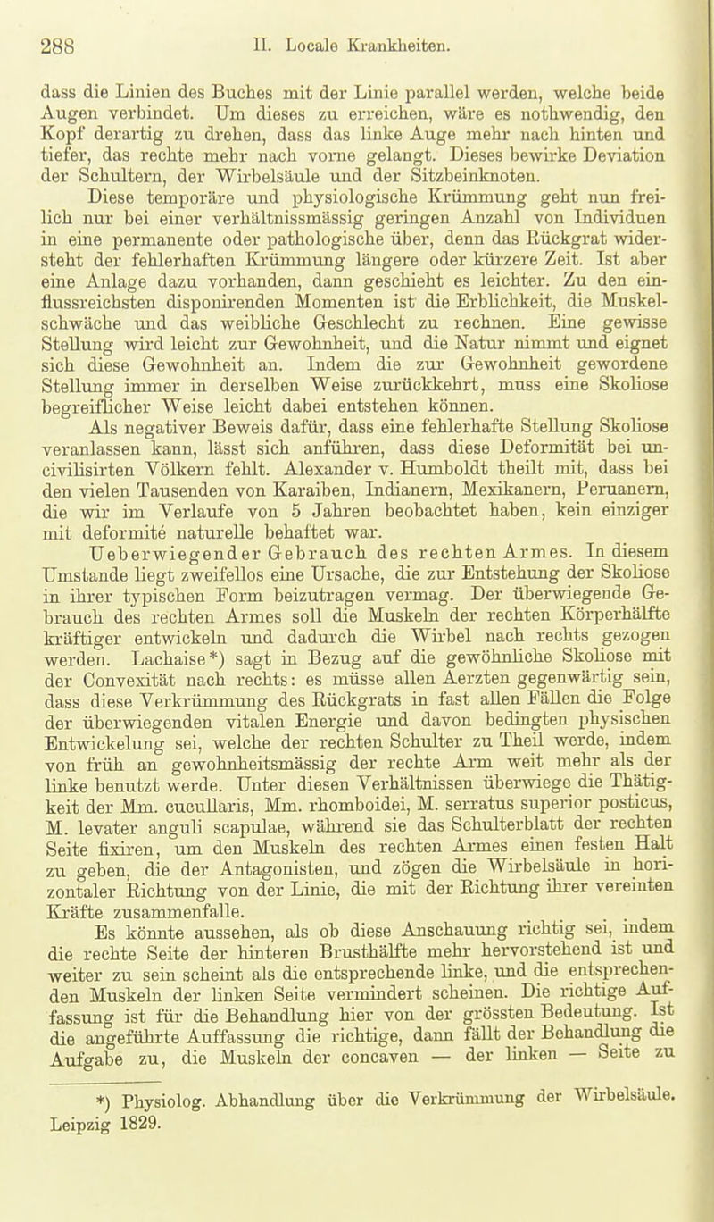 dass die Linien des Buches mit der Linie parallel werden, welche beide Augen verbindet. Um dieses zu erreichen, wäre es nothwendig, den Kopf derartig zu drehen, dass das linke Äuge mehr nach hinten und tiefer, das rechte mehr nach vorne gelangt. Dieses bewirke Deviation der Schultern, der Wirbelsäule und der Sitzbeinknoten. Diese temporäre und physiologische Krümmung geht nun frei- lich nur bei einer verhältnissmässig geringen Anzahl von Individuen in eine permanente oder pathologische über, denn das Rückgrat wider- steht der fehlerhaften Krümmung längere oder kürzere Zeit. Ist aber eine Anlage dazu vorhanden, dann geschieht es leichter. Zu den ein- flussreichsten disponirenden Momenten ist die Erblichkeit, die Muskel- schwäche und das weibliche Geschlecht zu rechnen. Eine gewisse Stellung wird leicht zur Gewohnheit, und die Natur nimmt und eignet sich diese Gewohnheit an. Indem die zur Gewohnheit gewordene Stellung immer in derselben Weise zurückkehrt, muss eine Skoliose begreiflicher Weise leicht dabei entstehen können. Als negativer Beweis dafür, dass eiae fehlerhafte Stellung Skoliose veranlassen kann, lässt sich anführen, dass diese Deformität bei un- civilisirten Völkern fehlt. Alexander v. Humboldt theilt mit, dass bei den vielen Tausenden von Karaiben, Indianern, Mexikanern, Peruanern, die wir im Verlaufe von 5 Jahren beobachtet haben, kein einziger mit deformite naturelle behaftet war. Ueberwiegender Gebrauch des rechten Armes. In diesem Umstände liegt zweifellos eine Ursache, die zur Entstehung der SkoHose in ihrer typischen Form beizutragen vermag. Der überwiegende Ge- brauch des rechten Armes soll die Muskeln der rechten Körperhälfte kräftiger entwickeln rmd dadurch die Wirbel nach rechts gezogen werden. Lachaise*) sagt in Bezug auf die gewöhnliche Skoliose mit der Convexität nach rechts: es müsse allen Aerzten gegenwärtig sein, dass diese Verkrümmung des Rückgrats in fast allen PäUen die Folge der überwiegenden vitalen Energie und davon bedingten physischen Entwickelung sei, welche der rechten Schulter zu Theü werde, indem von früh an gewohnheitsmässig der rechte Arm weit mehr als der linke benutzt werde. Unter diesen Verhältnissen überwiege die Thätig- keit der Mm. cucuUaris, Mm. rhomboidei, M. serratus superior posticus, M. levater anguli scapulae, während sie das Schulterblatt der rechten Seite fixiren, um den Muskeln des rechten Armes einen festen Halt zu geben, die der Antagonisten, und zögen die Wii-belsäule in hori- zontaler Richtung von der Linie, die mit der Richtung ihrer vereinten Kräfte zusammenfalle. Es könnte aussehen, als ob diese Anschauung richtig sei, mdem die rechte Seite der hinteren Brusthälfte mehr hervorstehend ist und weiter zu sein scheint als die entsprechende linke, und die entsprechen- den Muskeln der linken Seite vermindert scheinen. Die richtige Auf- fassung ist für die Behandlung hier von der grössten Bedeutung. Ist die angeführte Auffassung die richtige, dann fällt der Behandlung die Aufgabe zu, die Muskehi der concaven — der linken — Seite zu *) Physiolog. Abhandlung über die Verkrümmung der Wirbelsäule. Leipzig 1829.