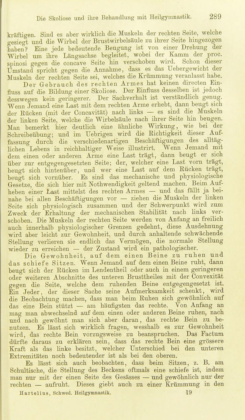 kräftigen. Sind es aber wirklich die Muskehi der rechten Seite, welche (gesiegt und die Wirbel der Brustwirbelsäule zu ihrer Seite hingezogen haben? Eine jede bedeutende Beugung ist von einer Drehung der Wii-bel um ihre Längsachse begleitet, wobei der Kamm der proc. spinosi gegen die concave Seite hin verschoben wird. Schon dieser Umstand spricht gegen die Annahme, dass es das üebergewicht der Muskeln der rechten Seite sei, welches die Krümmung veranlasst habe. Der Gebrauch des rechten Armes hat keinen directen Ein- fluss aul die Bildung einer Skoliose. Der Einfluss desselben ist jedoch desswegen kein geringerer. Der Sachverhalt ist verständlich genug. Wenn Jemand eine Last mit dem rechten Arme erhebt, dann beugt sieb der Rücken (mit der Concavität) nach links — es sind die Muskeln der linken Seite, welche die Wirbelsäule nach ihrer Seite hin beugen. Man bemerkt hier deutlich eine ähnliche Wirkung, wie bei der Schreibeübung; und im TJebrigen wird die Richtigkeit dieser Auf- fassung dm-ch die verschiedenartigen Beschäftigungen des alltäg- lichen Lebens in reichhaltiger Weise ülustrirt. Wenn Jemand mit dem einen oder anderen Arme eine Last trägt, dann beugt er sich über zur entgegengesetzten Seite; der, welcher eine Last vorn trägt, beugt sich hintenüber, und wer eine Last auf dem Rücken trägt, beugt sich vornüber. Es sind das mechanische und physiologische Gesetze, die sich hier mit Nothwendigkeit geltend machen. Beim Auf- heben einer Last mittelst des rechten Armes — und das fällt ja bei- nahe bei allen Beschäftigungen vor — ziehen die Muskeln der linken Seite sich physiologisch zusammen tmd der Schwerpunkt wird zum Zweck der Erhaltung der mechanischen Stabilität nach links ver- schoben. Die Muskeln der rechten Seite werden von Anfang an freilich auch innerhalb physiologischer Grenzen gedehnt, diese Ausdehnung wird aber leicht zur Gewohnheit, und durch anhaltende schwächende Stellung verlieren sie endlich das Vermögen, die normale Stellung wieder zu erreichen — der Zustand wird ein pathologischer. Die Gewohnheit, auf dem einen Beine zu ruhen und das schiefe Sitzen. Wenn Jemand auf dem einen Beine ruht, dann beugt sich der Rücken im Lendentheil oder auch in einem geringeren oder weiteren Abschnitte des unteren Brusttheües mit der Convexität gegen die Seite, welche dem ruhenden Beine entgegengesetzt ist. Ein Jeder, der dieser Sache seiae Aufmerksamkeit schenkt, wird die Beobachtung machen, dass man beim Ruhen sich gewöhnlich auf das eine Bein stützt — am häufigsten das rechte. Von Anfang an mag man abwechselnd auf dem einen oder anderen Beine ruhen, nach und nach gewöhnt man sich aber daran, das rechte Beia zu be- nutzen. Es lässt sich wii-khch fragen, wesshalb es zur Gewohnheit wird, das rechte Bein vorzugsweise zu beanspruchen. Das Factum dürfte daraus zu erklären seia, dass das rechte Bein eine grössere Kraft als das linke besitzt, welcher Unterschied bei den unteren Extremitäten noch bedeutender ist als bei den oberen. Es lässt sich auch beobachten, dass beim Sitzen, z. B. am Schultische, die Stellung des Beckens oftmals eine schiefe ist, indem man nur mit der einen Seite des Gesässes — und gewöhnlich nui- der rechten — aufruht. Dieses giebt auch zu einer Krümmung in den Hartelius, .Sohwed. Heilgymnastik. 19