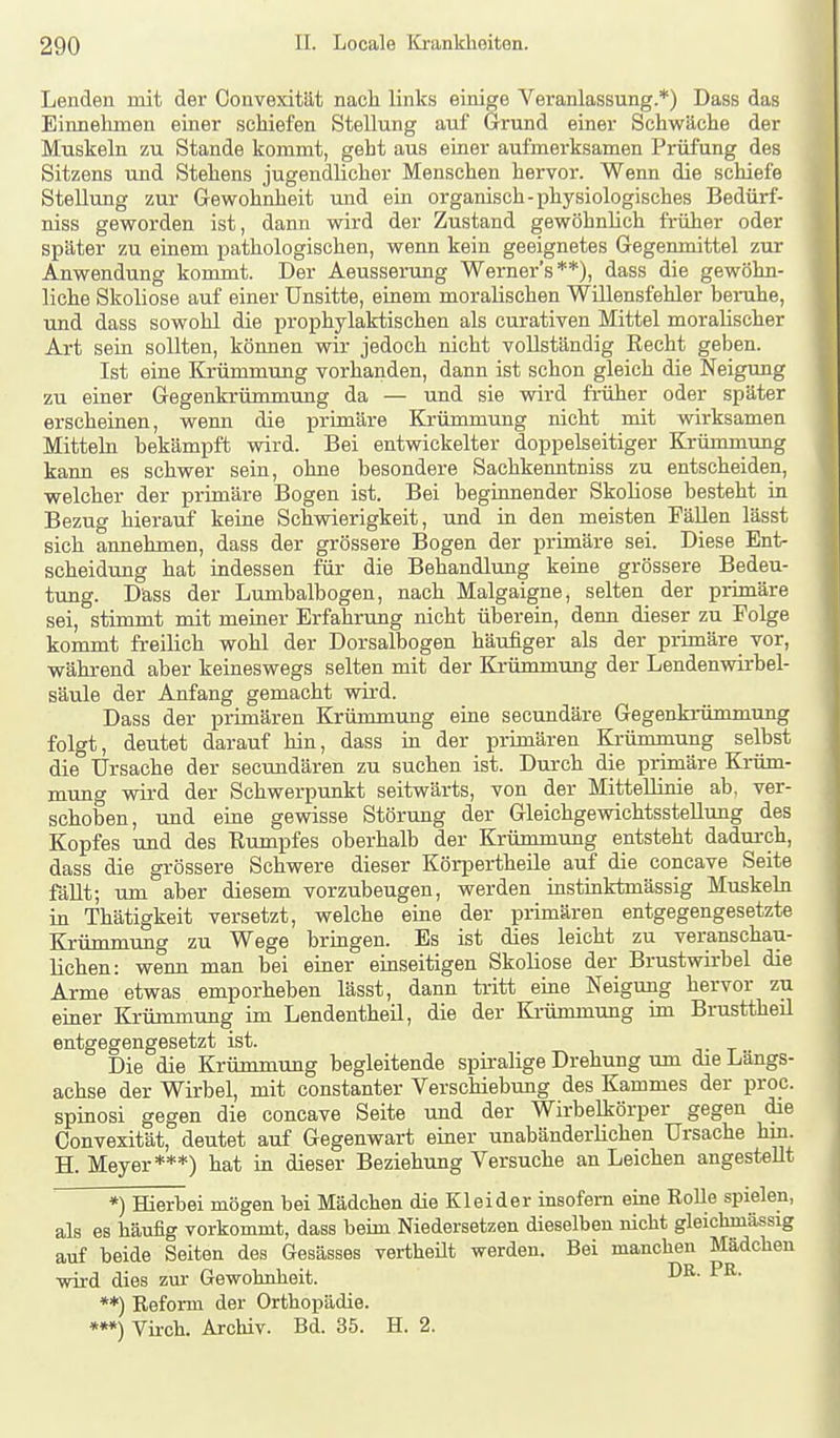 Lenden mit der Oonvexität nach links einige Veranlassung.*) Dass das Einnehmeu einer schiefen Stellung auf Grund einer Schwäche der Muskeln zu Stande kommt, geht aus einer aufmerksamen Prüfung des Sitzens und Stehens jugendlicher Menschen hervor. Wenn die schiefe Stellung zur Gewohnheit und ein organisch-physiologisches Bedürf- niss geworden ist, dann wird der Zustand gewöhnlich früher oder später zu einem pathologischen, wenn kein geeignetes Gegenmittel zur Anwendung kommt. Der Aeusserung Werner's**), dass die gewöhn- liche Skoliose auf einer Unsitte, einem moralischen Willensfehler berahe, und dass sowohl die prophylaktischen als curativen Mittel moralischer Art sein sollten, können wir jedoch nicht vollständig Recht geben. Ist eine Krümmung vorhanden, dann ist schon gleich die Neigung zu einer Gegenkrümmung da — und sie wird früher oder später erscheinen, wenn die primäre Krümmung nicht mit wirksamen Mitteln bekämpft wird. Bei entwickelter doppelseitiger Krümnirmg kann es schwer sein, ohne besondere Sachkenntniss zu entscheiden, welcher der primäre Bogen ist. Bei beginnender Skoliose besteht in Bezug hierauf keine Schwierigkeit, und in den meisten FäUen lässt sich annehmen, dass der grössere Bogen der primäre sei. Diese Ent- scheidung hat indessen für die Behandlung keine grössere Bedeu- tung. Däss der Lumbalbogen, nach Malgaigne, selten der primäre sei, stimmt mit meiner Erfahrung nicht überein, denn dieser zu Folge kommt freilich wohl der Dorsalbogen häufiger als der primäre vor, während aber keineswegs selten mit der Krümmung der Lendenwirbel- säule der Anfang gemacht wird. Dass der primären Krümmung eine secundäre Gegenki-ümmung folgt, deutet darauf hin, dass in der primären Krümmung selbst die Ursache der secundären zu suchen ist. Durch die primäre Krüm- mung wird der Schwerpunkt seitwärts, von der Mittellinie ab, ver- schoben, und eine gewisse Störung der Gleichgewichtsstellung des Kopfes und des Rumpfes oberhalb der Krümmung entsteht dadurch, dass die grössere Schwere dieser Körpertheile auf die concave Seite fällt; um aber diesem vorzubeugen, werden instinktmässig Muskebi in Thätigkeit versetzt, welche eine der primären entgegengesetzte Krümmung zu Wege bringen. Es ist dies leicht zu veranschau- lichen: wenn man bei einer einseitigen Skoliose der Brustwirbel die Arme etwas emporheben lässt, dann tritt eine Neigung hervor zu einer Krümmung im Lendentheil, die der Krümmung im Brusttheil entgegengesetzt ist. Die die Krümmung begleitende spiralige Drehung um die Längs- achse der Wirbel, mit constanter Verschiebrmg des Kammes der proc. spinosi gegen die concave Seite und der Wirbelkörper gegen die Oonvexität, deutet auf Gegenwart einer unabänderlichen Ursache hin. H. Meyer***) hat in dieser Beziehung Versuche an Leichen angestellt *) Hierbei mögen bei Mädchen die Kleider insofern eine Rolle spielen, als es häufig vorkommt, dass beim Niedersetzen dieselben nicht gleichmässig auf beide Seiten des Gesässes vertheüt werden. Bei manchen Mädchen wird dies zm- Gewohnheit. **) Refonn der Orthopädie. ***) Vii-ch. Archiv. Bd. 35. H. 2.