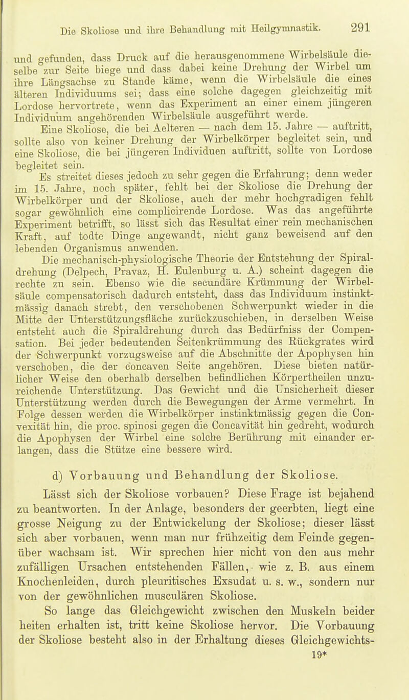 luid crefunden, dass Druck auf die herausgenommene Wirbelsäule die- selbe°zm- Seite biege und dass dabei keine Drehung der Wirbel um ihre Längsachse zu Stande käme, wenn die Wirbelsäule die emes älteren Individuums sei; dass eine solche dagegen gleichzeitig rmt Lordose hervortrete, wenn das Experiment an emer emem jüngeren Individuum angehörenden Wirbelsäule ausgeführt werde. Eine SkoHose, die bei Aelteren — nach dem 15. Jahre — auftritt, sollte also von keiner Drehung der Wirbelkörper begleitet sein, und eine Skoliose, die bei jüngeren Individuen auftritt, sollte von Lordose begleitet sein. Es streitet dieses jedoch zu sehr gegen die Erfahrung; denn weder im 15. Jahre, noch später, fehlt bei der Skoliose die Drehung der Wirbelkörper und der Skoliose, auch der mehr hochgradigen fehlt soo-ar gewöhnlich eine complicirende Lordose. Was das angeführte Experiment betrifft, so lässt sich das Eesultat einer rein mechanischen Kraft, auf todte Dinge angewandt, nicht ganz beweisend auf den lebenden Organismus anwenden. Die mechanisch-physiologische Theorie der Entstehung der Spiral- drehung (Delpech, Pravaz, H. Eulenburg u. A.) scheint dagegen die rechte zu sein. Ebenso wie die secundäre Krümmung der Wirbel- säule compensatorisch dadurch entsteht, dass das Individuum instinkt- mässig danach strebt, den verschobenen Schwerpunkt wieder in die Mitte der ÜTiterstützungsfläche zurückzuschieben, in derselben Weise entsteht auch die Spiraldrehung durch das Bedürfniss der Compen- sation. Bei jeder bedeutenden Seitenkrümmung des Rückgrates wii-d der Schwerpunkt vorzugsweise auf die Abschnitte der Apophysen hin verschoben, die der concaven Seite angehören. Diese bieten natür- licher Weise den oberhalb derselben befindlichen Körpertheilen unzu- reichende Unterstützung. Das Gewicht und die Unsicherheit dieser Unterstützung werden durch die Bewegungen der Arme vermehrt. In Folge dessen werden die Wirbelkörper instinktmässig gegen die Con- vexität hin, die proc. spinosi gegen die Concavität hin gedreht, wodurch die Apophysen der Wirbel eine solche Berührung mit einander er- langen, dass die Stütze eine bessere wird. d) Vorbauung und Behandlung der Skoliose. Lässt sich der Skoliose vorbauen? Diese Frage ist bejahend zu beantworten. In der Anlage, besonders der geerbten, liegt eine grosse Neigung zu der Entwickelung der Skoliose; dieser lässt sich aber vorbauen, wenn man nur frühzeitig dem Feinde gegen- über wachsam ist. Wir sprechen hier nicht von den aus mehr zufälligen Ursachen entstehenden Fällen, wie z. B. aus einem Knochenleiden, durch pleuritisches Exsudat u. s. w., sondern nur von der gewöhnlichen musculären Skoliose. So lange das Gleichgewicht zwischen den Muskeln beider heiten erhalten ist, tritt keine Skoliose hervor. Die Vorbauung der Skoliose besteht also in der Erhaltung dieses Gleichgewichts- 19*