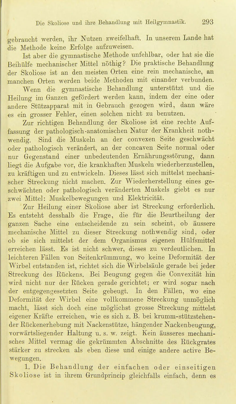 gebraucht werden, ihr Nutzen zweifelhaft. In unserem Lande hat die Methode keine Erfolge aufzuweisen. Ist aber die gymnastische Methode unfehlbar, oder hat sie die Beihülfe mechanischer Mittel nöthig ? Die praktische Behandlung der Skoliose ist an den meisten Orten eine rein mechanische, an manchen Orten werden beide Methoden mit einander verbunden. Wenn die gymnastische Behandlung unterstützt und die Heilung im Ganzen gefördert werden kann, indem der eine oder andere Stützapparat mit in Gebrauch gezogen wird, dann wäre es ein grosser Fehler, einen solchen nicht zu benutzen. Zur richtigen Behandlung der Skoliose ist eine rechte Auf- fassung der pathologisch-anatomischen Natur der Krankheit noth- wendig. Sind die Muskeln an der convexen Seite geschwächt oder pathologisch verändert, an der concaven Seite normal oder nur Gegenstand einer unbedeutenden Ernährungsstörung, dann liegt die Aufgabe vor, die krankhaften Muskeln wiederherzustellen, zu kräftigen und zu entwickeln. Dieses lässt sich mittelst mechani- scher Strecktmg nicht machen. Zur Wiederherstellung eines ge- schwächten oder pathologisch veränderten Muskels giebt es nur zwei Mittel: Muskelbewegungen und Elektricität. Zur Heilung einer Skoliose aber ist Streckung erforderlich. Es entsteht desshalb die Frage, die für die Beurtheilung der ganzen Sache eine entscheidende zu sein scheint, ob äussere mechanische Mittel zu dieser Streckung nothwendig sind, oder ob sie sich mittelst der dem Organismus eigenen Hülfsmittel erreichen lässt. Es ist nicht schwer, dieses zu verdeutlichen. In leichteren Fällen von Seitenkrümmung, wo keine Deformität der Wirbel entstanden ist, richtet sich die Wirbelsäule gerade bei jeder Streckung des Rückens. Bei Beugung gegen die Convexität hin wird nicht nur der Rücken gerade gerichtet; er wird sogar nach der entgegengesetzten Seite gebeugt. In den Fällen, wo eine Deformität der Wirbel eine vollkommene Streckung unmöglich macht, lässt sich doch eine möglichst grosse Streckung mittelst eigener Kräfte erreichen, wie es sich z. B. bei krumm-stützstehen- der Rückenerhebung mit Nackenstütze, hängender Nackenbeugung, vorwärtsliegender Haltung u. s. w. zeigt. Kein äusseres mechani- sches Mittel vermag die gekrümmten Abschnitte des Rückgrates stärker zu strecken als eben diese und einige andere active Be- wegungen. 1. Die Behandlung der einfachen oder einseitigen Skoliose ist in ihrem Grundprincip gleichfalls einfach, denn es