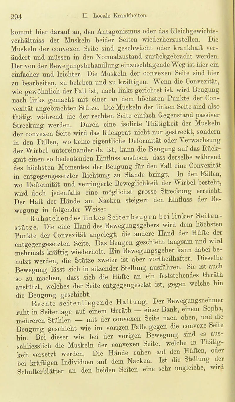 kommt hier darauf an, den Antagonismus oder das Gleichgewichts- verhältniss der Muskeln beider Seiten wiederherzustellen. Die Muskeln der convexen Seite sind geschwächt oder krankhaft ver- ändert und müssen in den Normalzustand zurückgebracht werden. Der von der Bewegungsbehandlung einzuschlagende Weg ist hier ein einfacher und leichter. Die Muskeln der convexen Seite sind hier zu bearbeiten, zu beleben und zu kräftigen. Wenn die Convexität, wie gewöhnlich der Fall ist, nach links gerichtet ist, vräd Beugung nach links gemacht mit einer an dem höchsten Punkte der Con- vexität angebrachten Stütze. Die Muskeln der linken Seite sind also thätig, während die der rechten Seite einfach Gegenstand passiver Streckung werden. Durch eine isolirte Thätigkeit der Muskeb der convexen Seite wird das Rückgrat nicht nur gestreckt, sondern in den Fällen, wo keine eigentliche Deformität oder Verwachsung der Wirbel untereinander da ist, kann die Beugung auf das Rück- grat einen so bedeutenden Binfluss ausüben, dass derselbe während des höchsten Momentes der Beugung für den Fall eine Convexität in entgegengesetzter Richtung zu Stande bringt. In den Fällen, wo Deformität und verringerte Beweglichkeit der Wirbel besteht, wird doch jedenfalls eine möglichst grosse Streckung erreicht. Der Halt der Hände am Nacken steigert den Einfluss der Be- wegung in folgender Weise: Ruhstehendes linkes Seitenbeugen bei linker Seiten- stütze. Die eine Hand des Bewegungsgebers vrird dem höchsten Punkte der Convexität angelegt, die andere Hand der Hüfte der entgegengesetzten Seite. Das Beugen geschieht langsam und wird mehrmals faäftig wiederholt. Ein Bewegungsgeber kann dabei be- nutzt werden, die Stütze zweier ist aber vortheühafter. Dieselbe Bewegung lässt sich in sitzender Stellung ausfülu-en. Sie ist auch so zu machen, dass sich die Hüfte an em feststehendes Geräth anstützt, welches der Seite entgegengesetzt ist, gegen welche hm die Beugung geschieht. Rechte seitenliegende Haltung. Der Bewegungsnehmer ruht in Seitenlage auf einem Geräth — einer Bank, einem Sopha, mehreren Stühlen — mit der convexen Seite nach oben, und die Beugung geschieht wie im vorigen Falle gegen die convexe Seite hin. Bei dieser wie bei der vorigen Bewegung sind es aus- schHessUch die Muskeln der convexen Seite, welche in ihatig- keit versetzt werden. Die Hände ruhen auf den Hüften, oder bei kräftigen Individuen auf dem Nacken. Ist die Stellung der Schulterblätter an den beiden Seiten eme sehr ungleiche, wird