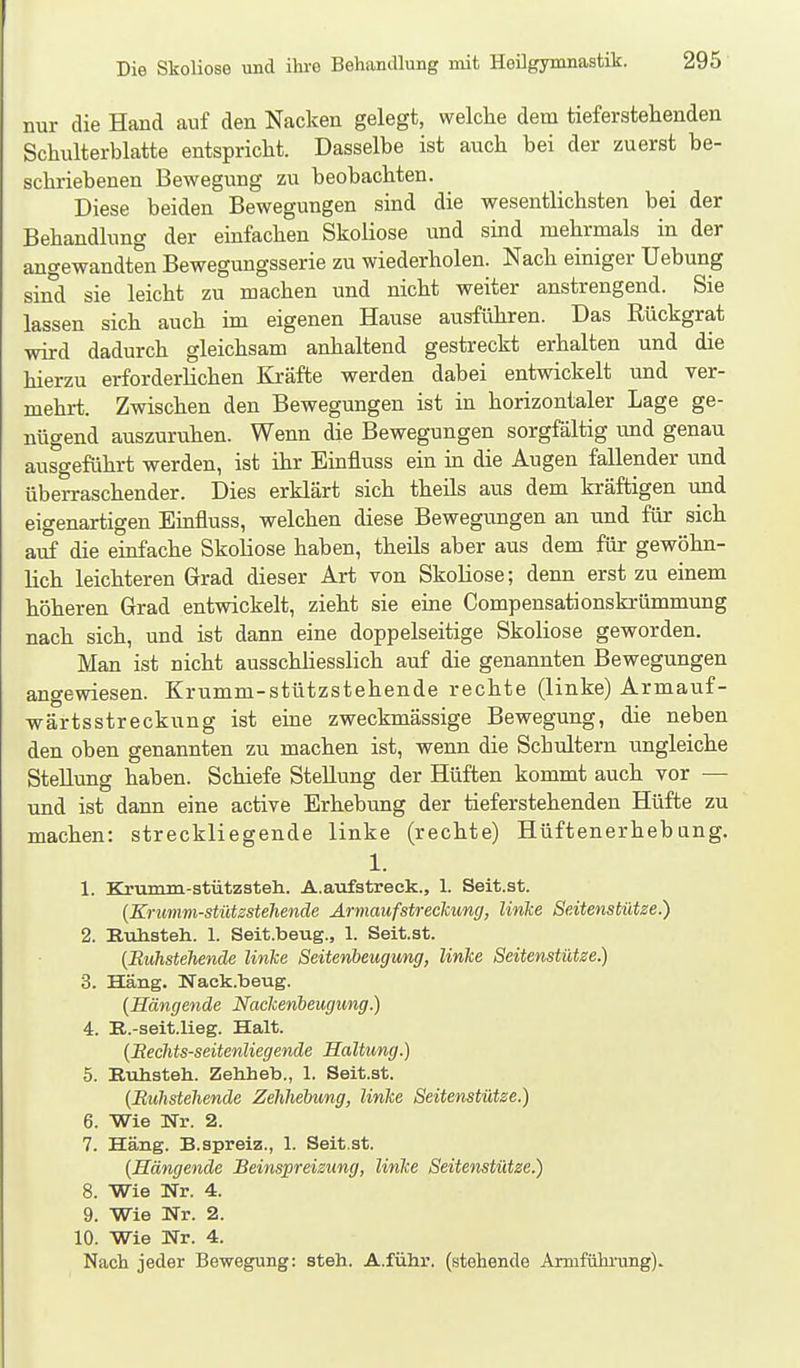 nur die Hand auf den Nacken gelegt, welche dem tieferstehenden Schulterblatte entspricht. Dasselbe ist auch bei der zuerst be- schriebenen Bewegung zu beobachten. Diese beiden Bewegungen sind die wesentlichsten bei der Behandlung der emfachen Skoliose und smd mehrmals in der angewandten Bewegungsserie zu wiederholen. Nach einiger Uebung sind sie leicht zu machen und nicht weiter anstrengend. Sie lassen sich auch im eigenen Hause ausführen. Das Rückgrat wird dadurch gleichsam anhaltend gestreckt erhalten und die hierzu erforderlichen Kräfte werden dabei entwickelt und ver- mehrt. Zwischen den Bewegungen ist in horizontaler Lage ge- nügend auszuruhen. Wenn die Bewegungen sorgfältig und genau ausgeführt werden, ist ihr Einfluss ein in die Augen fallender und überraschender. Dies erklärt sich theils aus dem kräftigen und eigenartigen Einfluss, welchen diese Bewegungen an und für sich auf die einfache Skoliose haben, theils aber aus dem für gewöhn- lich leichteren Grad dieser Art von Skoliose; denn erst zu einem höheren Grad entwickelt, zieht sie eine Compensationskrümmung nach sich, und ist dann eine doppelseitige Skoliose geworden. Man ist nicht ausschliesslich auf die genannten Bewegungen angewiesen. Krumm-stützstehende rechte (linke) Armauf- wärtsstreckung ist eine zweckmässige Bewegung, die neben den oben genannten zu machen ist, wenn die Schultern ungleiche Stellung haben. Schiefe Stellung der Hüften kommt auch vor — und ist dann eine active Erhebung der tieferstehenden Hüfte zu machen: streckliegende linke (rechte) Hüftenerhebang. 1. 1. Krumm-stützateh. A.aufstreck., 1. Seit.st. {Krumm-stützstehende Armauf Streckung, linke Seitenstütze.) 2. Kuhsteh. 1. Seit.beug., 1. Seit.st. (Buhsteliende linke Seitenbeugung, linke Seitenstütze.) 3. Häng. Nack.beug. [Hängende Nackenbeugimg.) 4. R.-seit.lieg. Halt. [Eechts-seitenliegende Haltung.) 5. Rullstell. Zehheb., 1. Seit.st. {Buhstehende Zehhebung, linke Seitenstütze.) 6. Wie Nr. 2. 7. Häng. B.spreiz., 1. Seit.st. {Hängende Beinspreizung, linke Seitenstütze.) 8. Wie Nr. 4. 9. Wie Nr. 2. 10. Wie Nr. 4. Nach jeder Bewegung: steh. A.führ. (stehende Armfiihi'ung).