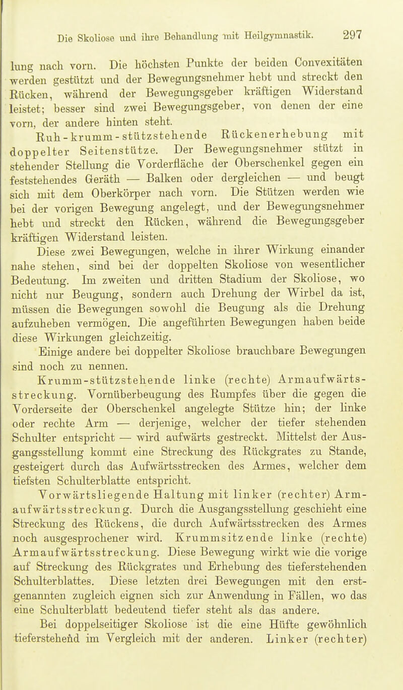 lung nach vorn. Die höchsten Punkte der beiden Convexitäten werden gestützt und der Bewegungsnehmer hebt und streckt den Rücken, während der Bewegungsgeber kräftigen Widerstand leistet; besser sind zwei Bewegungsgeber, von denen der eine vorn, der andere hinten steht. Ruh-krumm-stützstehende Rückenerhebung mit doppelter Seitenstütze. Der Bewegungsnehmer stützt in stehender Stellung die Vorderfläche der Oberschenkel gegen ein feststehendes Geräth — Balken oder dergleichen — und beugt sich mit dem Oberkörper nach vorn. Die Stützen werden wie bei der vorigen Bewegung angelegt, und der Bewegungsnehmer hebt und streckt den Rücken, während die Bewegungsgeber kräftigen Widerstand leisten. Diese zwei Bewegungen, welche in ihrer Wirkung einander nahe stehen, sind bei der doppelten Skoliose von wesentlicher Bedeutimg. Im zweiten und dritten Stadium der Skoliose, wo nicht nm- Beugung, sondern auch Drehung der Wirbel da ist, müssen die Bewegungen sowohl die Beugung als die Drehung aufzuheben vermögen. Die angeführten Bewegungen haben beide diese Wirkungen gleichzeitig. Einige andere bei doppelter Skoliose brauchbare Bewegungen sind noch zu nennen. Krumm-stützstehende linke (rechte) Armaufwärts- streckung. Vornüberbeugung des Rumpfes über die gegen die Vorderseite der Oberschenkel angelegte Stütze hin; der linke oder rechte Arm — derjenige, welcher der tiefer stehenden Schulter entspricht — wird aufwärts gestreckt. Mittelst der Aus- gangsstellung kommt eine Streckung des Rückgrates zu Stande, gesteigert durch das Aufwärtsstrecken des Armes, welcher dem tiefsten Schulterblatte entspricht. Vorwärtsliegende Haltung mit linker (rechter) Arm- aufwärtsstreckung. Durch die Ausgangsstellung geschieht eine Streckimg des Rückens, die durch Aufwärtssfcrecken des Armes noch ausgesprochener wird. Krummsitzende linke (rechte) Armaufwärtsstreckung. Diese Bewegung wirkt wie die vorige auf Streckung des Rückgrates und Erhebung des tieferstehenden Schulterblattes. Diese letzten drei Bewegungen mit den erst- genannten zugleich eignen sich zur Auwendung in Fällen, wo das eine Schulterblatt bedeutend tiefer steht als das andere. Bei doppelseitiger Skoliose ist die eine Hüfte gewöhnlich tief erstehend im Vergleich mit der anderen. Linker (rechter)