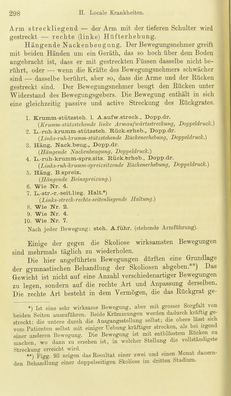 Arm streckliegend — der Arm mit der tieferen Schulter wird gestreckt — rechte (linke) Hüfterhebung. Hängende Nackenbeugung. Der Bewegungsnebmer greift mit beiden Händen um ein Gerätb, das so bocb über dem Boden angebracht ist, dass er mit gestreckten Füssen dasselbe nicht be- rührt, oder — wenn die Kräfte des Bewegungsnehmers schwächer sind — dasselbe berührt, aber so, dass die Arme und der Rücken gestreckt sind. Der Bewegungsnehmer beugt den Rücken unter Widerstand des Bewegungsgebers. Die Bewegung enthält in sich eine gleichzeitig passive und active Streckung des Rückgrates. 1. Krumm-stützsteh. 1. A.aufw.streck., Dopp.dr. [Krumm-stützstehende linlce Armaufwärtsstreckung, Boppeld/ruch.) 2. L.-ruh-krumm-stützsteli. Rück.erheb., Dopp.dr. {Linics-ruli-lcrumm-stütsstehende Büchenerhebung, Doppeldruck.) 3. Häng. Nack.beug., Dopp.dr. (Hängende Nackenbeugung, Doppeldruck.) A. Ii.-ruh-krumm-sprz.sitz. Rück.erlieb., Dopp.dr. {Links-ruh-krumm-spreizsitzende Eückenerliehung, Doppeldruck.) 5. Häng. B.spreiz. {Hängende Beinspreizung.) 6. Wie Nr. 4. 7. Ii.-atr.-r.-seit.lieg. Halt.*) (Links-streck-rechts-seitenliegende Haltung.) 8. Wie Nr. 2. 9. Wie Nr. 4. 10. Wie Nr. 7. Nach jeder Bewegung: steh. A.führ. (stehende Ai-mführung). Einige der gegen die Skoliose wirksamsten Bewegungen sind mehrmals täglich zu wiederholen. Die hier angeführten Bewegungen dürften eme Grundlage der gymnastischen Behandlung der Skoliosen abgeben.**) Das Gewicht ist nicht auf eine Anzahl verschiedenartiger Bewegungen zu legen, sondern auf die rechte Art und Anpassung derselben. Die rechte Art besteht in dem Vermögen, die das Rückgrat ge- *) Ist eine sehi- wirksame Bewegung, aber mit grosser Sorgfalt von beiden Seiten auszufühi-en. Beide Krümmungen werden dadurch kräftig ge- streckt: die untere durch die Ausgangsstellung selbst; die obere lasst sich vom Patienten selbst mit einiger Uebung ki-äftiger strecken, als bei irgend einer anderen Bewegung. Die Bewegung ist mit entblösstem Rucken zu machen, wo dann zu ersehen ist, in welcher Stellung die vollständigste Streckung erreicht wird. _ -m j. a **) Figg. 93 zeigen das Eesultat einer zwei und einen Monat aauern- den Behandlung einer doppelseitigen SkoHose im dritten Stadium.