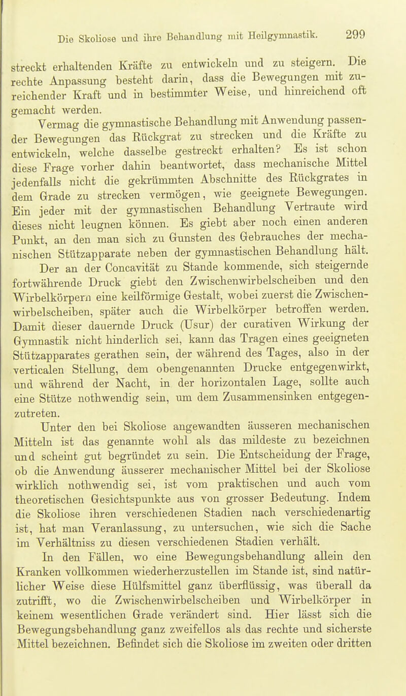 streckt erhaltenden Kräfte zu entwickeln und zu steigern. Die rechte Anpassung besteht darin, dass die Bewegungen mit zu- reichender Kraft und in bestimmter Weise, und hinreichend oft gemacht werden. Vermag die gymnastische Behandlung mit Anwendung passen- der Bewegungen das Rückgrat zu strecken und die Kräfte zu entwickeln, welche dasselbe gestreckt erhalten? Es ist schon diese Frao-e vorher dahin beantwortet, dass mechanische Mittel jedenfalls ° nicht die gekrümmten Abschnitte des Rückgrates in dem Grade zu strecken vermögen, wie geeignete Bewegungen. Ein jeder mit der gymnastischen Behandlung Vertraute wird dieses nicht leugnen können. Es giebt aber noch einen anderen Punkt, an den man sich zu Gunsten des Gebrauches der mecha- nischen Stützapparate neben der gymnastischen Behandlung hält. Der an der Concavität zu Stande kommende, sich steigerade fortwährende Druck giebt den Zwischenwirbelscheiben und den Wirbelkörpern eine keilförmige Gestalt, wobei zuerst die Zwischen- wirbelscheiben, später auch die Wirbelkörper betroffen werden. Damit dieser dauernde Druck (Usur) der curativen Wirkung der Gymnastik nicht hinderlich sei, kann das Tragen eines geeigneten Stützapparates gerathen sein, der während des Tages, also in der verticalen Stellung, dem obengenannten Drucke entgegenwirkt, und während der Nacht, in der horizontalen Lage, sollte auch eine Stütze nothwendig sein, um dem Zusammensinken entgegen- zutreten. Unter den bei Skoliose angewandten äusseren mechanischen Mitteln ist das genannte wohl als das mildeste zu bezeichnen und scheint gut begründet zu sein. Die Entscheidung der Frage, ob die Anwendung äusserer mechanischer Mittel bei der Skoliose wirklich nothwendig sei, ist vom praktischen und auch vom theoretischen Gesichtspunkte aus von grosser Bedeutung. Indem die Skoliose ihren verschiedenen Stadien nach verschiedenartig ist, hat man Veranlassung, zu untersuchen, wie sich die Sache im Verhältniss zu diesen verschiedenen Stadien verhält. In den Fällen, wo eine Bewegungsbehandlung allein den Kranken vollkommen wiederherzustellen im Stande ist, sind natür- licher Weise diese Hülfsmittel ganz überflüssig, was überall da zutrifft, wo die Zwischenwirbelscheiben und Wirbelkörper in keinem wesentlichen Grade verändert sind. Hier lässt sich die Bewegungsbehandlung ganz zweifellos als das rechte und sicherste Mittel bezeichnen. Befindet sich die Skoliose im zweiten oder dritten