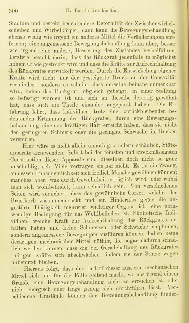 f Stadium und besteht bedeutendere Deformität der Zwischenwirbel- scbeiben und Wirbelkörper, dann kann die Bewegungsbehandlung ebenso wenig wie irgend ein anderes Mittel die Veränderungen ent- fernen; eine angemessene Bewegungsbehandlung kann aber, besser wie irgend eine andere, Besserung des Zustandes herbeiführen. Letztere besteht darin, dass das Rückgrat jedenfalls in möglichst hohem Grade gestreckt wird und dass die Kräfte zur Aufrechthaltung •des Rückgrates entwickelt-werden. Durch die Entwickelung eigener Kräfte wird nicht nur der gesteigerte Druck an der Concavität vermindert, sondern es scheint, dass derselbe beinahe unmerkbar wird, indem das Rückgrat, obgleich gebeugt, in einer Stellung so befestigt worden ist und sich an dieselbe derartig gewöhnt hat, dass sich die Theile einander angepasst haben. Die Er- fahrung lehrt, dass Individuen, trotz einer zurückbleibenden be- deutenden Krümmung des Rückgrates, durch eine Bewegungs- behandlung einen so kräftigen Halt erreicht haben, dass sie nicht den geringsten Schmerz oder die geringste Schwäche im Rücken verspüren. Hier wäre es nicht allein urmöthig, sondern schädhch, Stütz- apparate anzuwenden. Selbst bei der feinsten und zweckmässigsten 'Construction dieser Apparate sind dieselben doch nicht so ganz unschuldig, sehr Viele vertragen sie gar nicht. Es ist ein Zwang, an dessen Unbequemlichkeit sich freilich Manche gewöhnen können'; manches aber, was durch Gewohnheit erträglich wird, oder wobei man sich wohlbefindet, kann schädlich sein. Von verschiedenen Seiten wird versichert, dass das gewöhnliche Corset, welches den Brustkorb zusammendrückt und ein Hinderniss gegen die un- gestörte Thätigkeit mehrerer wichtiger Organe ist, eine noth- wendige Bedingung für das Wohlbefinden ist. Skoliotische Indi- viduen, welche Kraft zur Aufrechthaltung des Rückgrates er- halten haben und keine Schmerzen oder Schwäche empfinden, sondern angemessene Bewegungen ausführen können, haben keine derartigen mechanischen Mittel nöthig, die sogar dadurch schäd- lich werden können, dass die bei Geradehaltung des Rückgrates thätigen Kräfte sich abschwächen, indem sie der Stütze wegen unbenutzt bleiben. Hieraus folgt, dass der Bedarf dieser äusseren mechanischen Mittel sich nur für die Fälle geltend macht, wo aus irgend einem Grunde eine Bewegungsbehandlung nicht zu erreichen ist, oder nicht energisch oder lauge genug sich durchfüliren lässt. Ver- schiedene Umstände können der Bewegungsbehandlung hinder-