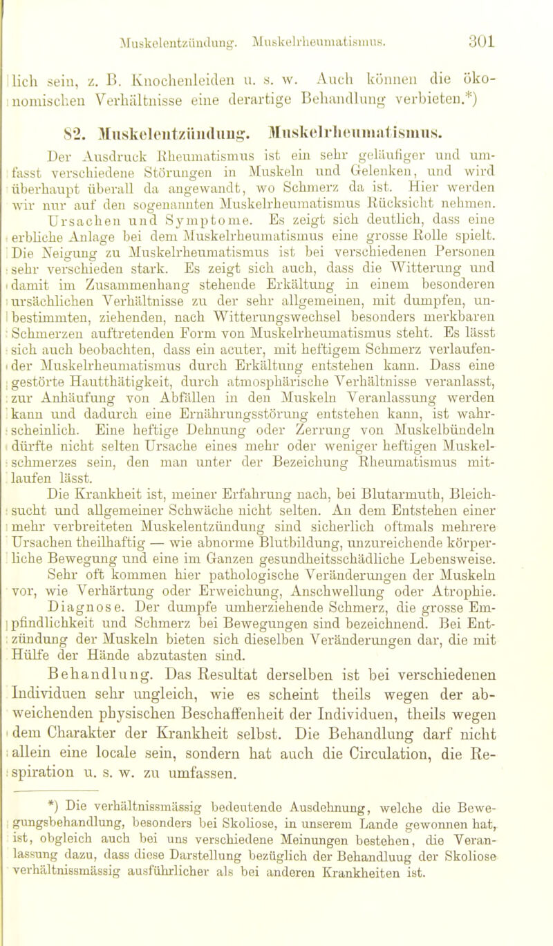 Ilich sein, z. ß. Knochenleiden u. s. w. Auch köiiiieu die öko- nomischen Verhältnisse eine derartige Behandhnig verbieten.*) S2. Muskeleutzüiulimg. Miiskelrlicuiniitismus. Der Ausdruck Eheumatismus ist ein sehr gelüufiger und um- t'asst verschiedene Störungen in Muskehi und Gelenken, miö. wird überhaupt überall da angewandt, wo Schmerz da ist. Hier werden wir nur auf den sogenannten Muskelrheumatismus Rücksicht nehmen. Ursachen und Symptome. Es zeigt sich deutlich, dass eine : erbliche Anlage bei dem Muskelrheumatismus eine grosse Rolle spielt. ' Die Neigung zu Muskelrheumatismus ist bei verschiedenen Personen •sehr verschieden stark. Es zeigt sich auch, dass die Witterung und (damit im Zusammenhang stehende Erkältung in einem besonderen I ursächlichen Verhältnisse zu der sehr allgemeinen, mit dumpfen, un- 1 bestimmten, ziehenden, nach Witterungswechsel besonders merkbaren ■ Schmerzen auftretenden Form von Muskelrheumatismus steht. Es lässt ■ sich auch beobachten, dass ein acuter, mit heftigem Schmerz verlaufen- I der Muskelrheumatismus durch Erkältung entstehen kann. Dass eine : gestörte Hautthätigkeit, durch atmosphärische Verhältnisse veranlasst, : zur Anhäufmig von Abfällen in den Muskeln Veranlassung werden ' kann und dadurch eine Ernährungsstörung entstehen kann, ist wahr- ■ scheinlich. Eine heftige Dehnung oder Zerrung von Muskelbündeln dürfte nicht selten Ursache eines mehr oder weniger heftigen Muskel- : Schmerzes sein, den man unter der Bezeichung Rheumatismus mit- laufen lässt. Die Krankheit ist, meiner Erfahrung nach, bei Blutarmuth, Bleich- ■ sucht und allgemeiner Schwäche nicht selten. An dem Entstehen einer ■ mehr verbreiteten Muskelentzündung sind sicherlich oftmals mehrere Ursachen theilhaftig — wie abnorme Blutbildung, unzureichende körper- hche Bewegung und eine im Ganzen gesundheitsschädliche Lebensweise. Sehr oft kommen hier pathologische Veränderiurgen der Muskeln vor, wie Verhärtung oder Erweichung, Anschwellung oder Atrophie. Diagnose. Der dumpfe umherziehende Schmerz, die grosse Em- I pfindlichkeit und Schmerz bei Bewegungen sind bezeichnend. Bei Ent- zündung der Muskeln bieten sich dieselben Veränderungen dar, die mit Hülfe der Hände abzutasten sind. Behandlung. Das Resultat derselben ist bei verschiedenen Individuen sehr ungleich, wie es scheint theils wegen der ab- weichenden physischen Beschaffenheit der Individuen, theils wegen I dem Charakter der Krankheit selbst. Die Behandlung darf nicht ; allein eine locale sein, sondern hat auch die Circulation, die Re- ;spiration u. s. w. zu umfassen. *) Die verhältnissmässig bedeutende Ausdelmung, welche die Bewe- : gungsbehandlung, besonders bei Skoliose, in unserem Lande gewomien hat, ist, obgleich auch bei uns verschiedene Meinungen bestehen, die Veran- lassung dazu, dass diese Darstellung bezüglich der Behandlung der Skoliose verhältnissmässig ausfülrrlicher als bei anderen Krankheiten ist.