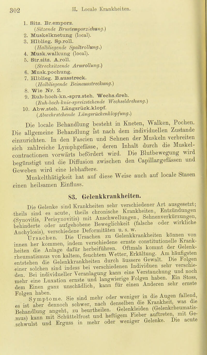 1. Sitz. Br.emporz. {Sitzende Bi-ustemporziehung.) 2. Muskelknetung (local). 3. Hlblieg. Sp.roU. (Halbliegende Spaltrollung.) 4. Musk.walkung (local). 5. Str.sitz. A.roU. {Streclcsilzendc Armrdüung.) 6. Muak.pochung. 7. Hlblieg. B.ausstreck. {Halbliegende Beinausstreckung.) 8. Wie Nr. 2. 9. Euh-liocli-kn.-sprz.steli. Wechs.dreh. {Biih-hoch-lmie-spreizstehende WechseldreUung.) 10. Abw.steh. Längarück.klopf. {Abivehrstehende LängsrückenUopfung.) Die locale Behandlung besteht in Kneten, Walken, Pochen. Die aUgemeine Behandlung ist nach dem individueUen Zustande einzurichten. In den Fascien und Sehnen der Muskehi verbreiten sich zahlreiche Lymphgefässe, deren Inhalt durch die Muskel- contractionen vorwärts befördert wird. Die Blutbewegung wird begünstigt und die Diffusion zwischen den CapiUargefässen und Geweben wird eine lebhaftere. Muskelthätigkeit hat auf diese Weise auch auf locale Stasen einen heilsamen Einfluss. 88. Gelenkkranklieiten. Die Gelenke sind Ki-ankheiten sehr verschiedener Art ausgesetzt; ■theils sind es acute, theils chronische Krankheiten, Entzündungen (Svnovitis, Perisynovitis) mit Anschwellungen Sehnenverkurzungen, Gehinderte oder aufgehobene Beweghchkeit (falsche oder wirkbche Anchylosis), verschiedene Deformitäten u. s. w. Ursachen. Die Ursachen zu Gelenkkrankheiten können von innen her kommen, indem verschiedene ernste constitutionelle Krank- heiten die Anlage dafüi- herbeiführen. Oftmals kommt der Gelenk- Seumatismus von kaltem, feuchtem Wetter, Erkaltang. Am hai^gsten entstehen die Gelenkkrankheiten durch äussere Gewalt. Die Folgen einer solchen sind indess bei verschiedenen Individuen sehi- verschie- Tn Bei individueller Veranlagung tann eme Verstauchung und noch mehr eine Luxation ernste und langwierige Folgen haben. Em Stoss dem Einen ganz unschädlich, kann für emen Anderen sehr einste ^°''ymptome. Sie sind mehr oder weniger m die Augen faUend^ es ist aber demioch schwer, nach denselben die Krankheit, was die Behausung angeht, zu beurtheilen. Gelenk eiden (Gelenkrheumaü - S kann mit Schüttelfrost und heftigem Fieber auftreten mit Ge- eist und Erguss in mehr oder weniger Gelenke. Die acute