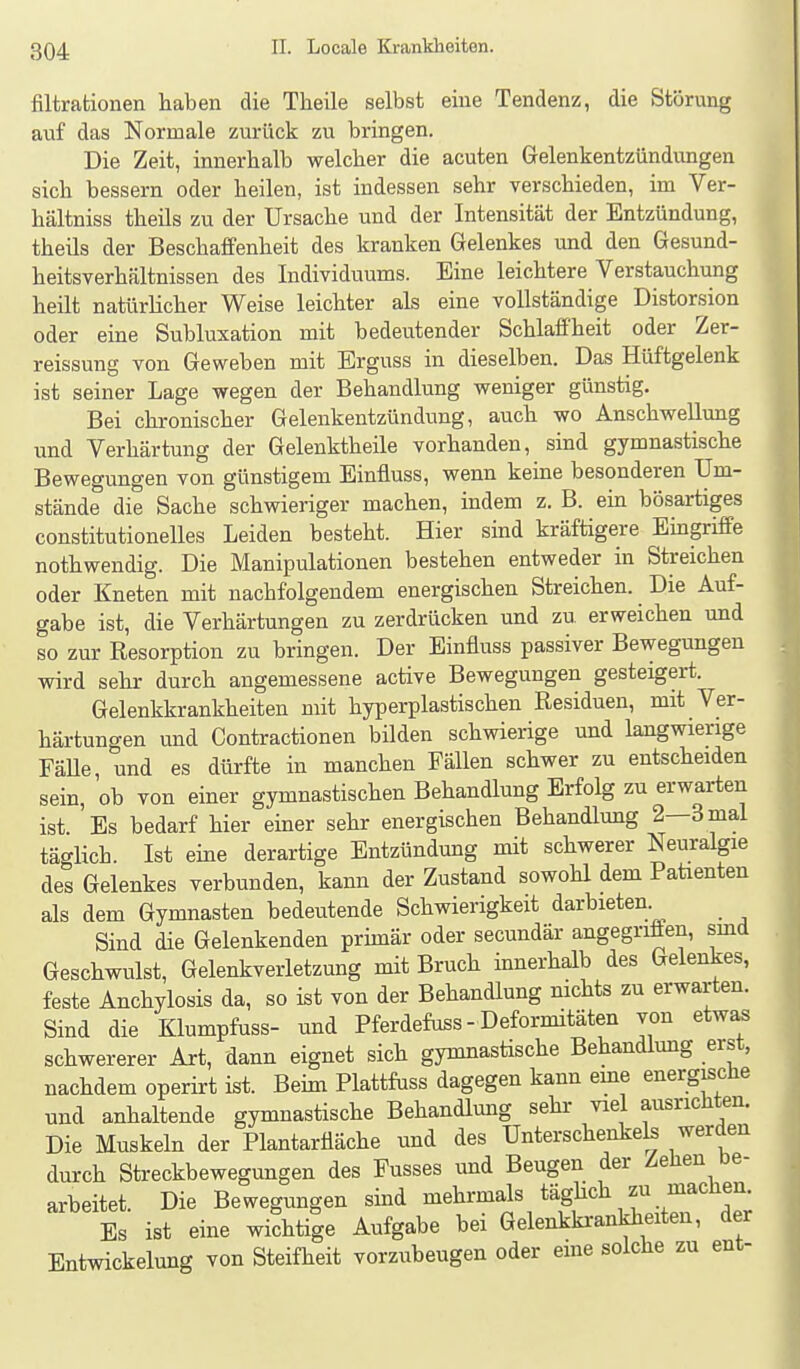 filtrationen haben die Theile selbst eine Tendenz, die Störung auf das Normale zurück zu bringen. Die Zeit, innerhalb welcher die acuten Gelenkentzündungen sich bessern oder heilen, ist indessen sehr verschieden, im Ver- hältniss theils zu der Ursache und der Intensität der Entzündung, theils der Beschaffenheit des kranken Gelenkes und den Gesund- heitsverhältnissen des Individuums. Eine leichtere Verstauchung heilt natürlicher Weise leichter als eine vollständige Distorsion oder eine Subluxation mit bedeutender Schlaffheit oder Zer- reissung von Geweben mit Erguss in dieselben. Das Hüftgelenk ist seiner Lage wegen der Behandlung weniger günstig. Bei chronischer Gelenkentzündung, auch wo Anschwellung und Verhärtung der Gelenktheile vorhanden, sind gymnastische Bewegungen von günstigem Einfluss, wenn kerne besonderen Um- stände die Sache schwieriger machen, indem z. B. ein bösartiges constitutionelles Leiden besteht. Hier sind kräftigere Emgriffe nothwendig. Die Manipulationen bestehen entweder in Streichen oder Kneten mit nachfolgendem energischen Streichen. Die Auf- gabe ist, die Verhärtungen zu zerdrücken und zu. erweichen und so zur Resorption zu bringen. Der Einfluss passiver Bewegungen wird sehr durch angemessene active Bewegungen gesteigert. Gelenkkrankheiten mit hyperplastischen Residuen, mit Ver- härtungen und Contractionen bilden schwierige und langwierige FäUe, und es dürfte in manchen Fällen schwer zu entscheiden sein, ob von einer gymnastischen Behandlung Erfolg zu erwarten ist 'Es bedarf hier einer sehr energischen Behandlung 2—3 mal täglich. Ist eine derartige Entzündung mit schwerer Neuralgie des Gelenkes verbunden, kann der Zustand sowohl dem Patienten als dem Gymnasten bedeutende Schwierigkeit darbieten. Sind die Gelenkenden prhnär oder secundär angegriffen, smd Geschwulst, Gelenkverletzung mit Bruch innerhalb des Gelenkes, feste Anchylosis da, so ist von der Behandlung nichts zu erwarten. Sind die Klumpfuss- und Pferdefuss- Deformitäten von etwas schwererer Art, dann eignet sich gymnastische Behandlung erst, nachdem operirt ist. Beim Plattfuss dagegen kann eine energische und anhaltende gymnastische Behandlung sehr viel ausrichten. Die Muskeln der Plantarfläche und des Unterschenkels werden durch Streckbewegungen des Fusses und Beugen der Zehen be- arbeitet. Die Bewegungen sind mehrmals täghch zu machen Es ist eine wichtige Aufgabe bei Gelenkkrankheiten, der EntWickelung von Steifheit vorzubeugen oder eme solche zu ent-