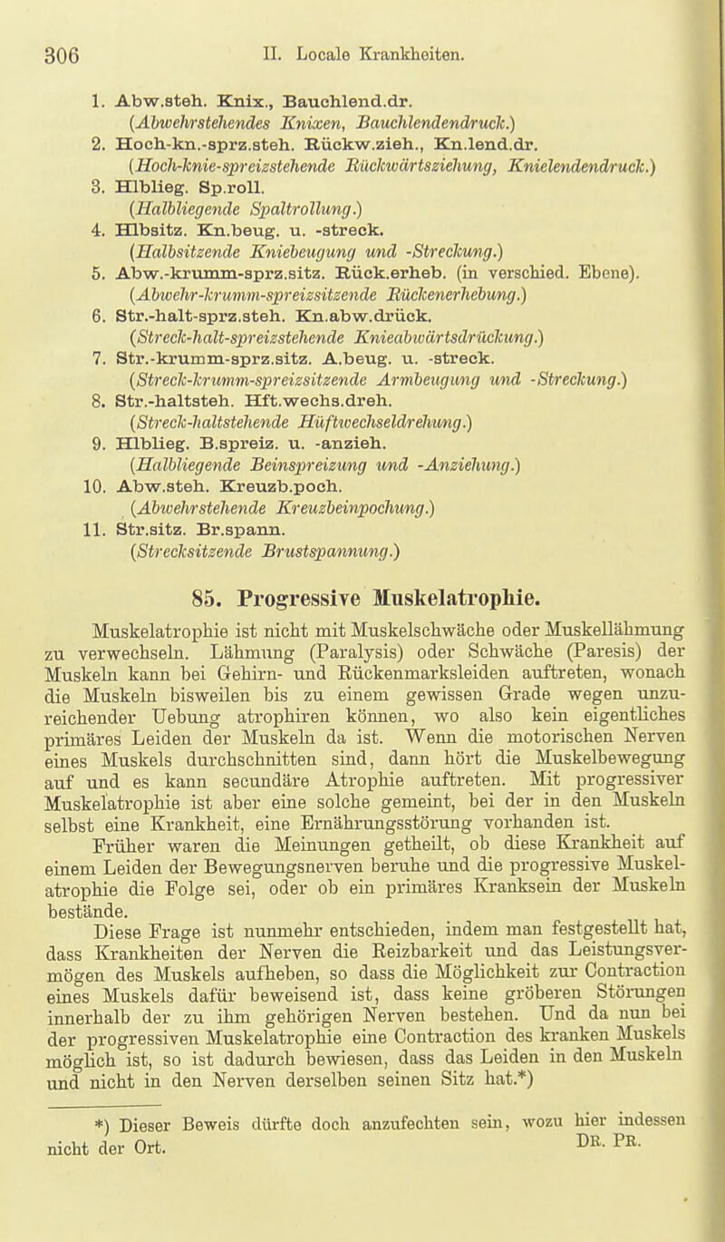 1. Abw.steh. Knix., Bauchlend.dr. {Abwehrstehendes Knixen, Bauchlenäendruck.) 2. Hoch-kn.-sprz.steh. Rückw.zieh., Kn.lend.dr. (Hoch-lcnie-spreizstehende Bücicwärtsziehung, Knielendendruck.) 3. HlbUeg. Sp.roU. {Halbliegende Spaltrollung) 4. Hlbsltz. Kn.beug. u. -streck. (Halbsitzende Kniebeugung und -Streclcu/ng.) 5. Abw.-krumm-sprz.sitz. E.ück.erlieb. (in verscliiecl. Ebene). {Abwehr-krumm-spreizsitzende Büclcenerhebung.) 6. Str.-halt-sprz.steh. Kn.abw.drück. {Streck-halt-spreizstehende Knieabwärtsdrücitung.) 7. Str.-krumm-aprz.sitz. A.beug. ii. -streck. {Streclc-lcrimm-spreizsitzende Armheugung und -Streckung.) 8. Str.-lialtsteh. Hft.weehs.dreh. {Streck-haltstehende Hüftioechseldrehung.) 9. Hlblieg. B.spreiz, u. -anzieh. {Halbliegende Beinspreizung und -Anziehung.) 10. Abw.steh. Kreuzb.poch. {Abwehrstehende Kreuzbeinpochung.) 11. Str.sitz. Br.spann. {Strecksitzende Brustspannung.) 85. Progressive Muskelatropliie. Muskelatrophie ist nicht mit Muskelschwäche oder Muskellähmung zu verwechseln. Lähmung (Paralysis) oder Schwäche (Paresis) der Muskeln kann bei Gehirn- und Rückenmarksleiden auftreten, wonach die Muskeln bisweilen bis zu einem gewissen Grade wegen unzu- reichender Hebung atrophiren können, wo also kein eigentliches primäres Leiden der Muskeln da ist. Wenn die motorischen Nerven eines Muskels durchschnitten sind, dann hört die Muskelbewegung auf und es kann secundäre Atrophie auftreten. Mit progressiver Muskelatrophie ist aber eine solche gemeint, bei der in den Muskeln selbst eine Krankheit, eine Ernährungsstörung vorhanden ist. Früher waren die Meinungen getheilt, ob diese Krankheit auf einem Leiden der Bewegungsnerven beruhe und die progressive Muskel- atrophie die Folge sei, oder ob ein primäres Kranksein der Muskeln bestände. Diese Frage ist nunmehr entschieden, indem man festgestellt hat, dass Krankheiten der Nerven die Reizbarkeit und das Leistungsver- mögen des Muskels aufheben, so dass die Möglichkeit zur Gontraction eines Muskels dafür beweisend ist, dass keine gröberen Störungen innerhalb der zu ihm gehörigen Nerven bestehen. Und da nun bei der progressiven Muskelatrophie eine Gontraction des kranken Muskels möglich ist, so ist dadurch bewiesen, dass das Leiden in den Muskeln und nicht in den Nerven derselben seinen Sitz hat.*) *) Dieser Beweis dürfte doch anzufechten sein, wozu hier indessen nicht der Ort. »R. PR.