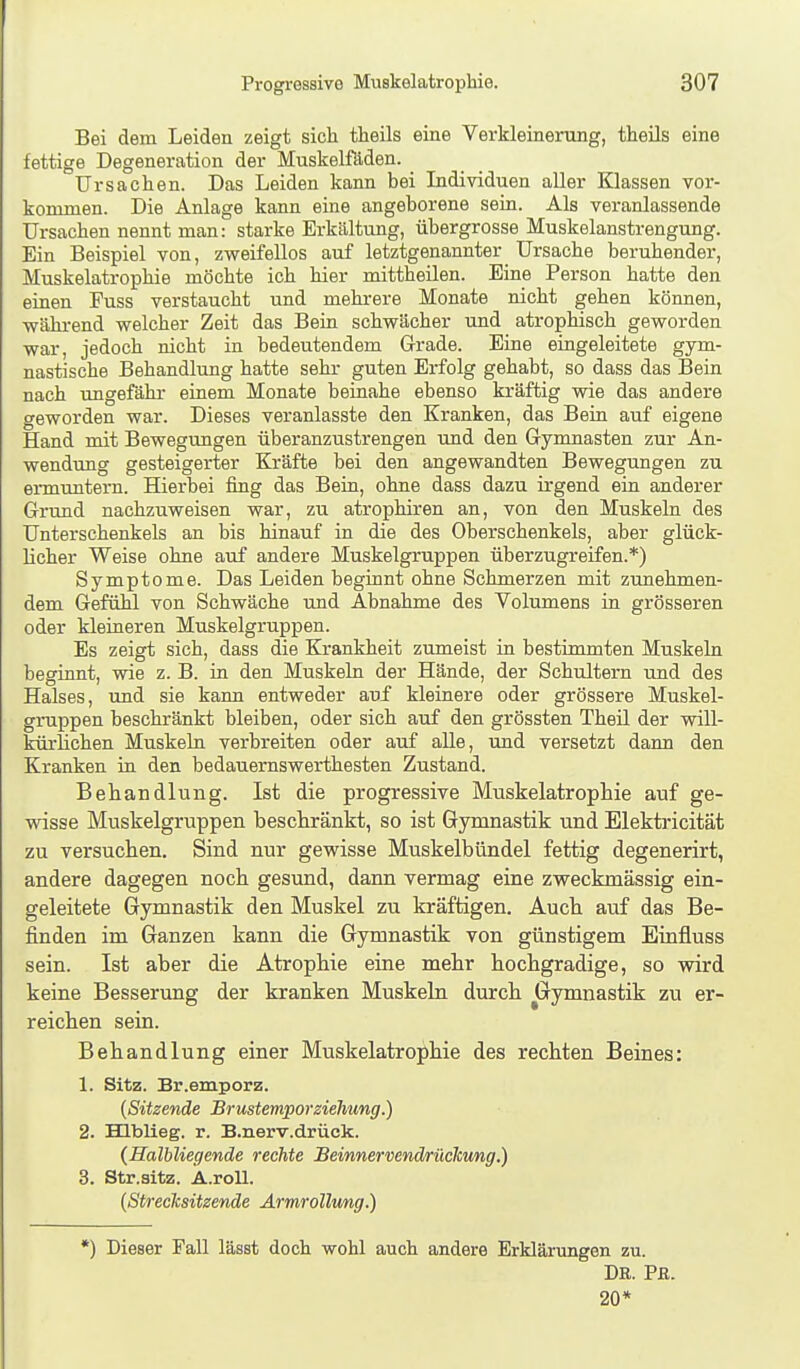 Bei dem Leiden zeigt sich theils eine Verkleinerung, theils eine fettige Degeneration der Muskeiföden. _ Ursachen. Das Leiden kann bei Lidividuen aller Klassen vor- kommen. Die Anlage kann eine angeborene sein. Als veranlassende Ursachen nennt man: starke Erkältung, übergrosse Muskelanstrengung. Ein Beispiel von, zweifellos auf letztgenannter Ursache beruhender, Muskelatrophie möchte ich hier mittheilen. Eine Person hatte den einen Fuss verstaucht und mehrere Monate nicht gehen können, -während welcher Zeit das Bein schwächer und atrophisch geworden war, jedoch nicht in bedeutendem Grade. Eine eingeleitete gym- nastische Behandlung hatte sehr guten Erfolg gehabt, so dass das Bein nach ungefähr einem Monate beinahe ebenso kräftig wie das andere geworden war. Dieses veranlasste den Kranken, das Bein auf eigene Hand mit Bewegungen überanzustrengen und den Gymnasten zur An- wendung gesteigerter Kräfte bei den angewandten Bewegungen zu ermuntern. Hierbei fing das Bein, ohne dass dazu irgend ein anderer Grund nachzuweisen war, zu atrophiren an, von den Muskeln des Unterschenkels an bis hinauf in die des Oberschenkels, aber glück- licher Weise ohne auf andere Muskelgruppen überzugreifen.*) Symptome. Das Leiden beginnt ohne Schmerzen mit zimehmen- dem Gefühl von Schwäche und Abnahme des Volumens in grösseren oder kleineren Muskelgruppen. Es zeigt sich, dass die Krankheit zumeist in bestimmten Muskeln beginnt, wie z. B. in den Muskeln der Hände, der Schultern und des Halses, und sie kann entweder auf kleinere oder grössere Muskel- gruppen beschränkt bleiben, oder sich auf den grössten Theü der will- kürhchen Muskeln verbreiten oder auf alle, und versetzt dann den Kranken in den bedauernswerthesten Zustand. Behandlung. Ist die progressive Muskelatrophie auf ge- wisse Muskelgruppen beschränkt, so ist Gymnastik und Elektricität zu versuchen. Sind nur gewisse Muskelbündel fettig degenerirt, andere dagegen noch gesund, dann vermag eine zweckmässig ein- geleitete Gymnastik den Muskel zu kräftigen. Auch auf das Be- finden im Ganzen kann die Gymnastik von günstigem Einfluss sein. Ist aber die Atrophie eine mehr hochgradige, so wird keine Besserung der kranken Muskeln durch Gymnastik zu er- reichen sein. Behandlung einer Muskelatrophie des rechten Beines: 1. Sitz. Br.emporz. {Sitzende Brustemporzielmng.) 2. mblieg. r. B.nerv.drück. (Halbliegende rechte Beinnervendriickung.) 3. Str.sitz. A.roll. {Streclcsitzende Ärmrolhmg.) *) Dieser Fall lässt doch wohl auch andere Erklärungen zu. Dß. Pß. 20*