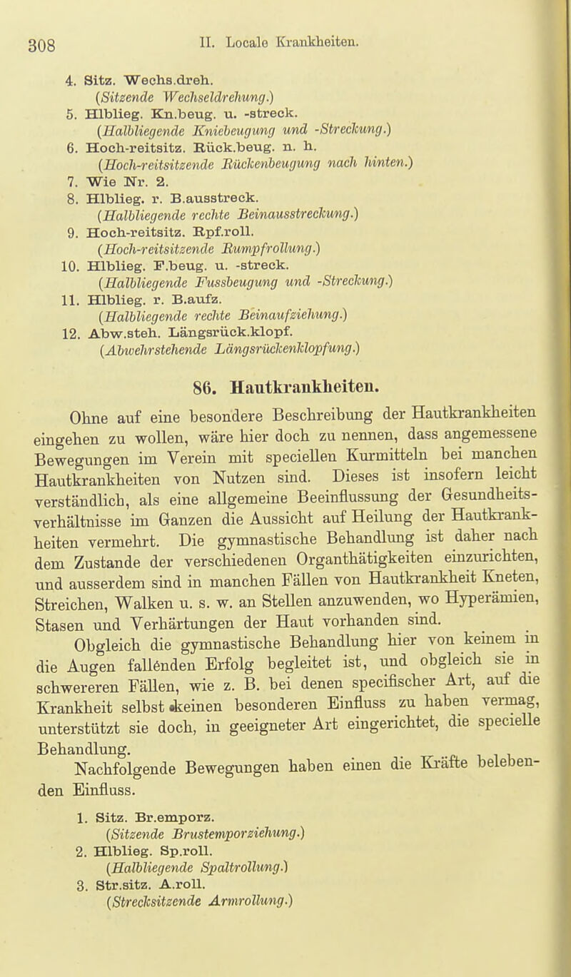 4. Sitz. Wechs.dreh. {Sitzende Wechseldrelmng.) 5. Hlblieg. Ka.beug. u. -streck. {Halbliegende Kniebeugung und -Streclcung.) 6. Hoeli-reitsitz. Rück.beug. n. h. {Hoch-reitsitzende Eüclcenbeugung nach hinten.) 7. Wie üTr. 2. 8. Hlblieg. r. B.auastreck. {HalUiegende rechte Beinausstreckwng.) 9. Hocli-reitsitz. Epf.roU. {Hoch-reitsitzende Bumpfrollung.) 10. Hlblieg. P.beug. u. -streck. {Halbliegende Fussbeugung und -Streclcung.) 11. Hlblieg. r. B.aufz. {Halbliegende rechte Beinauf siehung.) 12. Abw.steh. Längsrück.klopf. {Abwehrstehende Längsrüclcenldopfung.) 86. Hautkrankheiten. Ohne auf eine besondere Beschreibung der Hautkrankheiten eingehen zu wollen, wäre hier doch zu nennen, dass angemessene Bewegungen im Verein mit speciellen Km-mitteln bei manchen Hautkrankheiten von Nutzen sind. Dieses ist insofern leicht verständlich, als eine allgemeine Beeinflussung der Gesundheits- verhältnisse im Ganzen die Aussicht auf Heilung der Hautki-ank- heiten vermehrt. Die gymnastische Behandlung ist daher nach dem Zustande der verschiedeneu Organthätigkeiten einzurichten, und ausserdem sind in manchen Fällen von Hautkrankheit Kneten, Streichen, Walken u. s. w. an Stellen anzuwenden, wo Hyperämien, Stasen und Verhärtungen der Haut vorhanden sind. Obgleich die gymnastische Behandlung hier von keinem in die Augen faU6nden Erfolg begleitet ist, und obgleich sie in schwereren FäUen, wie z. B. bei denen specifischer Art, auf die Krankheit selbst dieinen besonderen Einfluss zu haben vermag, unterstützt sie doch, in geeigneter Art eingerichtet, die specielle Behandlung. Nachfolgende Bewegungen haben einen die Ki-äfte beleben- den Einfluss. 1. Sitz. Br.emporz. {Sitzende BrustemporZiehung.) 2. Hlblieg. Sp.roU. {Halbliegende Spaltrollung.) 3. Str.sitz. A.roU. {Streclcsitzende Armrollung.)