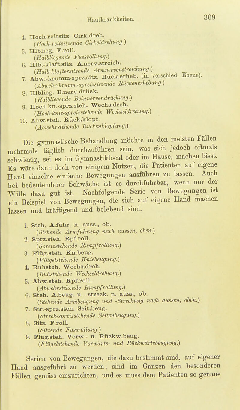 Hautkrankheiten. 4. Hoch-reitsitz. Cirk.dreh. (Hoch-reitsitzenäe CirMdrehimg.) 5. Hlblieg. F.roU. [EalbUegende FttssroUung.) 6 Hlb.-klaft.sitz. A.nerv.streich. (Hall-klaftersitzende Armnervenstmchung.) , . ^ 7 Abw.-krumm-sprz.sitz. Bück.erheb. (in verschied. Ebene). {AMvehr-Tcrimm-spreizsitsende Büclcenerhebung.) 8. Hlblieg. B.nerv.drüok. {EalUiegende Beinnenendrüclcung.) 9. Hocli-kii.-sprz.3teh. 'Wechs.dreh. {Hoch-knie-spreizsteliende WechseldreTiung.) 10. Abw.steh. Eück.klopf. (Äbivehrstehende Büclcenklojpfung.) Die gymnastisclie Behandlung möcMe in den meisten Fallen mehrmals täglich durchzuführen sein, was sich jedoch oftmals schwierig, sei es im Gymnastiklocal oder im Hause, machen lasst. Es wäre dann doch von einigem Nutzen, die Patienten auf eigene Hand einzelne einfache Bewegungen ausführen zu lassen. Auch bei bedeutenderer Schwäche ist es durchführbar, wenn nur der Wille dazu gut ist. Nachfolgende Serie von Bewegungen ist ein Beispiel von Bewegungen, die sich auf eigene Hand machen lassen und kräftigend und belebend sind, 1. Steh. A.führ. n. auas., ob. {Stehende Armführung nach aussen, oben.) 2. Sprz.steh. Epf.roU. {Spreizstehende Bumpfrollung.) 3. Plüg.steh. Kn.beug. (Flügelstehende Kniebeugung.) 4. Ruhsteh. Wechs.dreh. {Buhstehende Wechseldrehung.) 5. Abw.steh. BpfroU. {Abwehrstehende Bumpfrollung.) 6. Steh. A.beug. u. -streck, n. auss., ob. {Stehende Armbeugung und -Streckung nach aussen, oben.) 7. Str.-sprz.steh. Seit.beug. {Streck-spreizstehende Seitenbeugung.) 8. Sitz. F.roU. {Sitzende FussroUung.) 9. Flüg.steh. Vorw.- u. Kückw.beug. {Flügelstehende Vorwärts- und Büclcicärtsbeugung.) Serien von Bewegungen, die dazu bestimmt sind, auf eigener Hand ausgeführt zu werden, sind im Ganzen den besonderen Fällen gemäss einzurichten, und es muss dem Patienten so genaue