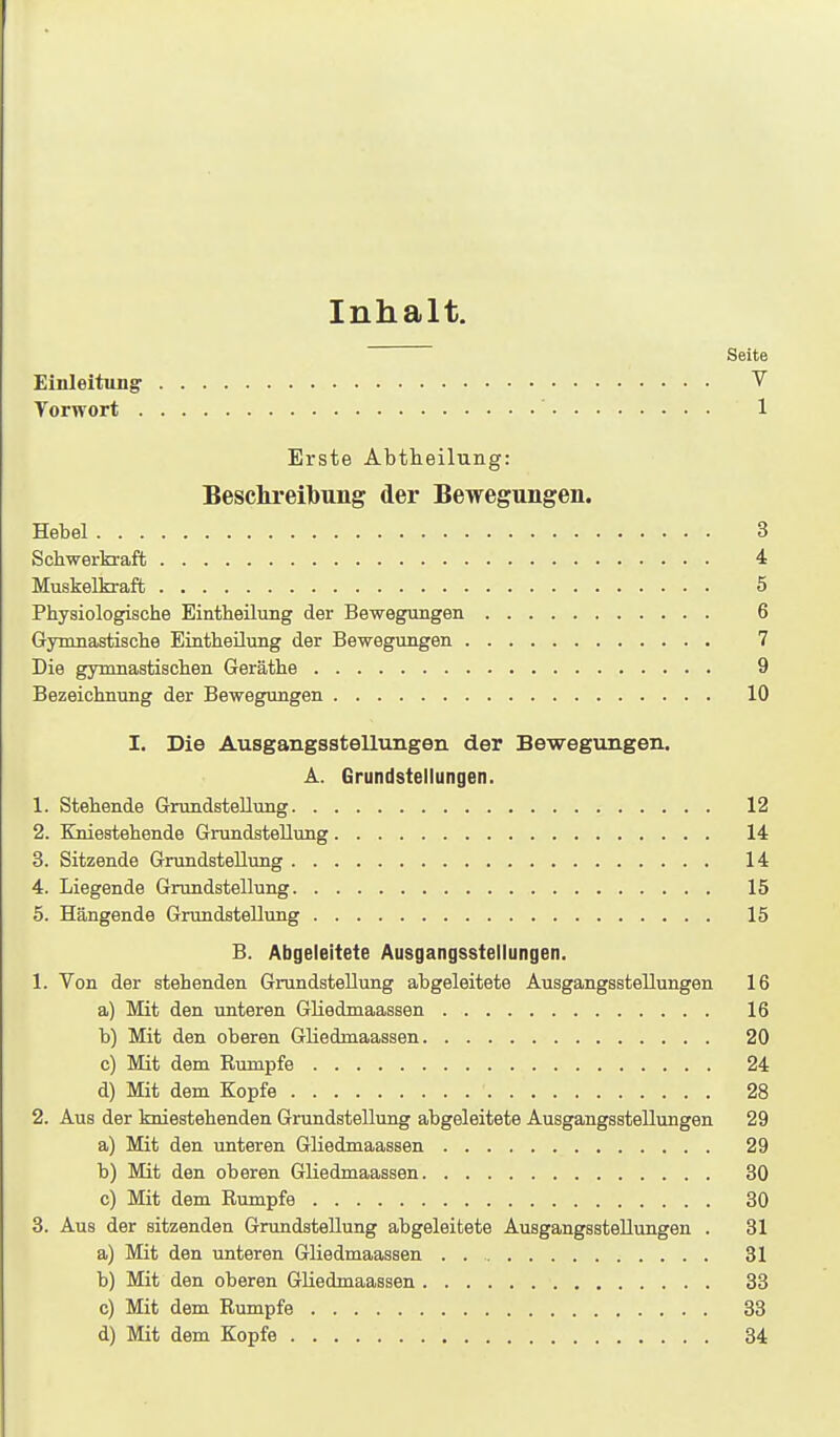 Inhalt. Seite Einleitung V Vorwort 1 Erste Äbtheilung: Beschreibung der Bewegungen. Hebel 3 Scbwerkraffc 4 Muskelkraft 5 Physiologische Eintheilung der Bewegungen 6 Gynmastische EintheUung der Bewegungen 7 Die gymnastischen Geräthe 9 Bezeichnung der Bewegungen 10 I. Die Ausgangsstellungen der Bewegungen. A. Grundstellungen. 1. Stehende Grundstellung 12 2. Kniestehende Grundstellung 14 3. Sitzende Grundstellung 14 4. Liegende Grundstellung 15 5. Hängende Grundstellung 15 B. Abgeleitete Ausgangsstellungen. 1. Von der stehenden Grundstellung abgeleitete Ausgangsstellungen 16 a) Mit den unteren GHedmaassen 16 b) Mit den oberen GHedmaassen 20 c) Mit dem Rumpfe 24 d) Mit dem Kopfe 28 2. Aus der kniestehenden Grundstellung abgeleitete Ausgangsstellungen 29 a) Mit den unteren GHedmaassen 29 b) Mit den oberen GHedmaassen 30 c) Mit dem Rumpfe 30 3. Aus der sitzenden GrundsteUung abgeleitete AusgangssteUungen . 31 a) Mit den unteren GHedmaassen . 31 b) Mit den oberen GHedmaassen 33 c) Mit dem Rumpfe 33 d) Mit dem Kopfe 34