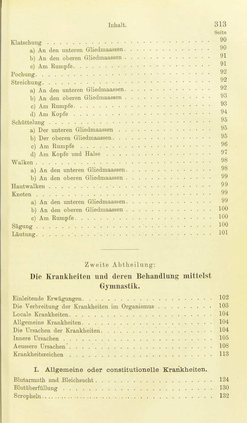 Seite Klatschung a) An den unteren Gliedmaassen 90 b) An den oberen Gliedmaassen 91 c) Am Rumpfe Pochung ^2 Streichung a) An den unteren Gliedmaassen 92 b) An den oberen Gliedmaassen 93 c) Am Rumpfe 93 d) Am Kopfe 94 Schüttelung a) Der unteren Gliedmaassen 95 b) Der oberen Gliedmaassen 95 c) Am Rumpfe 96 d) Am Kopfe imd Halse 97 Walken 98 a) An den unteren Gliedmaassen 98 b) An den oberen Gliedmaassen 99 Hautwalken 99 Kneten 99 a) An den unteren Gliedmaassen 99 b) An den oberen Gliedmaassen 100 c) Am Rumpfe 100 Sägung 100 Läutung 101 Zweite Abtheilung: Die Exauklieiten und deren Behandlung mittelst Oyninastik. Einleitende Erwägungen 102 Die Verbreitung der Krankheiten im Organismus 103 Locale Ki-ankheiten. 104 Allgemeine Krankheiten 104 Die Ursachen der Krankheiten. . 104 Innere Ursachen 105 Aeussere Ursachen 108 Krankheitszeichen 113 I. Allgemeine oder constitutionelle Krankheiten. Blutarmuth und Bleichsucht 124 Blutüberfüllung 130 Scropheln 132