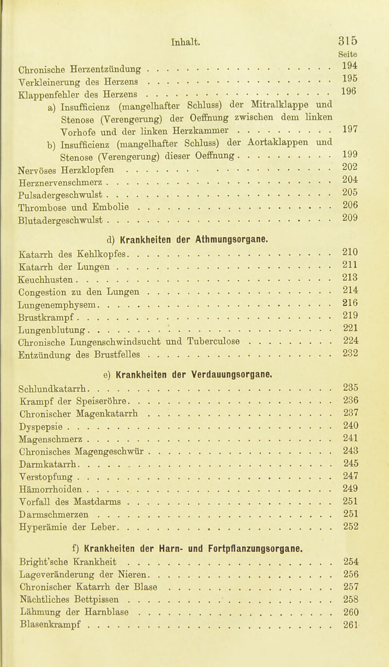 Seite Chi-onische Herzentzündung Verkleinerung des Herzens Klappenfehler des Herzens a) Insufficienz (mangelhafter Schluss) der Mitralklappe und Stenose (Verengening) der OefEnung zwischen dem linken Vorhofe und der linken Herzkammer 197 b) Insufficienz (mangelhafter Schluss) der Aortaklappen und Stenose (Verengerung) dieser Oefeung 199 NeiTÖses Herzklopfen 202 Herznerrenschmerz 204 Pulsadergeschwulst 205 Thrombose und Embolia 206 Blutadergeschwulst 209 d) Krankheiten der Athmungsorgane. Katarrh des Kehlkopfes 210 Katan-h der Lungen 211 Keuchhusten 213 Congestion zu den Lungen 214 Lungenemphysem 216 Brustkrampf 219 Lungenblutung '. 221 Chronische Lungenschwindsucht und Tuberculose 224 Entzündung des Brustfelles 232 e) Krankheiten der Verdauungsorgane. Schlundkatarrh 235 Krampf der Speiseröhre 236 Chronischer Magenkatarrh 237 Dyspepsie 240 Magenschmerz 241 Chronisches Magengeschwür 243 Darmkatarrh 245 Verstopfung 247 Hämorrhoiden 249 Vorfall des Mastdarms 251 Darmschmerzen 251 Hyperämie der Leber 252 f) Krankheiten der Harn- und Fortpflanzungsorgane. Bright'sche Krankheit 254 Lageveränderung der Nieren 256 Chronischer Katarrh der Blase 257 Nächtliches Bettpissen ■ 258 Lähmung der Harnblase 260 Blasenkrampf 261