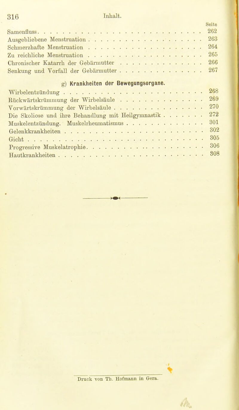 Seite Samenfluss 262 Ausgebliebene Menstruation 263 Schmerzhafte Menstniation 264 Zu reichliche Menstruation 265 Chronischer Katarrh der Gebämutter 266 Senkung und Vorfall der Gebärmutter 267 g) Krankheiten der Bewegungsorgane. Wirbelentzündung 268 Rückwärtskiümmung der Wirbelsäule 269 Vorwärtskrümmung der Wü'belsäule 270 Die Skoliose und ihre Behandlung mit Heügynmastik 272 Muskelentzündung. Muskelrheumatismus 301 Gelenkkrankheiten 302 Gicht 305 Progressive Muskelatrophie 306 Hautki-ankheiten 308 > Druck von Th. Hofmann in Gera.