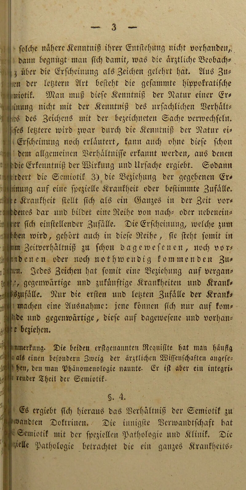 I \ I fofcfje itdf)crc tfyrer GnttjMjmtg iucf)t ttorfjattbeit,: bamt begniigt man jTd) banttt, roag bfc dr&tttd)c 23cobad)* 3 fiber bte @rfcf)ctmtng ate Bctdjen gclefyrt fyat. 2tu6 Bu* >it bcr Idjtent 2trt 6ejM)t bte gcfammte fyippofratifdje motif. 9)?att muP btefe $ettntnt$ ber 9?atitr cuter (*r* iiutttg iud)t ntit ber $emttm$ beS ttrfadjftcfyen SSerfydtt* be3 3etd)ctte nttt bcr bejctd)«cten ©acfye pcnnedjfctit. fc$ fc^tcrc tinrb jroar bttrd) bte $emtrttt$ bcr ^atur ct* (£rfct)ctnmtg itocf) crtdutcrt, fantt and) ofyite btefe fcfjoit bent altgcnictncn 23erl)dftittffe erfamtt tocrbeit, atte bntett bte Qfrfcnntmg bcr SBtrfuug uitb Urfacfye ergiebt ©obamt .rbert bte ©enuottf 3) bte Skstcfyung ber gegcbencit @r* itmtg attf etttc fpejtede dtraufC^eit ober beftintmte Bufdltc. e $raufi)ctt ftedt ftd) afs3 cut (^ait^eS in ber 3C^ bor* betted bar ttnb bttbet cute 9fetf)c bott uad)* ober nebeneut* er ftdi etnftedenbcr 3«fdlie. X)te (Srfdjcutuug, vncfdje juttt ben nnrb, geljort aud) tn btefe SKetbe, fte fbe^t fonttt tit m Bettecr^dttntfS ju fdjou bagctoefcitcit, itocf) ttor* ibcnctt ober nod) rtot^wcubtg font men ben 3u* m. 3cbc$> 3ctd)ett fyat fonttt ettte 23e$tebuitg attf pergatt* i *, gegemnartige uttb jufunfttgc ^ranf^ettett ttnb dfraitf* Sjufdtfe. 9titr bte erftett uitb lenten Bufatfc bcr $ranf* mad)en cine 2(iteital)Ute: jcnc fonnen ftd) mtr auf font* ■be itnb gegeinvdrtige, btefe auf bagciucfette uitb vorf)an* t bejteljen. nmerFmig. £)te betbeu erftgewuinten OteciiitfTte bat man battffg at$ einett befonbern 3rceig ber dr^tltc^en Sffitffenfdjafteti <utgefe= ben, ben matt <Pbanometto[ogie nauute- Gr ift aber ettt integri* renter &f)eil ber ©emiotif. §. 4 @6 ergtebt ftd) l)tcrau^ baS SScrljdftiufl bcr ©cimottf i^anbten Softrutcm Dte utntgjle SScnvaubtfdjaft bat ©emtotft nut ber fpcjtettctt ^)atf)otegie ttnb $ftuif. 2)tc iiette ^atfyologie betradjtet bte ettt gauges ^raitff)eite*