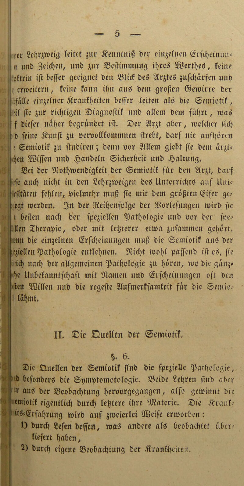 rer Sef)r$tt>eig Ceitct jttr £enntm$ ber ctu$cfnen (£rfd)ttnuu* n unb Beitf^tt, unb Slir SSeftimmung ityreS 2f$ertt)cP, fetnc ; :oftrttt ifl bejfer gcctguct ben 58(tcf beg 2lr$tcS jufcfjarfett unb crrocitcrn, feine faun i()U au$ bem groffen ©enrirre ber I fnfle einjeftter $ranf()eitcn beffer hiten at6 bie ©emiotif, | jl.rir jtc $ur ridjttgeu Dtagnofttf unb atfcm bem fuf)rt, n>at$ i f biefer ndfyer begrunbet tft. Der 2(rjt abet*, tnrfdjer fid) b [cine $un(t ju bcmtffommucn ftrebt, barf itic aufl)drcu \ : (Scmiotif ju fhtbtrcn; beitu nor Sltfern gicbt |te bent &vtf* \ [)cn 5DBtffeit unb Jpanbefn ©idjerfyeit unb ipaltuitg. S3ei ber 9iotf)tt>cnbigfcit ber ©emiettf fur ben 3tr*t, barf fc aud) nid)t in ben Sefyrjweigcu betf UnterridjtS auf Uni# frfitdten fdjlett, biclmcfyr muf3 fie nut bem grdgten Qrtfer ge* egt roerben. 3u ber D^ei^enfofgc ber SBortcfungen luirb fie ; t beflen nad) ber fpe^ictfen ^atfyoiogie uttb ttor ber fpe* ; ttett £f)erapie, ober nut (caterer etma jufammett getyikt* unit bie etn$efnen @rfcf)einungen muft bie ©emiptif aitb ber } [;;jietten ^)atf)ofogic entfdjnen. 9itcfyt tt>oC>f paffenb ift cS, fie ■ t -td> narf) ber aftgemetnen ^atfyotogic ju fyeren, n>p bie gdu^ Me Unbcfanntfdjaft mit Barnett unb (£rfd)cuuutgen oft bat ten 3Btdcn itub bic regcjtc Slufmerffamfcit fur bie ©emtp; j I&fymt. II. £)ie Dueffen ber ©emtotit §♦ 6. *)' ft; !<t Die Duetfen ber ©emipttf (Tub bie fpe$ietfc <patf)pfpgic, ib bcfonberS bie @t>mptomotofogie. £3eibe Screen fittb aber it att$ ber 53cobad)tnng fyentorgegangen, alfo getmnnt bie emiotif eigentttd) burcf) Ic^terc il)rc ^atcrie. Die dlranf; it^Qjrfafyrung tpirb auf jtneierfei SBcife ennorben: 0 burd) ?efen bejfett, roaS anbere a(3 bep&adjfct ttber*- liefert fyaben, 2) burd) cigcne 23cobad)tung ber ^ranffyeitcn.